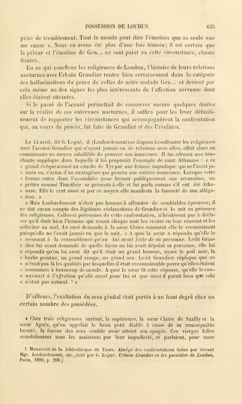 prise de tremblement. Tout le monde peut dire l'émotion que sa seule vue me cause ». Nous en avons été plus d'une fois témoin; il est certain que la pâleur et l'émotion de Gen... ne sont point en cette circonstance, choses feintes. En ce qui concerne les religieuses deLoudun, l'histoire de leurs relations nocturnes avec Urbain Grandier rentre bien certainement dans la catégorie des hallucinations du genre de celles de notre malade Gen... et devient par cela même un des signes les plus intéressants de l'affection nerveuse dont elles étaient atteintes. Si le passé de l'accusé permettait de conserver encore quelques doutes sur la réalité de ces entrevues nocturnes, il suffira pour les lever définiti- vement de rapporter les circonstances qui accompagnèrent la confrontation qui, au cours du procès, fut faite de Grandier et des Ursulines. Le 11 avril, dit G. Légué, il (Laubardemont) se disposa à confronter les religieuses avec l'accusé Grandier qui n'ayant jamais eu de relations avec elles, offrit alors au commissaire un moyen infaillible de prouver son innocence. Il lui adressa une tou- chante supplique dans laquelle il lui proposait l'exemple de saint Athanase : « ce i grand évêque accusé au concile de Tyrpar une femme impudique qui ne l'avait ja- « mais vu, s'avisa d'un stratagème qui prouva son entière innocence. Lorsque cette « femme entra dans l'assemblée pour former publiquement son accusation, un i prêtre nommé Timothée se présenta à elle et lui parla comme s'il eut été Atha- <c nase. Elle le crut aussi et par ce moyen elle manifesta la fausseté de son alléga- « tion. s » Mais Laubardemont n'était pas homme à affronter de semblables épreuves; il ne tint aucun compte des légitimes réclamations de Grandier et le mit en présence des religieuses. Celles-ci prévenues de cette confrontation, n'hésitèrent pas à décla- rer qu'il était bien l'homme qui venait chaque nuit les visiter en leur couvent et les solliciter au mal. Le curé demanda à la sœur Claire comment elle le reconnaissait puisqu'elle ne l'avait jamais vu que la nuit. « A quoi la sœur a répondu qu'elle le « reconnut à la ressemblance qu'on lui avait faite de sa personne. Ledit Gran- « dier lui ayant demandé de quelle façon on lui avait dépeint sa personne, elle lui « répondit qu'on lui avait dit qu'il était un grand homme, ayant le poil noir, la « barbe pointue, un grand visage, un grand nez. Ledit Grandier répliqua que ce « n'était pas là les qualités par lesquelles il était reconnaissante parce qu'elles étaient « communes à beaucoup de monde. A quoi la sœur lit cette réponse, qu'elle \econ- « naissait à l'affection qu'elle avait pour lui et que ainsi il parait bien que cela « n'était pas naturel. ' » D'ailleurs, l'exaltation du sens génilal était portée à un haut degré chez un certain nombre des possédées. c Chez trois religieuses surtout, la supérieure, la sœur Claire de Sazilly et la sœur Agnès, qu'on appelait le beau petit diable à cause de sa remarquable beauté, la fureur des sens semble avoir atteint son apogée. Ces vierges folles scandalisaient tous les assistants par leur impudicité, et parlaient, pour nous 1. Manuscrit de la bibliothèque de Tours. Abrégé des confrontations faites par devant Mgr. Laubardemont, etc., (cité par G. Légué. Urbain Grandier et les possédée^ de Loudun, Paris, 1880, p. 206.)