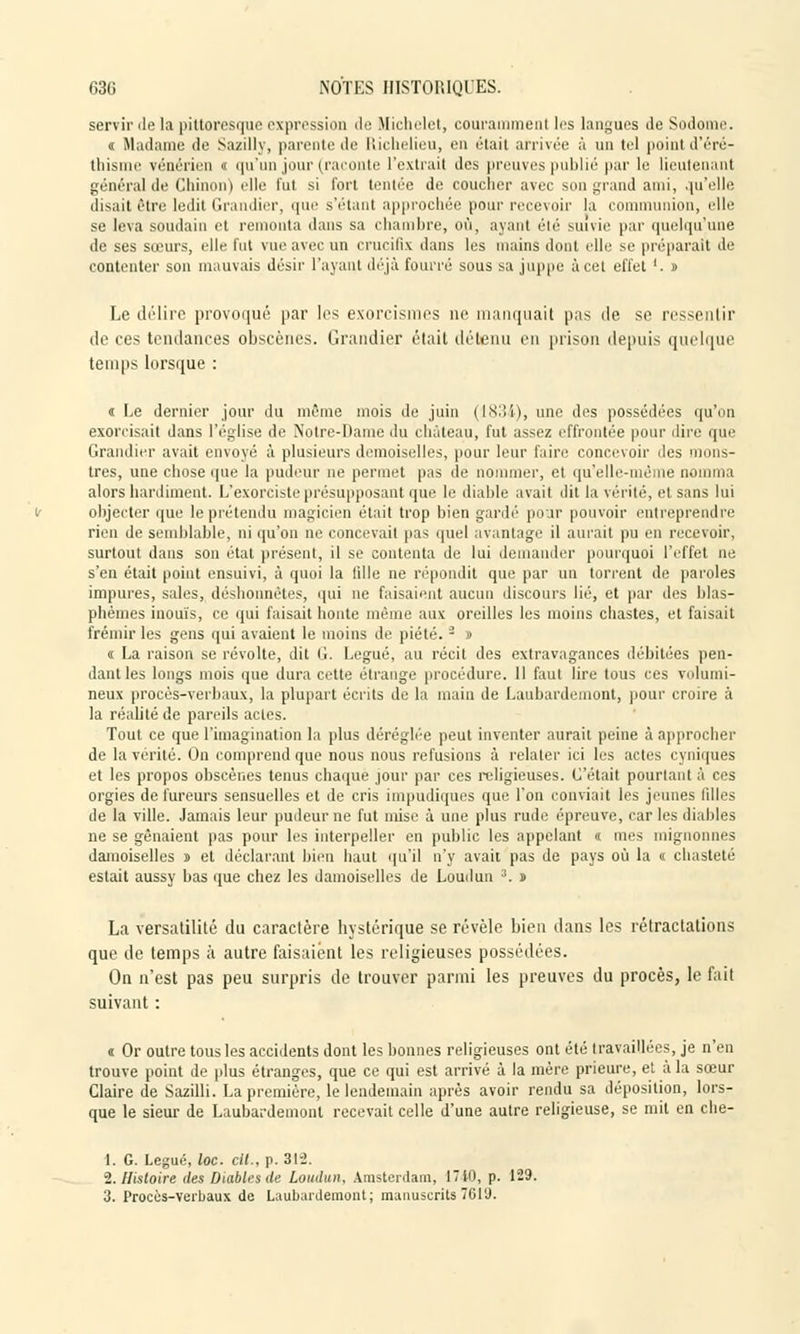 servir de la pittoresque expression de Michelet, couramment les langues de Sodome. « Madame de Sazilly, parente de Richelieu, en était arrivée à un tel point d'éré- thisnie vénérien « qu'un jour (raconte l'extrait des preuves publié par le lieutenant général de Chinon) elle fut si fort tentée de coucher avec son grand ami, qu'elle disait être ledit Grandier, que s'étant approchée pour recevoir la communion, elle se leva soudain et remonta dans sa chambre, où, ayant été suivie par quelqu'une de ses sœurs, elle fui vue avec un crucifix dans les mains dont elle se préparait de contenter son mauvais désir l'ayant déjà fourré sous sa Juppé à cet effet '. » Le délire provoqué par les exorcismes ne manquait pas de se ressentir de ces tendances obscènes. Grandier était détenu en prison depuis quelque temps lorsque : i Le dernier jour du même mois de juin (1834), une des possédées qu'on exorcisait dans l'église de Notre-Dame du château, fut assez effrontée pour dire que Grandier avait envoyé à plusieurs demoiselles, pour leur faire concevoir des mons- tres, une chose que la pudeur ne permet pas de nommer, et qu'elle-même nomma alors hardiment. L'exorciste présupposant que le diable avait dit la vérité, et, sans lui objecter que le prétendu magicien était trop bien gardé pour pouvoir entreprendre rien de semblable, ni qu'on ne concevait pas quel avantage il aurait pu en recevoir, surtout dans son état présent, il se contenta de lui demander pourquoi l'effet ne s'en était point ensuivi, à quoi la fille ne répondit que par un torrent de paroles impures, sales, déshonnètes, qui ne faisaient aucun discours lié, et par des blas- phèmes inouïs, ce qui faisait honte même aux oreilles les moins chastes, et faisait frémir les gens qui avaient le moins de piété. - » « La raison se révolte, dit il. Légué, au récit des extravagances débitées pen- dant les longs mois que dura cette étrange procédure. Il faut lire tous ces volumi- neux procès-verbaux, la plupart écrits de la main de Laubardemont, pour croire à la réalité de pareils actes. Tout ce que l'imagination la plus déréglée peut inventer aurait peine à approcher de la vérité. On comprend que nous nous refusions à relater ici les actes cyniques et les propos obscènes tenus chaque jour par ces religieuses. C'était pourtant â ces orgies de fureurs sensuelles et de cris impudiques que l'on conviait les jeunes filles de la ville. Jamais leur pudeur ne fut mise à une plus rude épreuve, car les diables ne se gênaient pas pour les interpeller en public les appelant « mes mignonnes damoiselles s et déclarant bien haut qu'il n'y avait pas de pays où la « chasteté estait aussy bas que chez les damoiselles de Loudun 3. » La versatilité du caractère hystérique se révèle bien dans les rétractations que de temps à autre faisaient les religieuses possédées. On n'est pas peu surpris de trouver parmi les preuves du procès, le fait suivant : a Or outre tous les accidents dont les bonnes religieuses ont été travaillées, je n'en trouve point de plus étranges, que ce qui est arrivé à la mère prieure, et à la sœur Claire de Sazilli. La première, le lendemain après avoir rendu sa déposition, lors- que le sieur de Laubardemont recevait celle d'une autre religieuse, se mit en che- 1. G. Légué, loc. cit., p. 315. 2. Histoire des Diables de Loudun, Amsterdam, 1710, p. 129. 3. Procès-verbaux de Laubardemont; manuscrits7619.