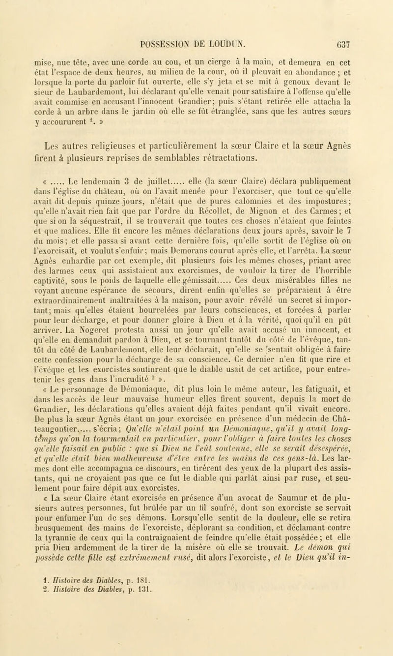 mise, nue tête, avec une corde au cou, et un cierge à la main, et demeura en cet état l'espace de deux heures, au milieu de la cour, où il pleuvait en abondance ; et lorsque la porte du parloir fut ouverte, elle s'y jeta et se mit a genoux devant le sieur de Laubardemont, lui déclarant qu'elle venait pour satisfaire à l'offense qu'elle avait commise en accusant l'innocent Grandier; puis s'étant retirée elle attacha la corde à un arbre dans le jardin où elle se fût étranglée, sans que les autres sœurs y accoururent *. n Les autres religieuses et particulièrement la sœur Claire et la sœur Agnès firent à plusieurs reprises de semblables rétractations. « Le lendemain 3 de juillet elle (la sœur Claire) déclara publiquement dans l'église du château, où on l'avait menée pour l'exorciser, que tout ce qu'elle avait dit depuis quinze jours, n'était que de pures calomnies et des impostures; qu'elle n'avait rien fait que par l'ordre du Récollet, de Mignon et des Carmes; et eraé si on la séquestrait, il se trouverait que toutes ces choses n'étaient que feintes et que malices. Elle lit encore les mêmes déclarations deux jours après, savoir le 7 du mois; et elle passa si avant celte dernière fois, qu'elle sortit de l'église où on l'exorcisait, et voulut s'enfuir; mais Demorans courut après elle, et l'arrêta. La sœur Agnès enhardie par cet exemple, dit plusieurs fois les mêmes choses, priant avec des larmes ceux qui assistaient aux exorcismes, de vouloir la tirer de l'horrible captivité, sous le pouls de laquelle elle gémissait Ces deux misérables filles ne voyant aucune espérance de secours, dirent enfin qu'elles se préparaient à être extraordinairement maltraitées à la maison, pour avoir révélé un secret si impor- tant; mais qu'elles étaient bourrelées par leurs consciences, et forcées à parler pour leur décharge, et pour donner gloire à Dieu et à la vérité, quoiqu'il en put arriver. La Nogeret protesta aussi un jour qu'elle avait accusé un innocent, et qu'elle en demandait pardon à Dieu, et se tournant tantôt du côté de l'évêque, tan- tôt du côté de Laubardemont, elle leur déclarait, qu'elle se 'sentait obligée à faire cette confession pour la décharge de sa conscience. Ce dernier n'en fit que rire et l'évêque et les exorcistes soutinrent que le diable usait de cet artifice, pour entre- tenir les gens dans l'incrudité 2 n. « Le personnage de Démoniaque, dit plus loin le même auteur, les fatiguait, et dans les accès de leur mauvaise humeur elles firent souvent, depuis la mort de Grandier, les déclarations qu'elles avaient déjà faites pendant qu'il vivait encore. De plus la sœur Agnès étant un jour exorcisée en présence d'un médecin de Chà- teaugontier s'écria; Qu'elle n'était point un Démoniaque, qu'il y avait long- temps qu'on la tourmentait en particulier, pour l'obliger à faire toutes les choses qu'elle faisait en public : que si Dieu ne l'eût soutenue, elle se serait désespérée, et qu'elle était bien malheureuse d'être entre les mains de ces gens-là. Les lar- mes dont elle accompagna ce discours, en tirèrent des yeux de la plupart des assis- tants, qui ne croyaient pas que ce fut le diable qui parlât ainsi par ruse, et seu- lement pour faire dépit aux exorcistes. s La sœur Claire étant exorcisée en présence d'un avocat de Saumur et de plu- sieurs autres personnes, fut brûlée par un fil soufré, dont son exorciste se servait pour enfumer l'un de ses démons. Lorsqu'elle sentit de la douleur, elle se retira l)rusquement des mains de l'exorciste, déplorant sa condition, et déclamant contre la tyrannie de ceux qui la contraignaient de feindre qu'elle était possédée; et elle pria Dieu ardemment de la tirer de la misère où elle se trouvait. Le démon qui possède cette fille est extrêmement rusé, dit alors l'exorciste, et le Dieu qu'il in- 1. Histoire des Diables, p. 181.