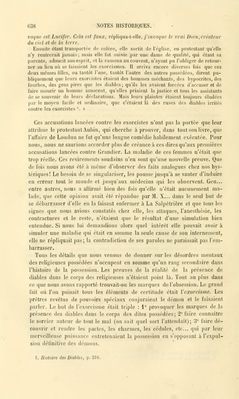 vogue est Lucifer. Cela est faux, répliqua-t-elle, j'invoque le vrai Dieu,créateur du ciel ei de la terre. Ensuite étant transportée de colère, elle sortit de l'église, en protestant qu'elle n'y rentrerait jamais; mais elle fut suivie par une dame de qualité, qui étant sa parente, adoucit son esprit, et la ramena au couvent, n'ayant pu l'obliger de retour- ner au lieu où se faisaient les exorcismes. 11 arriva encore diverses fois que ces deux mêmes filles, ou tantôt l'une, tantôt l'autre des autres possédées, dirent pu- bliquement que leurs exorcistes étaient des hommes méchants, des hypocrites, des fourbis, des gens pires que les diables; qu'ils les avaient forcées d'accuser et de faire mourir un homme innocent, qu'elles priaient la justice et tous les assistants de se souvenir de leurs déclarations. Mais leurs plaintes étaient toujours éludées par le moyen facile et ordinaire, que c'étaient là des ruses des diables irrités contre les exorcistes '. » Ces accusations lancées contre les exorcistes n'ont pas la portée que leur attribue le protestant Aubin, qui cherche à prouver, dans tout son livre, que l'affaire de Loudun ne fut qu'une longue comédie habilement exécutée. Pour nous, nous ne saurions accorder plus de créance à ces dires qu'aux premières accusations lancées contre Grandier. La maladie de ces femmes n'était que Irop réelle. Ces revirements soudains n'en sont qu'une nouvelle preuve. Que de fois nous avons été à même d'observer des faits analogues chez nos hys- tériques! Le besoin de se singulariser, les pousse jusqu'à se vanter d'induire en erreur tout le monde et jusqu'aux médecins qui les observent. Gen... entre autres, nous a affirmé bien des fois qu'elle n'était aucunement ma- lade, que cette opinion avait été répandue par M. X... dans le seul but de se débarrasser d'elle en la faisant enfermer à La Salpêtrière et que tous les signes que nous avions constatés chez elle, les attaques, l'anesthésie, les contractures et le reste, n'étaient que le résultat d'une simulation bien entendue. Si nous lui demandions alors quel intérêt elle pouvait avoir à simuler une maladie qui était en somme la seule cause de son internement, elle ne répliquait pas; la contradiction de ses paroles ne paraissait pas l'em- barrasser. Tous les détails que nous venons de donner sur les désordres mentaux des religieuses possédées n'occupent en somme qu'un rang secondaire dans l'histoire de la possession. Les preuves de la réalité de la présence de diables dans le corps des religieuses n'étaient point là. Tout au plus dans ce que nous avons rapporté trouvait-on les marques de l'obsession. Le grand fait où l'on puisait tous les éléments de certitude était l'exorcisme. Les prêtres revêtus de pouvoirs spéciaux conjuraient le démon et le faisaient parler. Le but de l'exorcisme était triple : 1° provoquer les marques de la présence des diables dans le corps des dites possédées; 2° faire connaître le sorcier auteur de tout le mal (on sait quel sort l'attendait); 3° faire dé- couvrir et rendre les pactes, les charmes, les cédules, etc.. qui par leur merveilleuse puissance entretenaient la possession en s'opposant à l'expul- sion définitive des démons.