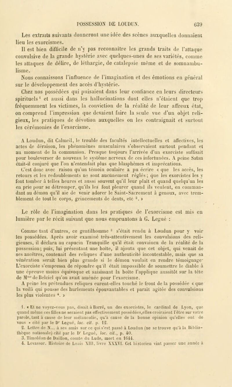 Les extraits suivants donneront une idée des scènes auxquelles donnaient lieu les exorcismes. Il est bien difûcile de n'y pas reconnaître les grands traits de l'attaque convulsive de la grande hystérie avec quelques-unes de ses variétés, comme les attaques de délire, de léthargie, de catalepsie même et de somnambu- lisme. Nous connaissons l'influence de l'imagination et des émotions en général sur le développement des accès d'hystérie. Chez nos possédées qui puisaient dans leur confiance en leurs directeurs spirituels ' et aussi dans les hallucinations dont elles n'étaient que trop fréquemment les victimes, la conviction de la réalité de leur affreux état, on comprend l'impression que devaient faire la seule vue d'un objet reli- gieux, les pratiques de dévotion auxquelles on les contraignait et surtout les cérémonies de l'exorcisme. A Loudun, dit Calmeil, le trouble des facultés intellectuelles et affectives, les actes de déraison, les phénomènes musculaires s'observaient surtout pendant et au moment de la communion. Presque toujours l'arrivée d'un exorciste suffisait pour bouleverser de nouveau le système nerveux de ces infortunées. A peine Satan était-il conjuré que l'on n'entendait plus que blasphèmes et imprécations. C'est donc avec raison qu'un témoin oculaire a pu écrire î que les accès, les retours et les redoublements ne sont aucunement réglés ; que les exorcistes les y font tomber à telles heures et aussi souvent qu'il leur plait et quand quelqu'un les en prie pour se détromper, qu'ils les font pleurer quand ils veulent, en comman- dant au démon qu'il aie de venir adorer le Saint-Sacrement à genoux, avec trem- blement de tout le corps, grincements de dents, etc 2. » Le rôle de l'imagination dans les pratiques de l'exorcisme est mis en lumière par le récit suivant que nous empruntons à G. Légué : Comme tant d'autres, ce gentilhomme 3 s'était rendu à Loudun pour y voir les possédées. Après avoir examiné très-attentivement les convulsions des reli- gieuses, il déclara au capucin Tranquille qu'il était convaincu de la réalité de la possession; puis, lui présentant une boite, il ajouta que cet objet, qui venait de ses ancêtres, contenait des reliques d'une authenticité incontestable, mais que sa vénération serait bien plus grande si le démon voulait en rendre témoignage L'exorciste s'empressa de répondre qu'il était impossible de soumettre le diable à une épreuve moins équivoque et saisissant la boite l'applique aussitôt sur la tète de Mme de Belciel qu'on avait amenée pour l'exorcisme. A peine les prétendues reliques eurent-elles touché le front de la possédée « que la voilà qui pousse des hurlements épouvantables et parait agitée des convulsions les plus violentes *. » I. i Et ne voyez-vous pas, disait à Barré, un des exorcistes, le cardinal de Lyon, que quand même ces filles ne seraient pas effectivement possédées.elles croiraient l'être sur votre parole, lant à cause de leur mélancolie, qu'à cause de la bonne opinion qu'elles ont de vous » cité par le Dr Légué, loc. cit. p. 12. •2. Lettre de N... à ses amis sur ce qui s'est passé à Loudun (ne se trouve qu'à la Biblio- thèque nationale) cité par le Dr Légué, loc. cit., p. 40. 3. Timoléonde Daillon, comte, du Lude, mort eu 1644. 4. Levassor. Histoire de Louis \1II. livre XXXVI. Cet historien vint passer une année à