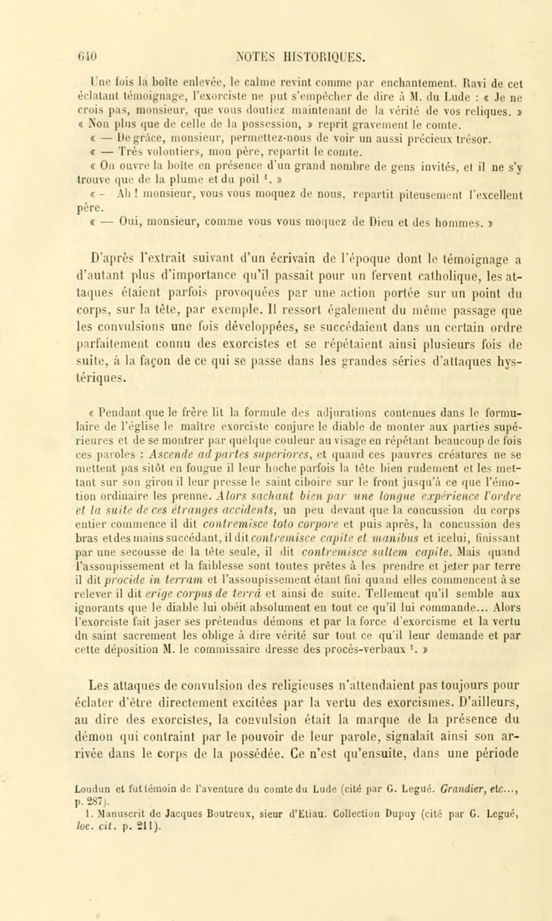 I ne fois la boite enlevée, le calme revint comme par enchantement. Ravi de cet éclatant témoignage, l'exorciste ne put s'empêcher de dire à M. du Lude : t Je ne crois pas, monsieur, que vous doutiez maintenant de la vérité de vos reliques, i « Non plus que de celle de la possession, i reprit gravement le comte. i — De grâce, monsieur, permettez-nous de voir un aussi précieux trésor. « — Très volontiers, mon père, repartit le comte. « On ouvre la boîte en présence d'un grand nombre de gens invités, el il ne s'y trouve que de la plume et du poil '. » « - Ah ! monsieur, vous vous moquez de nous, reparti! piteusement l'excellent père. i — Oui, monsieur, comme vous vous moquez de Dieu et des hommes. $ D'après l'extrait suivant d'un écrivain de l'époque dont le témoignage a d'autant plus d'importance qu'il passait pour un fervent catholique, les at- taques étaient parfois provoquées par une action portée sur un point du corps, sur la tête, par exemple. Il ressort également du même passage que les convulsions une fois développées, se succédaient dans un certain ordre parfaitement connu des exorcistes et se répétaient ainsi plusieurs fois de suite, à la façon de ce qui se passe dans les grandes séries d'attaques hys- tériques. e Pendant que le frère lit la formule des adjurations contenues dans le formu- laire de l'église le maître exorciste' conjure le diable de monter aux parties supé- rieures et de se montrer par quelque couleur au visage en répétant beaucoup de fois ces paroles : Ascende ad partes superiores, et quand ces pauvres créatures ne se mettent pas sitôt en fougue il leur hoche parfois la tète bien rudement et les met- tant sur son giron il leur presse le saint ciboire sur le front jusqu'à ce que l'émo- tion ordinaire les prenne. Alors sachant bien par une longue expérience l'ordre et la suite de ces étranges accidents, un peu devant que la concussion du corps entier commence il dit contremisci' toto corpore et puis après, la concussion des bras etdes mains succédant, il dit contremisce capite el manibus et icelui, finissant par une secousse de la tète seule, il dit contremisce saltem capite. Mais quand l'assoupissement et la faiblesse sont toutes prêtes à les prendre et jeter par terre il Ail protide in terram et l'assoupissement étant fini quand elles commencent àse relever il dit érige corpus de terra et ainsi de suite. Tellement qu'il semble aux ignorants que le diable lui obéit absolument en tout ce qu'il lui commande... Alors l'exorciste fait jaser ses prétendus démons et par la force d'exorcisme et la vertu du saint sacrement les oblige à dire vérité sur tout ce qu'il leur demande et par cette déposition M. le commissaire dresse des procès-verbaux '. t Les attaques de convulsion des religieuses n'attendaient pas toujours pour éclater d'être directement excitées par la vertu des exorcismes. D'ailleurs, au dire des exorcistes, la convulsion était la marque de la présence du démon qui contraint par le pouvoir de leur parole, signalait ainsi son ar- rivée dans le corps de la possédée. Ce n'est qu'ensuite, dans une période Loudun et futlémoiu de l'aventure du comte du Lude (cité par G. Légué. Grandier, etc., p. 287). 1. Manuscrit de Jacques Boutreux, sieur d'Etiau. Collection Dupuy (cité par G. Légué, lue. cit. p. 211).