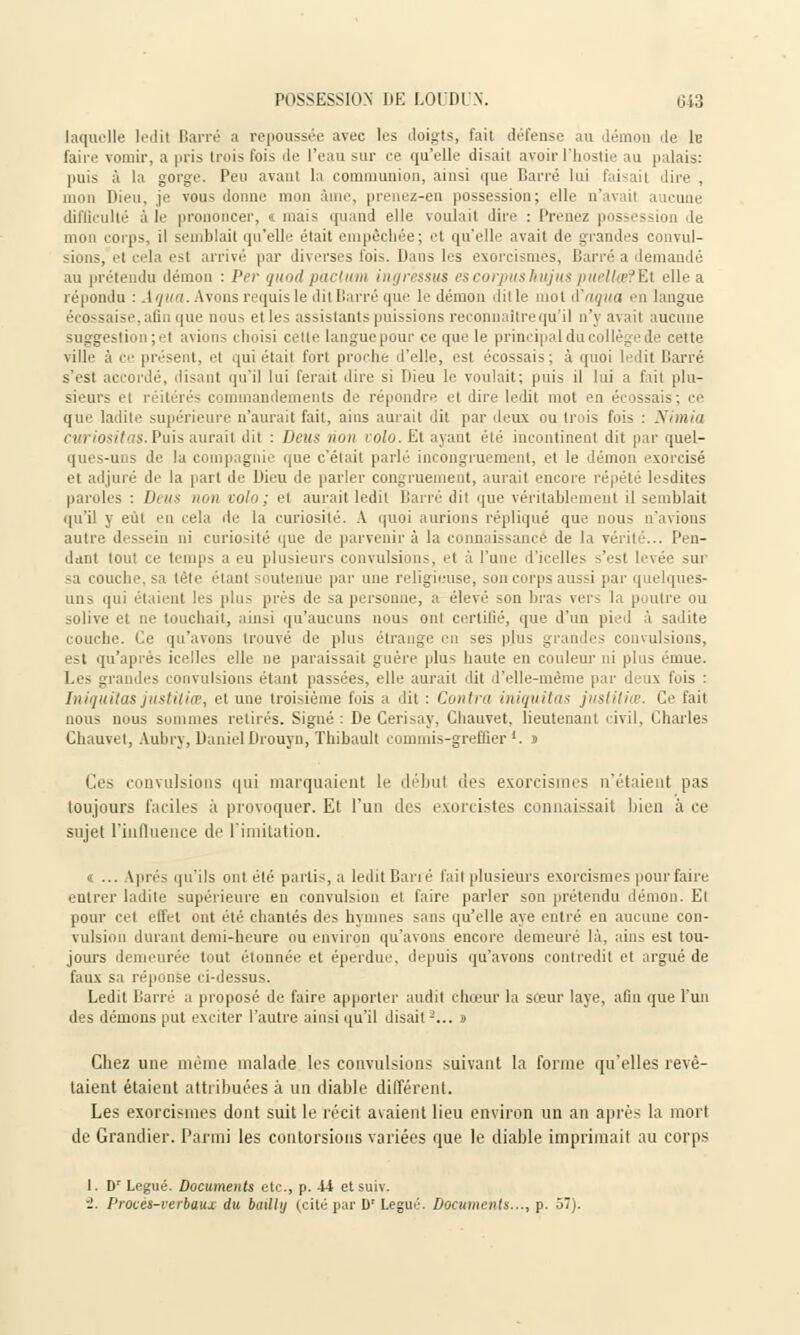 laquelle ledit Barré a repoussée avec les doigts, fait défense au démon de 1b faire vomir, a pris trois fois de l'eau sur ce qu'elle disait avoir l'hostie au palais: puis à la gorge. Peu avant la communion, ainsi que Barré lui faisait dire , mon Dieu, je vous donne mon âme, prenez-en possession; elle n'avail i difficulté à le prononcer, t mais quand elle voulait dire : Prenez possession de mon corps, il semblait qu'elle était empêchée; et qu'elle avait de grandes convul- sions, et cela est arrivé par diverses fois. Dans les exorcismes, Barré a demandé au prétendu démon : Per quod pactum ingrèssus es corpus hujus puelke?Ei elle a répondu : Aqua. Avons requis le ditBarré que le démon ditle mot à'aqua en langue écossaise, afin que nous etles assistants puissions reconnaître qu'il n'y avait aucune suggestion ; et avions choisi cette langue pour ce que le principal du collège de cette ville à ce présent, et qui était fort proche d'elle, est écossais; à quoi ledit Barré s'est accordé, disant qu'il lui ferait dire si Dieu le voulait; puis il lui a fait plu- sieurs et réitérés commandements de répondre el dire ledit mot en écossais; ce que ladite supérieure n'aurait fait, ains aurait dit par deux ou trois fois : Nimia curiositas.Puis aurait dit : Deus non colo. Et ayant été incontinent dit par quel- ques-uns de la compagnie que c'était parlé incongruement, et le démon exorcisé et adjuré de la part de Dieu de parler congruement, aurait encore répété lesdites paroles : Deus non volo; et aurait ledit Barré dit que véritablement il semblait qu'il y eut en cela de la curiosité. A quoi aurions répliqué que nous n'avions autre dessein ni curiosité que de parvenir à la connaissance de la vérité... Pen- dant tout ce temps a eu plusieurs convulsions, et à l'une d'icelles s'est levée sui sa couche, sa tête étanl atenui par une religieuse, son corps aussi par quelques- uns qui étaient les plus prés de sa personne, a élevé son bras vers la poutre ou solive et ne touchait, ainsi qu'aucuns nous oui certifié, que d'un pied à sadite couche. Ce qu'avons trouvé de plus étrange en ses pjus grandes convulsions, est qu'après icelles elle ne paraissait guère plus haute en couleur ni plus émue. Les grandes convulsions étant passées, elle aurait dit d'elle-même par deux fois : Iniquilas justitiœ, et une troisième fois a dit : Contra iniquitas juslitiœ. Ce fait nous nous sommes retirés. Signé : De Gerisay, Chauvet, lieutenant civil, Charles Cbauvet, Aubry, Daniel Drouyn, Thibault commis-greffier1, s Ces convulsions qui marquaient le débul des exorcismes n'étaient pas toujours faciles à provoquer. Et l'un des exorcistes connaissait bien à ce sujet l'influence de l'imitation. « ... Après qu'ils ont été partis, a ledit Ban é fait plusieurs exorcismes pour faire entrer ladite supérieure en convulsion et faire parler son prétendu démon. Et pour cet effet ont été chantés des hymnes sans qu'elle aye entré en aucune con- vulsion durant demi-heure ou environ qu'avons encore demeuré là, ains est tou- jours demeurée tout étonnée et éperdue, depuis qu'avons contredit et argué de faux sa réponse ci-dessus. Ledit Barré a proposé de faire apporter audit chœur la sœur laye, afin que l'un des démons put exciter l'autre ainsi qu'il disait2... s Chez une même malade les convulsions suivant la forme qu'elles revê- taient étaient attribuées à un diable différent. Les exorcismes dont suit le récit avaient lieu environ un an après la mort de Grandier. Parmi les contorsions variées que le diable imprimait au corps 1. Dr Légué. Documents etc., p. 44 et suiv. i. Proces-verbaux du bmllij (cité par D' Légué. Documents..., p. 57).