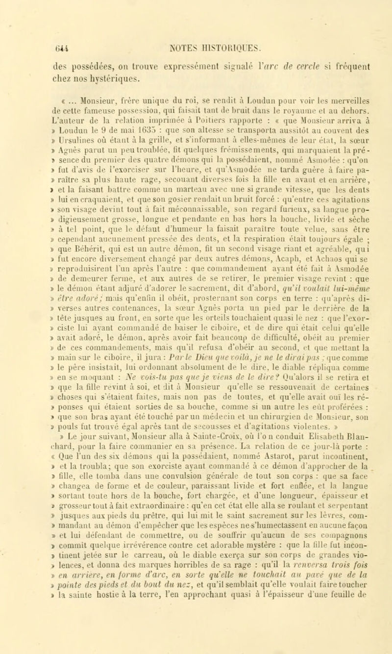 des possédées, on trouve expressémenl signalé l'arc de cercle si fréquent chez nos hystériques. « ... Monsieur, frère unique du roi, se rendit à Loudun pour voir les merveilles de cette fameuse possession, qui faisait tant de bruit dans le royaume et au dehors. L'auteur de la relation imprimée à Poitiers rapporte : « que Monsieur arriva à » Loudun le 9 île mai l(>3> : que son altesse se transporta aussitôt au couvent des » Drsulines où étant à la grille, et s'informant à elles-mêmes de leur état, la sœur \_ ;.•'■- parut un peu troublée, lit quelques frémissements, qui marquaient la pré- » sencedu pi lier des qu: tre démons qui la possédaient, nommé Asmodée : qu'on > fut d'avis de l'exorciser sur l'heure, et qu'Asmodée ne larda guère à faire pa- i raitre sa plus haute rage, secouant diverses fois la fille en avant et en arrière, » et la faisant battre comme un marteau avec une si grande vitesse, que les dents » lui en craquaient, et que son gosier rendait un bruit forcé : qu'entre ces agitations » son visage devint tout à fait méconnaissable, son regard furieux, sa langue pro- » digieusement grosse, longue et pendante en luis hors la bouche, livide et sèche » à tel point, que le défaut d'humeur la faisait paraître toute velue, sans être 1 ait aucunement pressée des dents, et la respiration était toujours égale ; i que Béhérit, qui est un autre démon, lit un second visage riant et agréable, qui » fut encore diversement changé par deux autres démons, Acaph, et Achaos qui se reproduisirent l'un après l'autre : que commandement ayant été fait à Vsm i lée i de demeurer ferme, et aux autres de se retirer, le premier visage revint : que » le démon étant adjuré d'adorer le sacrement, dit d'abord, qu'il voulaii lui-même > être adoré; mais qu'enfin il obéit, prosternant son corps en terre : qu'après di- verses autres contenances, la sœur Agnès porta un pied par le derrière de la » tête jusques au front, en sorte que les orteils louchaient quasi le nez : que l'exor- i ciste lui ayant commandé de baiser le ciboire, et de due qui était celui qu'elle > avait adoré, le démon, après avoir fait beaucoup de difficulté, ohéii au premier » de ces commandements, mais qu'il refusa d'obéir au second, et que mettant la > main sur le ciboire, il jura : Pari- Dieu que voilà, je ne le dirai p i$ : que comme » le père insistait, lui ordonnant absolument de le dire, le diable répliqua comme i en se m iquanl : Ne vois-tu pas qui- je riens de !■■ dire? Qu'alors i! se relira et » que la fille revint à soi. et dit à Monsieur qu'elle se ressouvenait de certaines » choses qui s'étaient faites, mais non pas de toutes, et qu'elle avait ouï les ré- » ponses qui étaient sorties de sa bouche, comme si un autre les eût proférées : • que son bras ayant été touché par un médecin el un chirurgien de Monsieur, son j pouls tut trouvé égal après tant de secousses et d'agitations violentes. » » Le jour suivant. Monsieur alla à Sainte-Croix, où l'o n conduit Elisabeth Blan- chard, pour la faire communier en si présence. La relation de ce jour-là porte : « Que l'un des six démons qui la possédaient, nommé Astarot, parut incontinent, » et la troubla; que son exorciste ayant commandé à ce démon d'appr icher de la > fille, elle tomba dans une convulsion générale de tout son corps : que sa face » changea île forme et de couleur, paraissant livide et fort enflée, et la langue » sortant toute hors de la bouche, fort chargée, el d'une longueur, épaisseui el » grosseur tout à fait extraordinaire : qu'en cet état elle alla se roulant el serpentant » jusques aux pieds du prêtre, qui lui mit le saint sacrement sur les lèvres, com- » mandant au démon d'empêcher que les espèces ne s'humectassent en aucune façon n et lui défendant de commettre, ou de souffrir qu'aucun de ses compagnons » commit quelque irrévérence contre cet adorable mystère : que la fille fut incou- » lineut jetée sur le carreau, où le diable exerça sur son corps de grandes vio- » lences, et donna des marques horribles de sa rage : qu'il la » rit rsa trois fois i en arrière, en forme d'arc, en sorte quelle ne touchait au pavé que de la » pointe des pieds et du bout du nez, et qu'il semblait qu'elle voulait faire toucher > la sainte hostie à la terre, l'en approchant quasi à l'épaisseur d'une feuille de