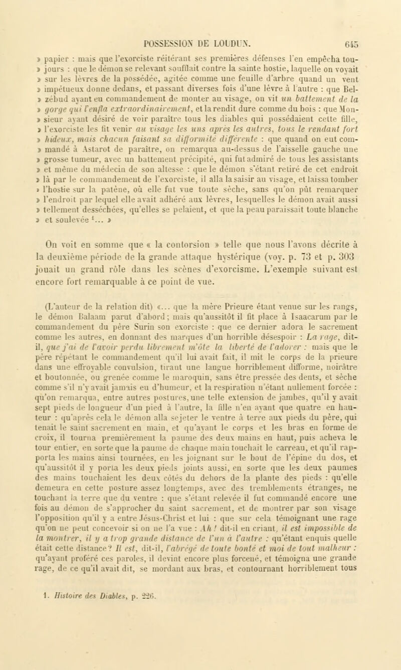 » papier : mais que l'exorciste réitérant ses premières défenses l'en empêcha tou- ï jours : que le démon se relevant soufflait contre la sainte hostie, laquelle on voyait > sur les lèvres de la possédée, agitée comme une feuille d'arbre quand un vent l impétueux donne dedans, et passant diverses fois d'une lèvre à l'autre : que Bel- > zébud ayant eu commandement de monter au visage, ou vit un battement de la > gorge qui renfla extraordinairement, et la rendit dure comme du bois : queMon- > sieur ayant désiré Je voir paraître tous les diables qui possédaient cette fille, > l'exorciste les lit venir au visage les uns après les autres, tous le rendant fort s hideux, mais chacun faisant sa difformité différente : que quand on eut com- » mandé à Astarot de paraître, on remarqua au-dessus de l'aisselle gauche une » grosse tumeur, avec un battement précipité, qui fut admiré de tous les assistants j et même du médecin de son altesse : que le démon s'étant retiré de cet endroit t là par le commandement de l'exorciste, il alla la saisir au visage, et laissa tomber > l'hostie sur la patène, où elle fut vue toute sèche, sans qu'on pût remarquer > l'endroit par lequel elle avait adhéré aux lèvres, lesquelles le démon avait aussi » tellement desséchées, qu'elles se pelaient, et que la peau paraissait toute blanche n et soulevée '... i On voit en somme que « la contorsion i telle que nous l'avons décrite à la deuxième période de la grande attaque hystérique (voy. p. 73 et p. 303 jouait un grand rôle dans les scènes d'exorcisme. L'exemple suivant est encore fort remarquable à ce point de vue. (L'auteur de la relation dit) «... que la mère Prieure étant venue sur les rangs, le démon Balaam parut d'abord: mais qu'aussitôt il fit place à Isaacarum par le commandement du père Surin son exorciste : que ce dernier adora le sacrement comme les autres, en donnant des marques d'un horrible désespoir : La rage, dit- il. que fui de ravoir perdu libr ment m'ôte la liberté de l'adorer : mais que le père répétant le commandement qu'il lui avait fait, il mit le corps de la prieure dans une effroyable convulsion, tirant une langue horriblement difforme, noirâtre et boutonnée, ou grenée comme le maroquin, sans être pressée des dents, et sèche comme s'il n'y avait jamais eu d'humeur, et la respiration n'étant nullement forcée : qu'on remarqua, entre autres postures,une telle extension de jambes, qu'il y avait sept pieds de longueur d'un pied à l'autre, la fille n'en ayant que quatre eu hau- teur : qu'après cela le démon alla sejeter le ventre à terre aux pieds du père, qui tenait le saint sacrement en main, et qu'ayant le corps et les bras en forme de croix, il tourna premièrement la paume des deux mains en haut, puis acheva le tour entier, en sorte que la paume de chaque main touchait le carreau, et qu'il rap- porta les mains ainsi tournées, en les joignant sur le bout de l'épine du dos, et qu'aussitôt il y porta les deux pieds joints aussi, en sorte que les deux paumes des mains touchaient les deux côtés du dehors de la plante des pieds : qu'elle demeura en cette posture assez longtemps, avec des tremblements étranges, ne touchant ia terre que du ventre : que s'étant relevée il fut commandé encore mie fois au démon de s'approcher du saint sacrement, et de montrer par sou visage l'opposition qu'il y a entre Jésus-Christ et lui : que sur cela témoignant une rage qu'on ne peut ci ncevoir 5i on ne l'a vue : Ah! dit-il en criant, il est impossible de ta montrer, il y a trop grande distance de l'un a l'autre : qu'étant enquis quelle était cette distance? Il est, dit-il, Vabrégé de toute bonté et moi de tout malheur : qu'ayant proféré ces paroles, il devint encore plus forceué, et témoigna une grande rage, de ce qu'il avait dit, se mordant aux bras, et contournant horriblement tous