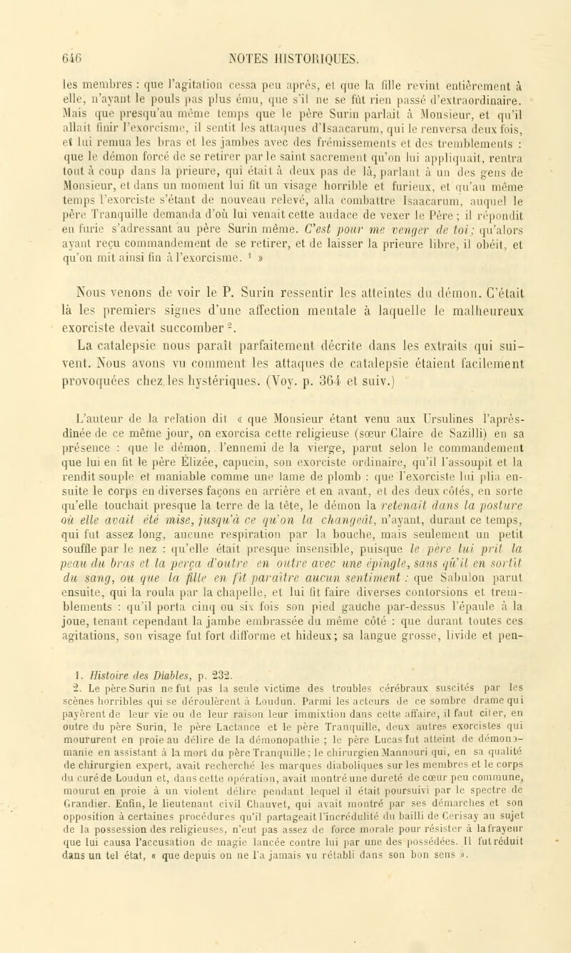 les bres: que l'agitation cessa peu après, el que la Pille revinl entièrement à elle, n'ayant le pouls pas plus ému, que s'il ne s.' lui rien passé d'extraordinaire. Mais que presqu'au même temps que le père Surin parlai! à Monsieur, el qu'il allait finir l'exorcisme, il sentit les attaques d'Isaacarum, qui le renversa deux fois, et lui remua les lu as ei les jambes avec ,ies Frémissements et des tremblements : que li1 démon forcé 'le se retirer par le saint sacre ni qu'on lui appliquait, rentra tout à eoup dans la prieure, qui était à deux pas de là, parlant à un des gens de Monsieur, et dans un moment lui lit un visage horrible ci furieux, et qu'au même temps l'exorciste s'étant «le nouveau relevé, alla combattre Isaacarum, auquel le père l ranquille demanda d'où lui venait cette audace île vexer le l'ère ; il ré] lit en furie s'adressant au père Surin même. C'est pour me venger <l<- lui : qu'alors ayant reçu commandement de se retirer, et de laisser la prieure libre, il obéit, et qu'on mit ainsi fin à l'exorcisme. ' » Nous venons de voir le P. Surin ressentir les atteintes du démon. C'était là les premiers signes d'une affection mentale à laquelle le malheureux exorciste devait succomber -. La catalepsie nous paraît parfaitement décrite dans les extraits qui sui- vent. .Nous avons vu comment les attaques de catalepsie étaient facilement provoquées chez les hystériques. (Voy. p. 364 cl suiv.) L'auteur de la relation dit « que Monsieur étant venu aux Drsulines l'après- dînée de ce même jour, on exorcisa celle religieuse (sœur Claire de Sazilli) en sa présence : que le démon, l'ennemi de la vierge, parut selon le commandement que lui en fit le père Elizée, capucin, son exorciste ordinaire, qu'il l'assoupit el la rendit souple el maniable connue une lame de plomb : que l'exorciste lui plia en- suite le corps en diverses façons eu arrière et en avant, ci des deux côtés, en sorte qu'elle touchait presque la terre de la tète, le démon la retenait dans lu posture OÙ elle avait été mise, jusqu'à ce qu'on lu chninji'ùl, n'ayant, durant ce temps, qui fut assez long, aucune respiration par la bouche, mais seulement un petit souffle par le nez : qu'elle était presque insensible, puisque le père lui prit la p au du bras et la perça d'outre en outre avec une épingle, sans qu'il en sortit du sang, ou qui- la fille en fit paraître aucun sentiment : que Sabulon parut ensuite, qui la roula par la chapelle, et lui lit faire diverses contorsions et. trem- blements : qu'il porta cinq ou siv fois son pied gauche par-dessus l'épaule à la joue, tenant cependant la jambe embrassée du même côté : que durant toutes ces agitations, son visage fut fort difforme et hideux; sa langue grosse, livide et pen- 1. Histoire îles Diables, p. 23'J. i. Le père Surin ne fut pas la seule victime des troubles cérébraux suscités par les scènes horribles qui se déroulèrent à Loudun. Parmi les acteurs de ce sombre drame qui payèrent de leur vie ou de leur raison leur immixtion dans cette affaire, il faul ci outre du père Surin, le père Lactance et le père Tranquille, deux autre- exorcistes qui moururent en proie au délire de la démonopalhie : le père Lucas fut atteint de démon d- manie en assistant à la mort du père Tranquille; le chirurgien Mannouri qui, en sa qualité de chirurgien expert, avait recherché les marques diaboliques sur les membres el le corps du curéde Loudun et, dans cette opération, avait montré une dureté de cœur peu commune, mourut en proie à un violent délire pendant lequel il était poursuivi par le spectre dé Grandier. Enfin, le lieutenant civil Chauvet, qui avait montré par ses démarches et son opposition à certaines procédures qu'il partageait l'incrédulité du bailli de Cerisay au sujet • le la possession des religieuse:. n'eul pas assez de foi ce i aie pour rési iter à lafrayeur que lui causa l'accusation de unifie lancée contre lui par une des possédées. 11 fut réduit dans un tel état, « que depuis on ne l'a jamais vu rétabli dans son bon sens ».