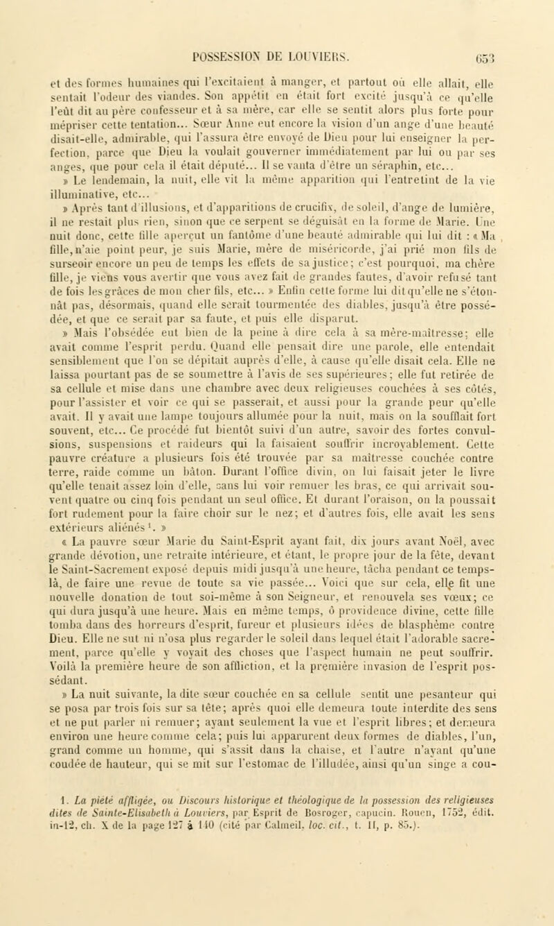 i't des formes humaines qui l'excitaienj à manger, et partout où elle allait, elle sentait l'odeur des viandes. Son appétit en était fort excité jusqu'à ee qu'elle l'eut dit au père confesseur et à sa mère, car elle se sentit alors plus forte pour mépriser celte tentation... Sœur Anne eut encore la vision d'un ange d'une beauté disait-elle, admirable, qui l'assura être envoyé de Dieu pour lui enseigner la per- fection, parce que Dieu la voulait gouverner immédiatement par lui ou par ses anges, que pour cela il était député... Il se vanta d'être un séraphin, etc.. » Le lendemain, la nuit, elle vit la même apparition qui l'entretint de la vie illuniinative, etc.. » Après tant il illusions, et d'apparitions de crucifix, de soleil, d'ange de lumière, il ne restait plus rien, sinon que ce serpent se déguisât en la forme de Marie. D'ne nuit donc, cette Mlle aperçut un fantôme d'une beauté admirable qui lui dit : « Ma fille, n'aie point peur, je suis Marie, mère de miséricorde, j'ai prié mon fils de surseoir encore un peu de temps les effets de sa justice; c'est pourquoi, ma cbère fille, je viens vous avertir que vous avez fait de grandes fautes, d'avoir refusé tant de fois les grâces de mon cher fils, etc.. » Enfin celte forme lui dit qu'elle ne s'éton- nât pas, désormais, quand elle serait tourmentée des diables, jusqu'à être possé- dée, et que ce serait par sa faute, et puis elle disparut. » Mais l'obsédée eut bien de la peine à dire cela à sa mère-maîtresse: elle avait comme l'esprit perdu. Quand elle pensait dire une parole, elle entendait sensiblement que l'on se dépitait auprès d'elle, à cause qu'elle disait cela. Elle ne laissa pourtant pas de se soumettre à l'avis de ses supérieures; elle fut retirée de sa cellule et mise dans une chambre avec deux religieuses couchées à ses côtés, pour l'assister et voir ce qui se passerait, et aussi pour la grande peur qu'elle avait. Il y avait une lampe toujours allumée pour la nuit, mais on la soufflait fort souvent, etc.. Ce procédé fut bientôt suivi d'un autre, savoir des fortes convul- sions, suspensions et raideurs qui la faisaient souffrir incroyablement. Celte pauvre créature a plusieurs fois été trouvée par sa maîtresse couchée contre terre, raide comme un bâton. Durant l'office divin, on lui faisait jeter le livre qu'elle tenait assez loin d'elle, sans lui voir remuer les bras, ce qui arrivait sou- vent quatre ou cinq fois pendant un seul office. Et durant l'oraison, on la poussait fort rudement pour la faire choir sur le nez; et d'autres fois, elle avait les sens extérieurs aliénés1, j « La pauvre sœur Marie du Saint-Esprit ayant fait, dix jours avant Noël, avec grande dévotion, une retraite intérieure, et étant, le propre jour de la fête, devant le Saint-Sacrement exposé depuis midi jusqu'à une heure, tâcha pendant ce temps- là, de faire une revue de toute sa vie passée... Voici que sur cela, elle fit une nouvelle donation de tout soi-même à son Seigneur, et renouvela ses vœux; ce qui dura jusqu'à une heure. Mais en même temps, ô providence divine, cette fille tomba dans des horreurs d'esprit, fureur et plusieurs idées de blasphème contre Dieu. Elle ne sut ni n'osa plus regarder le soleil dans lequel était l'adorable sacre- ment, parce qu'elle y voyait des choses que l'aspect humain ne peut souffrir. Voilà la première heure de son affliction, et la première invasion de l'esprit pos- sédant. » La nuit suivante, ladite sœur couchée en sa cellule sentit une pesanteur qui se posa par trois fois sur sa lêle; après quoi elle demeura toute interdite des sens et ne put parler ni remuer; ayant seulement la vue et l'esprit libres; et demeura environ une heure comme cela; puis lui apparurent deux formes de diables, l'un, grand comme un homme, qui s'assit dans la chaise, et l'autre n'ayant qu'une coudée de hauteur, qui se mit sur l'estomac de l'illudée, ainsi qu'un singe a cou- 1. La pieté affligée, ou Discours historique et théologique de la possession des religieuses dites de Sainte-Elisabeth a Louviers, par Esprit de Bosroger, capucin. Rouen, ITj-J, édit. in-12, ch. X de la page 1-7 à I tO (cité par Calmeil, loc. cit., t. Il, p. 85.).