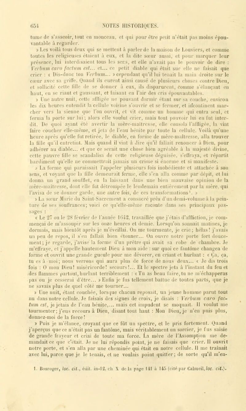 (urne de s'asseoir, toul en monceau, el qui pour être peiil n'était pas moins épou- vantable à regarder. s Les voilà tous deux qui se mettent à parler il : la mai i le Louviers, el comme toutes les religieuses étaient â eux el la dite sœur aussi, el pour marquer leur présence, lui interdisaient tous les sers, et elle n'avait pas le pouvoir de dire : Verbum m est... et... ce petil diable qui étail sur elle ne taisait que crier : <i Dis-donc ton Verbum... » cependant qu'il lui tenait la main droite sur le cœur avec sa griffe. Quand ils eurent ainsi causé de plusieurs choses contre Dieu, et sollicité cette fille de se donner à eux. ils disparurent, Comme s'élançant en haut, en se riant el gaussant, et taisant en l'air îles cris épouvantabl ■-. i I ne autre nuit, cetti affligée ne pouvant dormir étant sur sa couche, environ les dix heures entendit la cellule voisine s'ouvrir el se fermer, et incontinent mar- cher vers la sienne que l'on ouvrit, el vit comme un homme qui entra seul, el ferma la porte sur lui; alors elle voulut crier, mais tout pouvoir lui en fui inter- dit. De quoi ayant été avertir la mère-maîtres e, elli consola l'affligée, la vint faire coucher elle-même, et jeta de l'eau bénite par toute la cellule. Voilà qu'une heure après qu'elle fut retirée, le diable, en forme de mère-maîtresse, alla trouver la tille qu'il entretint. Mais quand il vint à .lire qu'il fallait renoncer à Dieu, pour adhérer au diable... et que ce serait une chose bien agréable à la majesté divine, cette pauvre fille se scandalisa de cette religiei s'effraya, et répartit hardiment qu'elle ne commettrait jamais un crime si énorme et si manifeste. .> La forme qui paraissait rappeler plusieurs fois inobédiente et attachée à son sens, el voyanl que la fille demeurait ferme, elle s'en alla comme par dépit, et lui donna un grand soufflet, en la laissant dans uni' bien mauvaise opinion île la Un sse, dont elle fut détrompée h' lendemain entièrement par la mère qui l'avisa de se donner garde, une autre t'ois, de ces transformations1. « ► La sœur Marie du Saint-Sacrement a consacré près d'un demi-volume à la pein- ture de ses souffrances; voici ce qu'elle-même raconte dans ses principaux pas- sages : i Le W' a le :■.:< f via t de I uni< li i::, travailki que j taie d'affliction, je com- mençai de m'assoupir sur les onze heures et demie. Lorsqu'on sonnail matines, je dormais, mais bientôt après je m'éveillai. On me tourmente, je crie; hélas! j'avais un peu de repos, il s'en fallait bien étonner... < >n ouvre noire porte fort douce- ment; je regarde, j'avise la forme d'un prêtre qui avait sa robe de chambre. Je m'effraye, et j'appelle hautement Dieu à mon aide : sur quoi ce fantôme changea de forme et ouvrit une grande gueule pour me dévorer, en criant et hurlant : » Ça, ça, tu es à moi; nous verrons qui aura plus de force de nous deux... « Je dis trois fois : 0 mon Dieu! miséricorde! secours!... Et le spectre jeta à l'instant du feu et des flammes partout, hurlant terriblement : «Tu as beau taire, tu ne m'échapperas pas ou je cesserai d'être... «Enfin je fus tellement battue de toutes parts, que je ne savais plus de quel coté me tourner... » Une nuit, étant couchée, lorsque chacun reposait, un jeune homme parut tout nu dans notre cellule. Je faisais des signes de croix, je disais : Verbum caro /<■' - tniiï est, je jetais de l'eau bénite,... mais cet impudent se moquait. Il voulut me tourmenter; j'eus recours à Dieu, disant tout haut : .Mon Dieu, je n'en puis plus, donnez-moi de la force ! » Puis je m'élance, croyant que ce fût un spectre, et le pris fortement. Quand j'aperçus que ce n'était pas un fantôme, mais véritablement un sorcier, je fus saisie de grande frayeur et criai de toute ma force. La mère de l'Assomption me de- mandait ce cpie c'était. Je ne lui répondis point, je ne faisais que crier. Il ouvrit notre porte, et s'en alla par une cheminée qui était en notre cellule. Il me traînait avec lui, parce que je le tenais, et ne voulais point quitter; de sorte qu'il m'en- 1. Bosroger, loc. cil-, cuit. iii-l-2. ch X de la page I il a 145 (cité par Calmeil,loc. cit.).