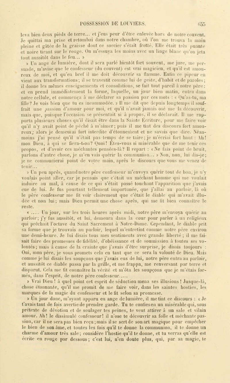 lova bien deux pieds île terre... et j'eus peur d'être enlevée hors de notre couvent. Je quittai ma prise et retombai dans notre chambre, où l'on me trouva la main pleine et gâtée de la graisse dont ce sorcier s'était frotté. Elle était très puante el noire tirant sur le rouge. On m'essuya les mains avec un linge blanc qu'on jeta tout aussitôt dans le feu... » » Un ange de lumière, dont il sera parlé bientôt fort souvent, me jure, me per- suade, m'avise que le confesseur (du couvent) est vrai magicien, et qu'il est amou- reux de moi, et qu'en bref il me doit découvrir sa flamme. Entin ce pipeur en vient aux transformations; il se travestit comme lui de geste, d'habit et de paroles; il donne les mêmes enseignements et consolations, se fait tout pareil à notre père . et en prend immédiatement la forme, laquelle, un jour bien matin, entra dans noire cellule, et commença à me déclarer sa passion par ces mots : < Qu'as-tu, ma fille'? Je vois bien que tu es incommodée, i II me dit que depuis longtemps il souf- frait une passion d'amour pour moi, et qu'il n'avait jamais osé me la découvrir, mais que, puisque l'occasion se présentait si à propos, il se déclarait. Il me rap- porta plusieurs choses qu'il disait être dans la Sainte Écriture, pour mu fane voir qu'il n'y avait point de péché à m'aimer; puis il me tint des discours fort amou- reux; alors je demeurai fort interdite d'étonnement et ne savais que dire. Néan- moins j'ai pensé qu'il n'était pas temps de se taire; je m'écriai fort haut : Vh! mon Dieu, à qui se fiera-t-on? Quoi! Etes-vous si misérable que de me tenir ces propos, et d'avoir ces méchantes pensées-là'.' 11 repart : «Ne fais point de bruit, parlons d'autre chose, je m'en vais quérir la communion... » Non, non, lui dis-je; je ne communierai point de votre main, après le discours que vous me venez de tenir... i Un peu après, quand notre père confesseur m'envoya quérir tout de bon, je n'y voulais point aller, car je pensais que c'était un méchant homme qui me voulait induire au mal, à cause de ce qui s'était passé touchant l'apparition que j'avais eue de lui. Je fus pourtant tellement importunée, que j'allai au parloir, là où le père confesseur me lit voir clairement que c'était le diable- qui m'avait illu- dée et non lui; mais Dieu permit une chose après, qui me lit bien connaître le reste. « Un jour, sur les trois heures après midi, notre père m'envoya quérir au parloir; j'y fus aussitôt, et lui, demeura dans la cour pour parler à un religieux qui prêchait l'octave du Saint Sacrement à Notre-Dame. Cependant, le diable prit sa forme que je trouvais au parloir, lequel m'entretint comme notre père environ une demi-heure. Je lui disais tous mes sentiments avec grande liberté ; il me fai- sait faire des promesses de fidélité, d'obéissance et de soumission à toutes ses vo- lontés ; mais à cause dé la crainte que j'avais d'être surprise, je disais toujours : Oui, mon père, je vous promets cela en tant que ce sera la volonté de Dieu. Mais comme je lui disais les soupçons que j'avais eus de lui, notre père entra au parloir, et aussitôt ce diable passa par la grille, et me frappa, me renversant par terre et disparut. Cela me' lit connaître la vérité et m'ôta les soupçons que je m'étais for- més, dans l'esprit, de notre père confesseur » Vrai Dieu ! à quel point cet esprit de séduction mena ses illusions ! Jusque-là, chose étonnante, qu'il me promit de me faire voir, dans les saintes hosties, les marques de la magie du confesseur et le fit selon sa promesse. » Un jour donc, m'ayant apparu en ange de lumière, il me tint ce discours : ï Je. t'avais tant de fois avertie de prendre garde. Tu te contiesen un misérable qui, sous prétexte de dévotion et de soulager tes peines, te veut attirer à un sale et vilain amour. Ah! le dissimulé confesseur! il n'ose te découvrir sa folle et méchante pas- sion, car il ne sera pas bien reçu; mais il se sert de son art magique pour empêcher le bien de son âme, et toutes les fois qu'il te donne la communion, il le donne un charme d'amour très sale; considère l'hostie qu'il te donne, et tu verras qu'elle est écrite en rouge par dessous ; c'est lui, n'en doute plus, qui, par sa magie, le
