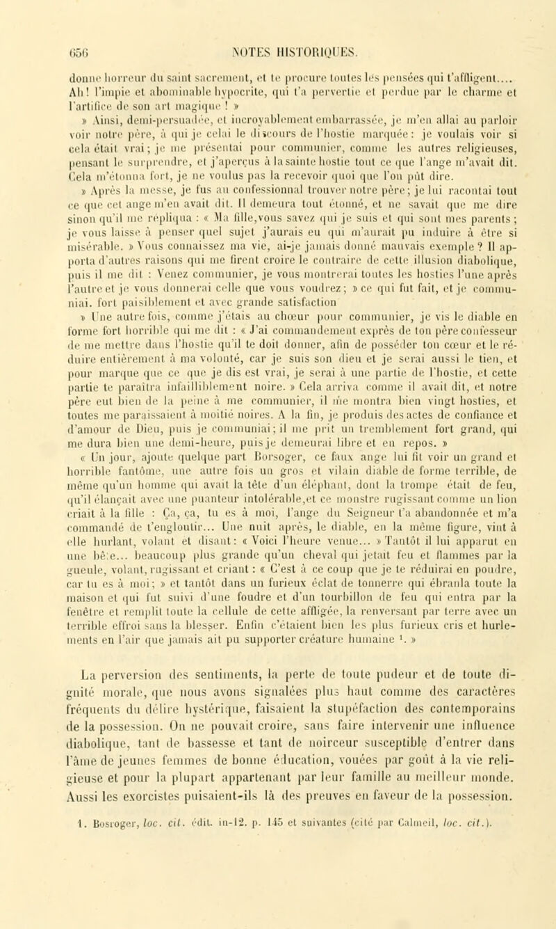 donne horreur du saint sacre ut, el te procure toutes les pensées qui t'affligent.... Ali! l'impie et abominable hypocrite, i|ni t'a pervertie el perdue par le charme el l'artifice de son arl magique ! » t Ainsi, demi-persuadée, el incroyablement embarrassée, je m'en allai au parloir voir notre père, à qui je celai le discours de l'hostie marquée: je voulais voir si Gelaétail vrai; je me présentai pour communier, corn les autres religieuses, pensant le surprendre, el j'aperçus à la sainte hostie tout ce que l'ange m'avait dit. Cela m'él a fort, je ne voulus pas la recevoir quoi que l'on put dire. » Après la messe, je lus an confessionnal trouver notre père; je lui racontai tout ce que cci auge m'en avait dit. Il demeura tout étonné, et ne savait que me dire sinon qu'il nie répliqua : « Ma fille,vous savez ipii je suis et qui sont mes parents; je vous laisse à penser quel sujet j'aurais eu qui m'aurait pu induire à être si misérable. i> Vous connaissez ma vie, ai-je jamais donné mauvais exemple ? Il ap- porta d'autres raisons qui me firent croire le contraire de celle illusion diabolique, puis il me dit : Venez communier, je vous montrerai toutes les hosties l'une après l'autreel je vous donnerai celle que vous voudrez; s ce qui fut fait, et je coi u- niai. fort paisiblement el avec grande satisfaction » l'ne autrefois, comme j'étais au chœur pour communier, je vis le diable en forme fort horrible qui me dit : « J'ai commandement exprès de ton père confesseur de me mettre dans l'hostie qu'il te doit donner, afin de posséder ton cœur et le ré- duire entièrement à ma volonté, car je suis son dieu el je serai aussi le tien, et pour marque que ce que je dis est vrai, je serai à une partie de l'hostie, et celte partie te paraîtra infailliblement noire. » Cela arriva comme il avait dit, et notre père eut bien de la peine à me communier, il nie montra bien vingt hosties, et toutes me paraissaient à moitié noires. A la fin, je produis des actes de confiance et d'amour de Dieu, puis je communiai; il me prit un tremblement fort grand, qui me dura bien une demi-heure, puis je demeurai libre et eu repos. » « Un jour, ajoute quelque part Borsoger, ce faux ange lui fit voir un grand el horrible fantôme, une autre fois un gros et vilain diable de forme terrible, de même qu'un homme qui avait la tète d'un éléphant, dont la trompe étail de feu, qu'il élançait avec une puanteur intolérable,et ce monstre rugissant comme un lion criait à la fille : Ça, ça, tu es à moi, l'ange du Seigneur l'a abandonnée et m'a commandé de l'engloutir... Une nuit après, le diable, en la même figure, vint à elle hurlant, volant et disant: «Voici l'heure venue... » Tantôt il lui apparu) en une lié e... beaucoup plus grande qu'un cheval qui jetait feu et flammes par la gueule, volant, rugissant et criant : « C'est à ce coup que je te réduirai en poudre, car tu es à moi; » et tantôt dans un furieux éclat de tonnerre qui ébranla toute la maison et qui fut suivi d'une foudre et d'un tourbillon de l'eu qui entra par la fenêtre el remplit (oute la cellule de cette affligée, la renversant par terre avec un terrible effroi sans la blesser. Enfui c'étaient bien les [dus furieux cris et hurle- ments en l'air que jamais ait pu supporter créature humaine '. » La perversion des sentiments, la perle de toute pudeur et de toute di- gnité morale, que nous avons signalées plus haut comme des caractères fréquents du délire hystérique, faisaient la stupéfaction des contemporains de la possession. On ne pouvait croire, sans faire intervenir une influence diabolique, tant de bassesse et tant de noirceur susceptible d'entrer dans l'âme de jeunes femmes de bonne éducation, vouées par goût à la vie reli- gieuse et pour la plupart appartenant par leur famille au meilleur monde. Aussi les exorcistes puisaient-ils là des preuves en faveur de la possession. 1. Bosroger, loc. cit. édit, m-12. p. 1-15 el suivantes (cité par Calmeil, loc. cit.)-