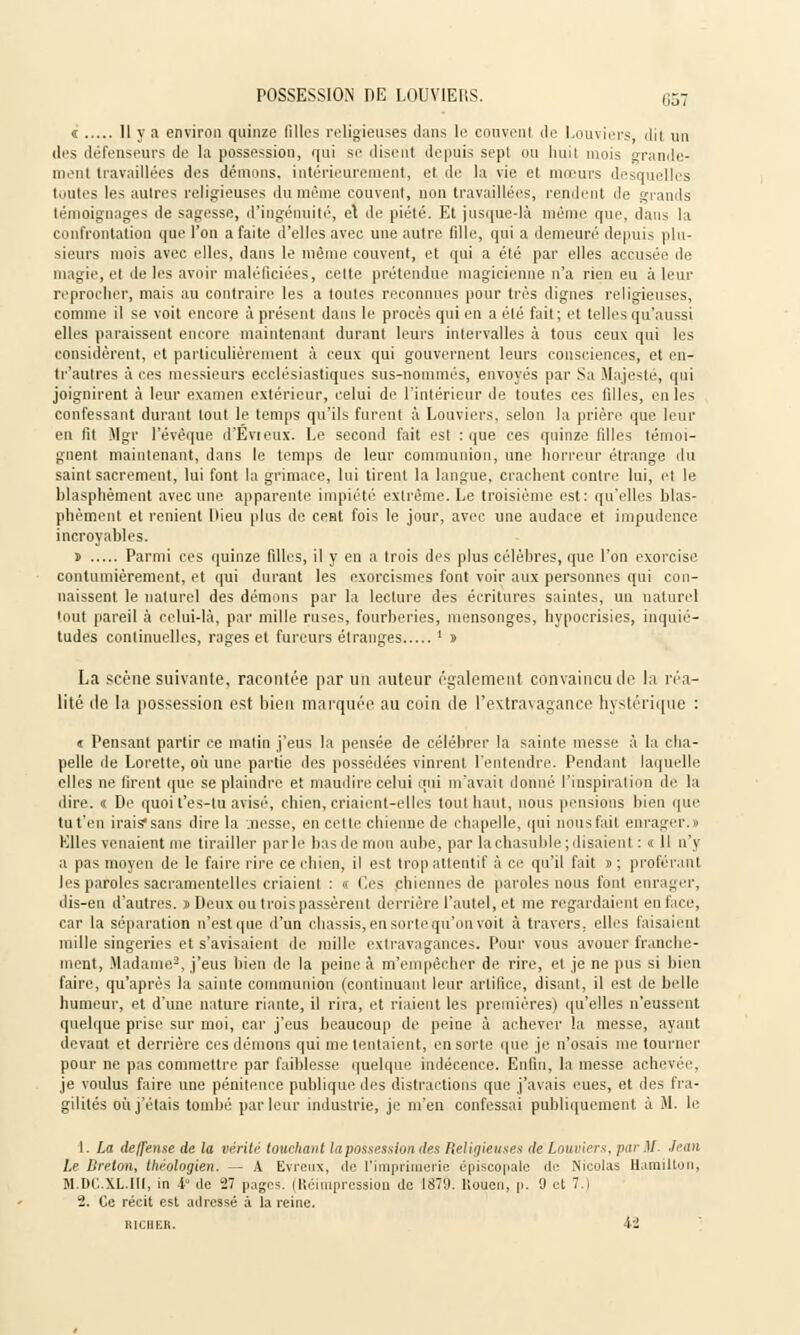 « 11 y a environ quinze filles religieuses dans le couvent de Louviers, dil un des défenseurs de la possession, qui se disent depuis sepl ou huit mois grande- ment travaillées des dénions, intérieurement, et de la vie et mœurs desquelles toutes les autres religieuses du même couvent, non travaillées, rendent de grands témoignages de sagesse, d'ingénuité, et de piété. Et jusque-là même que, dans la confrontation que l'on a faite d'elles avec une autre fille, qui a demeuré depuis plu- sieurs mois avec elles, dans le même couvent, et qui a été par elles accusée de magie, et de les avoir maléficiées, cette prétendue magicienne n'a rien eu à leur reprocher, niais au contraire les a toutes reconnues pour très dignes religieuses, comme il se voit encore à présent dans le procès qui en a été fait; et telles qu'aussi elles paraissent encore maintenant durant leurs intervalles à tous ceux qui les considèrent, et particulièrement à ceux qui gouvernent leurs consciences, et en- tr'autres à ces messieurs ecclésiastiques sus-nommés, envoyés par Sa Majesté, qui joignirent à leur examen extérieur, celui de l'intérieur de toutes ces filles, en les confessant durant tout le temps qu'ils furent à Louviers, selon la prière que leur en fit Mgr l'évêque d'Evieux. Le second fait est : que ces quinze filles témoi- gnent maintenant, dans le temps de leur communion, une horreur étrange du saint sacrement, lui font la grimace, lui tirent la langue, crachent contre lui, et le blasphèment avec une apparente impiété extrême. Le troisième est: qu'elles blas- phèment et renient Dieu plus de cent fois le jour, avec une audace et impudence incroyables. s Parmi ces quinze filles, il y en a trois des plus célèbres, que l'on exorcise contumièrement, et qui durant les exorcismes font voir aux personnes qui con- naissent le naturel des démons par la lecture des écritures saintes, un naturel tout pareil à celui-là, par mille ruses, fourberies, mensonges, hypocrisies, inquié- tudes continuelles, rages et fureurs étranges ' î La scène suivante, racontée par un auteur également convaincu de la réa- lité de la possession est bien marquée au coin de l'extravagance hystérique : a Pensant partir ce matin j'eus la pensée de célébrer la sainte messe à la cha- pelle de Lorette, où une partie des possédées vinrent l'entendre. Pendant laquelle elles ne firent que se plaindre et maudire celui qui m'avait donné l'inspiration de la dire. « De quoi t'es-lu avisé, chien, criaient-elles tout haut, nous pensions bien que tu t'en irais* sans dire la .nesse, en cette chienne de chapelle, qui nous fait enrager.» Elles venaient me tirailler parle bas de mon aube, par la chasuble; disaient : « Il n'y a pas moyen de le faire rire ce chien, il est trop attentif à ce qu'il fait » ; proférant les paroles sacramentelles criaient : « Ces chiennes de paroles nous font enrager, dis-en d'autres. » Deux ou trois passèrent derrière l'autel, et me regardaient en face, car la séparation n'est que d'un châssis, en sortequ'on voit à travers, elles faisaient mille singeries et s'avisaient de mille extravagances. Pour vous avouer franche- ment, Madame2, j'eus bien de la peine à m'empècher de rire, et je ne pus si bien faire, qu'après la sainte communion (continuant leur artifice, disant, il est de belle humeur, et d'une nature riante, il rira, et riaient les premières) qu'elles n'eussent quelque prise sur moi, car j'eus beaucoup de peine à achever la messe, ayant devant et derrière ces démons qui me tentaient, en sorte que je n'osais me tourner pour ne pas commettre par faiblesse quelque indécence. Enfin, la messe achever, je voulus faire une pénitence publique des distractions que j'avais eues, et des fra- gilités où j'étais tombé parleur industrie, je m'en confessai publiquement à M. le 1. La deffense de la vérité touchant la possession des Religieuses de Lauriers, par .1/ Jean Le Breton, théologien. — A Evreux, de l'imprimerie épiscopale de Nicolas Hamilluii, M.DC.XL.W, in 4° de '27 pages. (Réimpression de 1879. Roaen, p. 9 et 7.) 2. Ce récit est adressé à la reine. R1CHER. 42