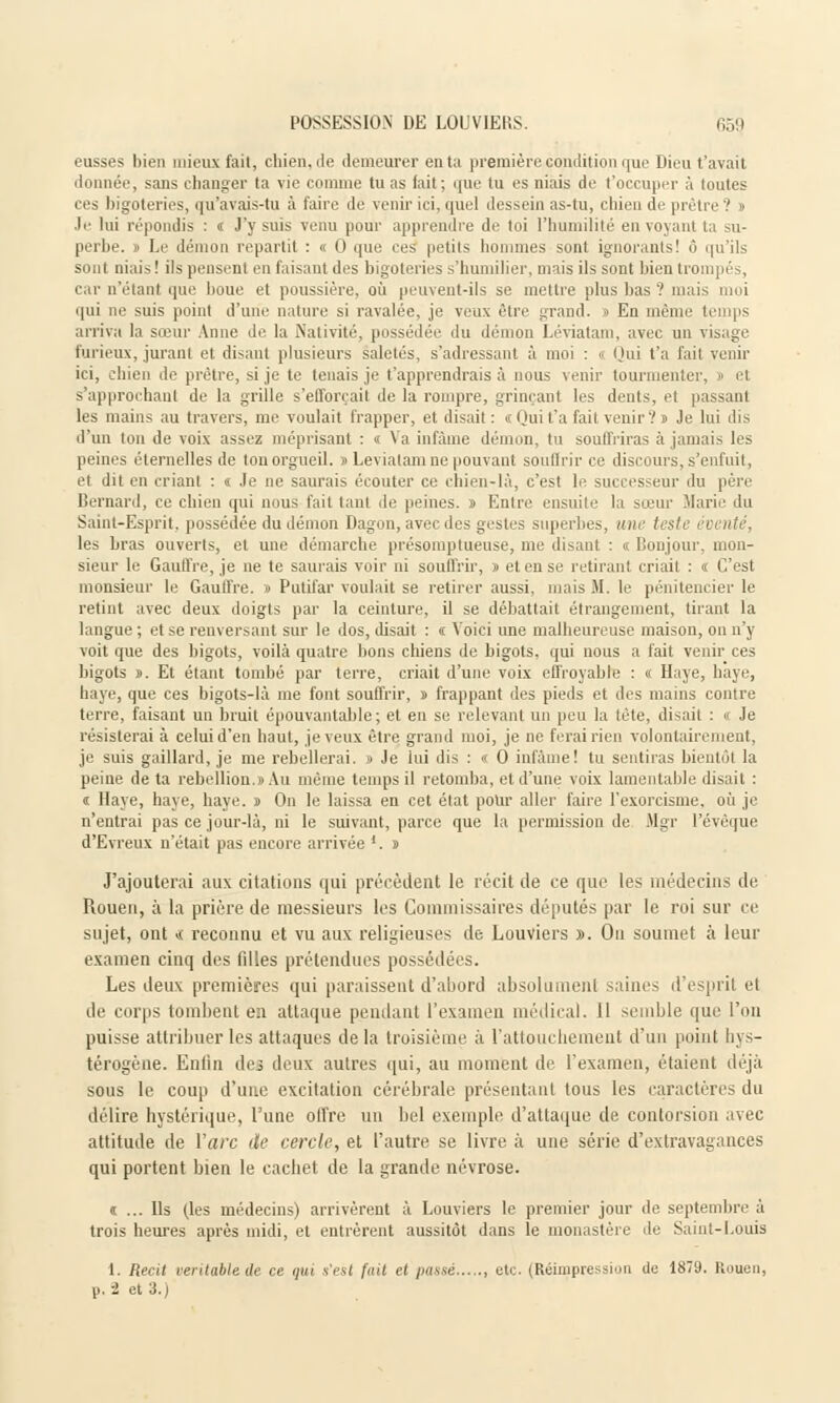 eusses bien mieux fait, chien, île demeurer enta première condition que Dieu t'avait donnée, sans changer ta vie comme tu as fait ; que tu es niais de l'occuper à toutes ces bigoteries, qu'avais-tu à faire de venir ici, quel dessein as-tu, chien de prêtre? » Je lui répondis : t J'y suis venu pour apprendre de toi l'humilité en voyant ta su- perbe. » Le démon repartit : « 0 que ces petits hommes sont ignorants! ô qu'ils sont niais! ils pensent en faisant des bigoteries s'humilier, mais ils sont bien trompés, car n'étant que boue et poussière, où peuvent-ils se mettre plus bas ? mais moi qui ne suis point d'une nature si ravalée, je veux être grand. » En même temps arriva la sœur Anne de la Nativité, possédée du démon Léviatam, avec un visage furieux, jurant et disant plusieurs saletés, s'adressant à moi : « Qui t'a fait venir ici, chien de prêtre, si je te tenais je t'apprendrais à nous venir tourmenter, » et s'approchant de la grille s'efforçait de la rompre, grinçant les dents, et passant les mains au travers, me voulait frapper, et disait : «Qui t'a fait venir? » Je lui dis d'un Ion de voix assez méprisant : « Va infâme démon, tu souffriras à jamais les peines éternelles de ton orgueil. » Léviatam no pouvant souffrir ce discours, s'enfuit, et dil en criant : « Je ne saurais écouter ce chien-là, c'est le successeur du père Bernard, ce chien qui nous fait tant de peines. » Entre ensuite la sœur Marie du Saint-Esprit, possédée du démon Dagon, avec des gestes superbes, une teste éventé, les bras ouverts, et une démarche présomptueuse, me disant : « Bonjour, mon- sieur le Gaulfre, je ne te saurais voir ni souffrir, » et en se retirant criait : « C'est monsieur le Gauffre. » Putifar voulait se retirer aussi, niais M. le pénitencier le retint avec deux doigts par la ceinture, il se débattait étrangement, tirant la langue ; et se renversant sur le dos, disait : « Voici une malheureuse maison, on n'y voit que des bigots, voilà quatre bons chiens de bigots, qui nous a fait venir ces bigots ». Et étant tombé par terre, criait d'une voix effroyable : « Haye, haye, haye, que ces bigots-là me font souffrir, » frappant des pieds et des mains contre terre, faisant un bruit épouvantable; et en se relevant un peu la tête, disait : « Je résisterai à celui d'en haut, je veux être grand moi, je ne ferai rien volontairement, je suis gaillard, je me rebellerai. » Je lui dis : « O infâme! tu sentiras bientôt la peine de ta rébellion.» Au même temps il retomba, et d'une voix lamentable disait : < Haye, haye, baye. » On le laissa en cet état pour aller faire l'exorcisme, où je n'entrai pas ce jour-là, ni le suivant, parce que la permission de Mgr l'évèque d'Evreux n'était pas encore arrivée '. » J'ajouterai aux citations qui précèdent le récit de ce que les médecins de Rouen, à la prière de messieurs les Commissaires députés par le roi sur ce sujet, ont <,< reconnu et vu aux religieuses de Louviers ». Ou soumet à leur examen cinq des filles prétendues possédées. Les deux premières qui paraissent d'abord absolument saines d'esprit et de corps tombent en attaque pendant l'examen médical, il semble que l'on puisse attribuer les attaques delà troisième à l'attouchement d'un point hys- térogène. Enfin des deux autres qui, au moment de l'examen, étaient déjà sous le coup d'une excitation cérébrale présentant tous les caractères du délire hystérique, l'une offre un bel exemple d'attaque de contorsion avec attitude de ïarc de cercle, et l'autre se livre à une série d'extravagances qui portent bien le cachet de la grande névrose. n ... Ils (les médecins) arrivèrent à Louviers le premier jour de septembre à trois heures après midi, et entrèrent aussitôt dans le monastère de Saint-Louis 1. Récit véritable de ce qui s'est fait et passé etc. (Réimpression de 1879. Rouen,