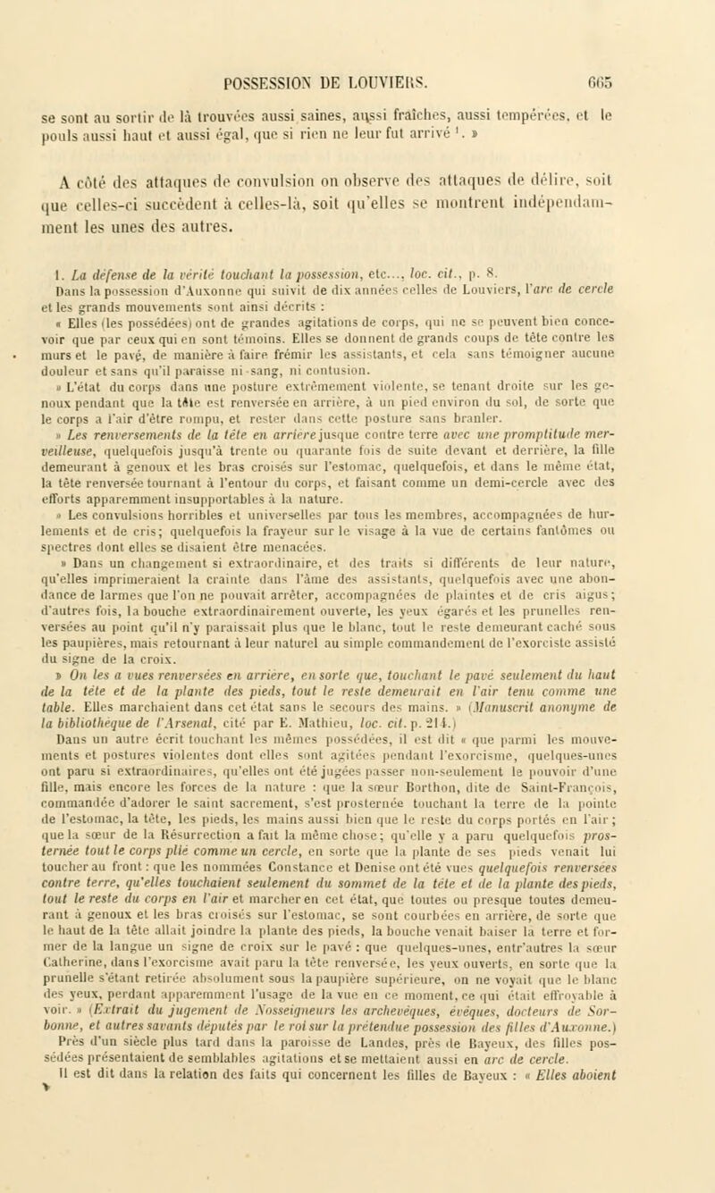 se sont au sortir de là trouvées aussi saines, ai\ssi fraîches, aussi tempérées, e( le pouls aussi haut et aussi égal, que si rien no leur fut arrivé '. » A coté des attaques de convulsion on observe des attaques de délire, soil que celles-ci succèdent à celles-là, soit qu'elles se montrent indépendam- ment les unes des autres. 1. La défense de la vérité touchant la possession, etc., loc. cit., p. S. Dans la possession d'Auxonne qui suivit de ilix années celles de Louviers, l'are de cercle et les grands mouvements sont ainsi décrits : « Elles Iles possédées! ont de grandes agitations de corps, qui ne se peuvent bien conce- voir que par eeux qui en sont témoins. Elles se donnent de grands coups de tête contre les murs et le pavé, de manière à faire frémir les assistants, et cela sans témoigner aucune douleur et sans qu'il paraisse ni sang, ni contusion. » L'état du corps dans une posture extrêmement violente, se. tenant droite sur les ge- noux pendant que la tAte est renversée en arriére, à un pied environ du sol, de sorte que le corps a l'air d'être rompu, et rester dans cette posture sans branler. i Les renversements de la tête en arrière jusque contre terre avec une promptitude mer- veilleuse, quelquefois jusqu'à trente ou quarante fois de suite devant et derrière, la fille demeurant à genoux et les bras croisés sur l'estomac, quelquefois, et dans le même état, la tète renversée tournant à l'entour du corps, et faisant comme un demi-cercle avec des efforts apparemment insupportables à la nature. • Les convulsions horribles et universelles par tous les membres, accompagnées de hur- lements et de cris; quelquefois la frayeur sur le visage à la vue de certains fantômes ou spectres dont elles se disaient être menacées. » Dans un changement si extraordinaire, et des traits si différents de leur nature, qu'elles imprimeraient la crainte dans l'àme des assistants, quelquefois avec une abon- dance de larmes que l'on ne pouvait arrêter, accompagnées de plaintes et de cris aigus; d'autres fois, la bouche extraordinairement ouverte, les yeux égarés et les prunelles ren- versées au point qu'il n'y paraissait plus que le blanc, tout le reste demeurant caché sous les paupières, mais retournant à leur naturel au simple commandement de l'exorciste assisté du signe de la croix. j On les a vues renversées en arriére, en sorte que, louchant le pavé seulement du haut de la télé et de la plante des pieds, tout le reste demeurait en l'air tenu comme une table. Elles marchaient dans cet état sans le secours des mains. » (Manuscrit anonyme de la bibliothèque de l'Arsenal, cité par E. Mathieu, loc. cit. p. 214.) Dans un autre écrit touchant les mêmes possédées, il est c]ji ■ ,|Ue parmi les mouve- ments et postures violentes dont elles smit agitée, pendant l'exorcisme, quelques-unes ont paru si extraordinaires, qu'elles ont été jugées passer non-seulement le pouvoir d'une fille, mais encore les forces de la nature : que la sœur Borthon, dite de Saint-François, commandée d'adorer le saint sacrement, s'est prosternée touchant la terre de la pointe de l'estomac, la tète, les pieds, les mains aussi bien que le reste du corps portés en l'air ; que la soeur de la Résurrection a fait la même chose; qu'elle y a paru quelquefois pros- ternée tout le corps plie comme un cercle, en sorte que la plante de ses pieds venait lui toucher au front : que les nommées Constance et Denise ont été vues quelquefois renversées contre terre, qu'elles touchaient seulement du sommet de la tête et de la plante des pieds, tout le reste du corps en l'air et marcher en cet état, que toutes ou presque toutes demeu- rant à genoux et les bras cioisés sur l'estomac, se sont courbées en arrière, de sorte que le haut de la tête allait joindre la plante des pieds, la bouche venait baiser la terre et for- mer de la langue un signe de croix sur le pavé : que quelques-unes, entr'autres la sœur Catherine, dans l'exorcisme avait paru la tête renversée, les yeux ouverts, en sorte que la prunelle s'étant retirée absolument sous la paupière supérieure, on ne voyait que le blanc des yeux, perdant apparemment l'usage de la vue en ce moment.ee qui était effroyable à voir, i Etirait du jugement de Nosseigneurs les archevêques, évéques, docteurs de Sor- bonne, et autres savants députés par le roi sur la prétendue poss^ssmu des filles d'Auxonne.) Près d'un siècle plus tard da11 - la paroisse de Landes, près île Baveux, des filles pos- sédées présentaient de semblables agitations et se mettaient aussi en arc de cercle. Il est dit dans la relation des faits qui concernent les tilles de Baveux : « Elles aboient