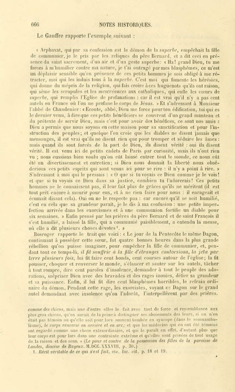 Le Gaufre rapporte l'exemple suivanl : Vrphaxat, qui par sa confession est le démon de \& superbe, empêchait la fille de communier, je le |>ii> par les reliques du père Bernard, el a dit ceci en pré- sence du sainl sacrement, d'un air el d'un geste superbe : « Ha ! grand Dieu, tu me forces à m'humilier contre ma nature, je t'ai outragé par mes blasphèmes, ce m'est un déplaisir sensible qu'en présence de ces petits hommes je sois obligea me ré- tracter, moi qui les induis tous à la superbe. C'est moi qui fomente les hérésies, qui donne du mépris de la religion, qui fais croire à ces huguenots qu'ils ont raison, qui sème les scrupules et les mescréances aux catholiques, qui enlle les cœurs de superbe, qui remplis l'Eglise de profanations : car il est vrai qu'il n'y a pas cent mii.'ls en France où l'on ne profane h; corps de Jésus. » Et s'adressant â Monsieur l'abbé de Chandenier: «Ecoute, abbé, Dieu me force pourton édification, toi qui es le dernier venu, à dire que ces petits bénéficier! se couvrent d'un grand manteau et du prétexte de servir Dieu, mais c'est pour avoir des bénéfices, ce sont nos amis : Dieu a permis que non-- soyons en cette maison pour sa sanctification et pour l'in- struction des peuples; et quoique l'on croie i|in les diables ne disent jamais que mensonges, il est vrai qu'ils ne disent rien que pour tromper et séduire les âmes: mais quand ils sont forcés de la part de Dieu, ils disent vérité : oui ils disent vérité. 11 est venu ici de petits cadets de Paris par curiosité, mais ils n'ont rien vu ; nous eussions bien voulu qu'on eût laissé entrer tout le monde, ce nous eût été un divertissement et entretien; si Dieu nous donnait la liberté nous obsé- derions ces petits esprits qui sont venus ici pour se rire : il n'y a point à rire. j> S'adressant à moi qui le pressais : «0 que si tu voyais ce Dieu comme je le vois! et que si tu voyais ce Dieu dans sa justice, combien tu l'adorerais! Ces petits hommes ne le connaissent pas, il leur fait plus de grâces qu'ils ne méritent (il est tout prêt encore â mourir pour eux, et à ne rien fane pour nous : il enrageait et i ruinait disant cela). Oui on ne le respecte pas : car encore qu'il se soit humilié, c'est en cela que sa grandeur parait, je le dis à ma confusion : une petite imper- fection arrivée dans les exorcismes et à une communion fortifie un diable pour six semaines. » Enfin pressé par les prières du père Bernard et de saint François il s'est humilié, a laissé la fille, qui a communié paisiblement, a entendu la messe, où elle a dit plusieurs choses dévotes1. » Bosroger rapporte le trait que voici: i Le jour de la Pentecôte lemêmeDagon, continuant à posséder cette sœur, fut quatre bonnes heures dans la plus grande rébellion qu'on puisse imaginer, pour empêcher la fille de communier, et, pen- dant tout ce temps-lâ, il fit souffrir à lu fiUe d'étranges contorsions, la jeta par terre plusieurs fois, lui fit faire cent bonds, cent courses autour de l'église; la fit pousser, choquer et renverser le monde, s'élancer et sauter sur les autels, tâcher â tout rompre, dire cent paroles d'insolence, demander à tout le peuple des ado- rations, mépriser Dieu avec des bravades et des rages inouïes, délier sa grandeur et sa puissance. Enfin, il lui lit dire cent blasphèmes horribles, le refrain ordi- naire du démon. Pendant cette rage, les exorcistes, voyant ci Dagon sur le grand autel demandant avec insolence qu'on l'adorât, l'interpellèrent par des prières. comme des chiens, mais une d'entre elles le fait avec tant de farce et ressemblance aux qu'on aurait de la peine à distinguer ses aboiements des leurs, si on n'eu témoin ou qu'elle soit | -lors souvent tomb n j pe (dan le imnambu- lisme), le corps n nrière il en arc; el que les i lecins qui en ont été témoins ont regardé comme une chose extraordinaire, et qui le parait en effet, d'autant plus que leur corps est pour lors ilans nue contrainte extrême et qu'elles sont privées de tout usage de la raison et des sens. » (Le pour cl contre i\e la possession ries filles île la paroisse de Landes, diocèse de Baijeur. M.DCC.XXXVIII, p. 30.) I. Récit véritable de ce qui s'est fait, etc. loc. cit. p. 18 et 19.