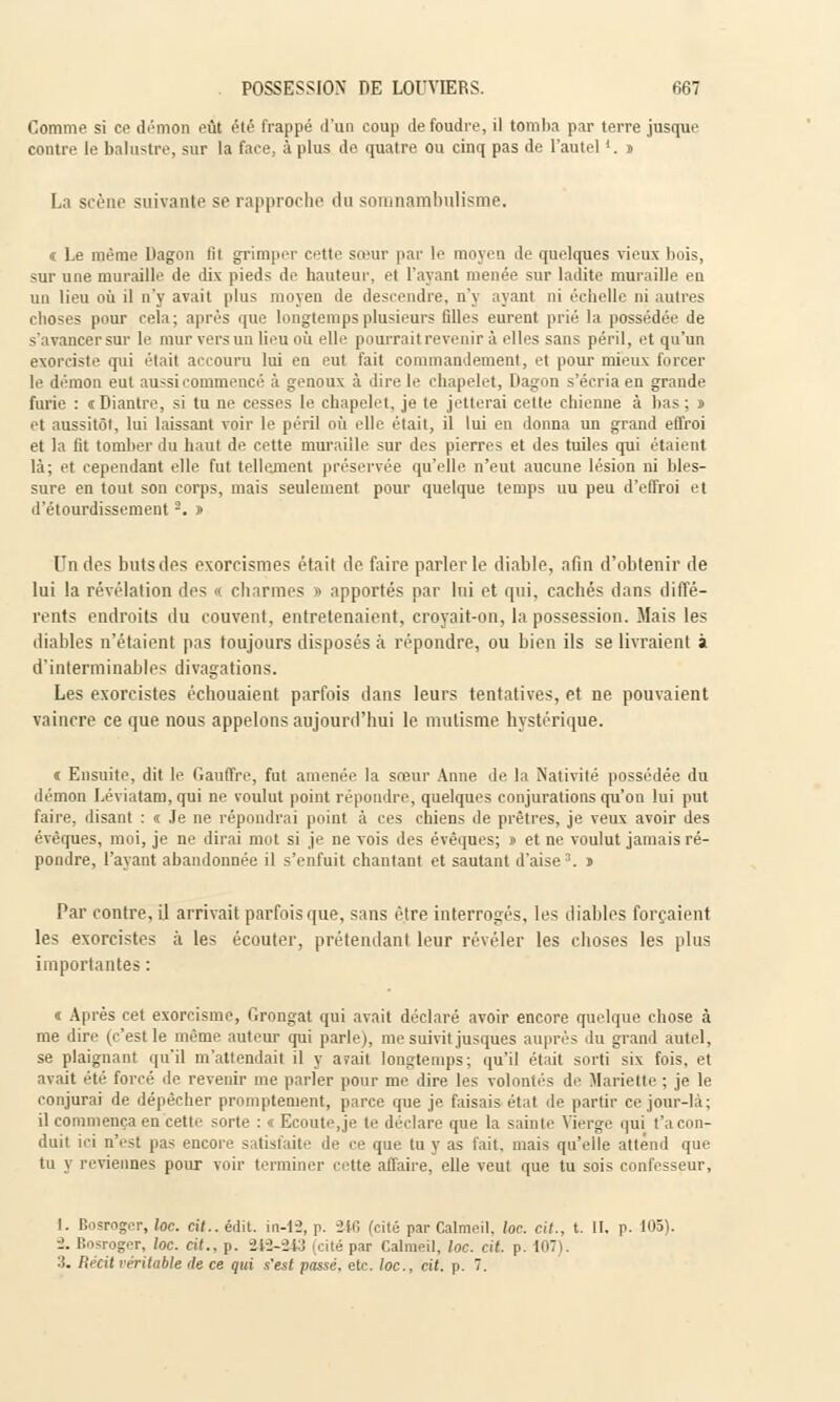 Comme si ce démon eût été frappé d'un coup de foudre, il tomba par terre jusque contre le balustre, sur la face, à plus de quatre ou cinq pas de l'autel 4. j La scène suivante se rapproche du somnambulisme. « Le même Dagon fil grimper cette sœur par le moyen de quelques vieux bois, sur une muraille de dix pieds de hauteur, et l'ayant menée sur ladite muraille en un lieu où il n'y avait plus moyen de descendre, n'y ayant ni échelle ni autres choses pour cela; après que longtemps plusieurs filles eurent prié la possédée de s'avancer sur le mur vers un lieu où elle pourrait revenir à elles sans péril, et qu'un exorciste qui était accouru lui en eut fait commandement, et pour mieux forcer le démon eut aussi commencé à genoux à dire le chapelet, Dagon s'écria en grande furie : «Diantre, si tu ne cesses le chapelet, je te jetterai cette chienne à bas; ï et aussitôt, lui laissant voir le péril où elle était, il lui en donna un grand effroi et la fit tomber du haut de cette muraille sur des pierres et des tuiles qui étaient là; et cependant elle fut tellement préservée qu'elle n'eut aucune lésion ni bles- sure en tout son corps, mais seulement pour quelque temps uu peu d'effroi et d'étourdissement2. » Un des buts des exorrismes était de faire parler le diable, afin d'obtenir de lui la révélation des « charmes » apportés par lui et qui, cachés dans diffé- rents endroits du couvent, entretenaient, croyait-on, la possession. Mais les diables n'étaient pas toujours disposés à répondre, ou bien ils se livraient à d'interminables divagations. Les exorcistes échouaient parfois dans leurs tentatives, et ne pouvaient vaincre ce que nous appelons aujourd'hui le mutisme hystérique. « Ensuite, dit le Gauffre, fut amenée la sreur Anne de la Nativité possédée du démon Léviatam,qui ne voulut point répondre, quelques conjurations qu'on lui put faire, disant : « Je ne répondrai point à ces chiens de prêtres, je veux avoir des évèques, moi, je ne dirai mot si je ne vois des évêques; » et ne voulut jamais ré- pondre, l'ayant abandonnée il s'enfuit chantant et sautant d'aise3. » Par contre, il arrivait parfois que, sans être interrogés, les diables forçaient les exorcistes à les écouter, prétendant leur révéler les choses les plus importantes : « Après cet exorcisme, Grongat qui avait déclaré avoir encore quelque chose à me dire (c'est le même auteur qui parle), me suivit jusques auprès du grand autel, se plaignant qu'il m'attendait il y avait longtemps; qu'il était sorti six fois, et avait été forcé de revenir me parler pour me dire les volontés de Mariette ; je le conjurai de dépêcher promptement, parce que je faisais état de partir ce jour-là; il commença en cette sorte : « Ecoute,je te déclare que la sainte Vierge qui t'a con- duit ici n'est pas encore satisfaite de ce que tu y as fait, mais qu'elle attend que tu j reviennes pour voir terminer cette affaire, elle veut que tu sois confesseur, I. Bosroger, loc. cit.. édit. in-12, p. -216 (cité par Calmcil. loc. cil., t. II. p. 105). ■2. Bosroger, loc. cit., p. 242-243 (cité par Calmcil, loc. cit. p. 107). 3. Récit rentable de ce qui s'est passé, etc. loc, cit. p. 7.