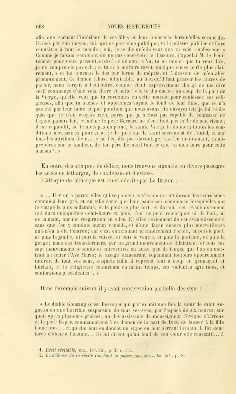 afin que sachant l'intérieur de ces filles et leur innocence lorsqu'elles seront <lé- livrées par son moyen, toi, qui es personne publique, tu la puisses publier et faire connaître à tout le monde : oui, je te dis qu'elle veut que tu suis confesseur. » Comme je faisais semblant ili pas concevoir ce discours, j'appelai M. le féni- tencier pour \ être présent, el disâ ce démon : « Va, tu ne sais ce que in veux dire, je ae comprends pas cela; si tu as à me faire savoir quelque chose parle plus clai- rement, » el lui tournais le dos par forme de mépris, el à dessein de m'en aller promptement. Ce démon (chose admirable, au lieu qu'il Tant presser les autres de parler, nous forçait à l'entendre, com étant expressément chargé de me dire eeci) commença d'une voix claire et nette: «Je te dis encore un coup de la pari de la Vierge, qu'elle vent que tu reviennes en cette maison pour confesser ces reli- gieuses, afin que lu saches et apprennes voyant le fond de leur âme, que ce n'a pas été par leur faute el par punition que nous avons été envoyés ici; je lui répli- quai que je n'en croyais rien, pane que je n'étais pas capable de confesser ne l'ayant jamais fait, et même le père Bernard ne s'en étant pas mêlé de son vivant; il me répondit, ne te mets pas en peine, la sainte \ ierge te d ra toutes les con- ditions nécessaires pour cela ; je le jure sur le saint sacrement de l'autel, el sur tous les attributs divins; je ne t'en dis pas davantage, va-t'en maintenant, tu ap- prendras sur le tombeau de ton père Bernard tout ce que tu dois faire pour cette maison '. » En outre des attaques de délire, nous trouvons signalés en divers passages les accès de léthargie, de catalepsie et d'extase. L'attaque de léthargie est ainsi décrite par Le Breton : a ... 11 y en a parmi elles qui sepàmeni el s'évanouissent durant lesexorcismes comme à leur gré, el en telle sorte que leur pâmoison commence lorsqu'elles ont le \ isage le plus enflammé, el le pouls le plus fort ; et durant cel évanouissement qui dure quelquefois demi-heure et plus, l'on ne peut remarquer ni de l'œil, ni de la main, aucune respiration eu elles. El elles reviennent de cet évanouissemenl sans que l'on y emploie aucun remède, et d'une façon encore plus merveilleuse que n'en a été l'entrée; car c'est en remuant premièrement l'orteil, et puis le pied, et puis la jambe, et puis la cuisse, et (mis le ventre, et puis la poitrine, et puis la gorge; mais ces trois derniers, par un grand mouvement de dilatation; et tous ces sept mouvements produits et entresuivis en aussi peu de temps, que l'on en met- trait à réciter l'Ave .Maria; le visage demeurant cependant toujours apparemment interdit de tout ses sens, lesquels enfin il reprend tout à coup en grimaçant et hurlant, et la religieuse retournant en même temps, ses violentes agitations, et contorsions précédentes 2. i> Dans l'exemple suivant il y avait conservation partielle des sens : « Le diable Gonsang (c'est Bosroger qui parle) mit une fois la sœur de saint Au- gustin en une horrible suspension de tous ses sens, par l'espace de six heures; sur quoi, après plusieurs prières, un drs assistants de monseigneur l'évéque d'Evreux et le per'e Esprit commandèrent à ce démon de la part de Dieu de laisser à la fille l'ouïe libre... et qu'elle leur eu donnât un signe en leur serrant la main. Il fut donc forcé d'obéir à l'instant... Ils lui dirent qu'au fond de son cœur elle consentit... à 1. Récit véritable, etc., loc. cit., p. 33 et 31. i. La défense de la venté louchant la possession, etc.. loc. cit., p. S.