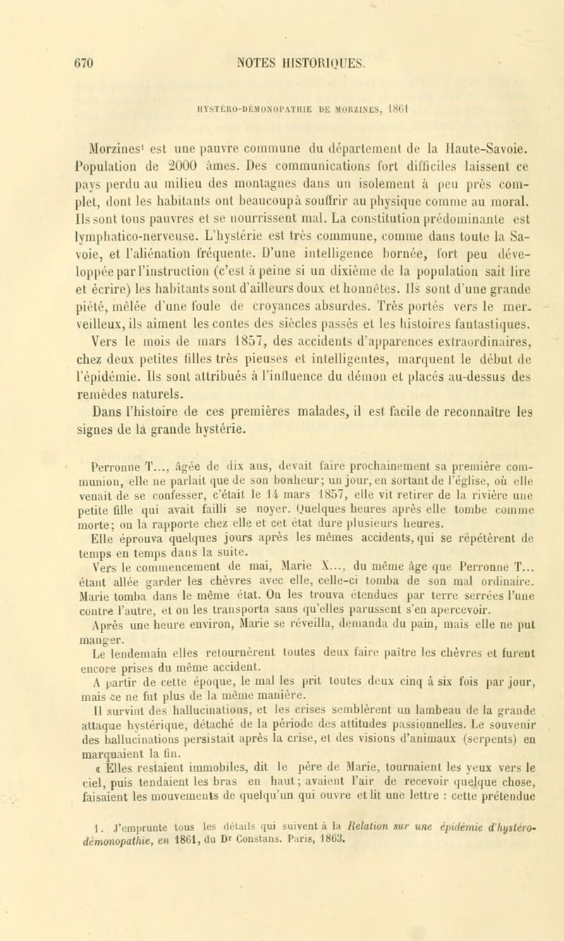 HTSTÉRO-DÉMOHOPATllIE DE KOHZINES, 1861 Moraines* esl une pauvre commune du département tic la Haute-Savoie. Population do 2000 âmes. Des communications Tort difficiles laissent ce pays perdu au milieu des montagnes dans un isolement à peu près com- plet, dont les habitants ont beaucoup à souffrir au physique comme au moral. Ils sont tous pauvres et se nourrissent mal. La constitution prédominante est lymphatico-nerveuse. L'hystérie est très commune, comme dans toute la Sa- voie, et l'aliénation fréquente. D'une intelligence bornée, fort peu déve- loppée par l'instruction (c'est à peine si un dixième de la population sait lire et écrire) les habitants sont d'ailleurs doux et honnêtes. Ils sont d'une grande piété, mêlée d'une foule de croyances absurdes. Très portés vers le mer. veilleux, ils aiment les contes des siècles passés et les histoires fantastiques. Vers le mois de mars 1857, des accidents d'apparences extraordinaires, chez deux petites 1 ilies très pieuses et intelligentes, marquent le début de l'épidémie. Ils sont attribués à l'influence du démon et placés au-dessus des remèdes naturels. Dans l'histoire de ces premières malades, il est facile de reconnaître les signes de la grande hystérie. Perronne T.... âgée de ■ 1 ix ans, devait faire prochainement sa première com- munion, elle ne parlait que de son bonheur; un jour, en sortant de l'église, où elle venait de se confesser, c'était le 14 mars 1857, elle vit retirer de la rivière une petite fille qui avait failli se noyer. Uuelques heures après elle tombe comme morte; ou la rapporte chez elle et cet état dure plusieurs heures. Elle éprouva quelques jours après les mêmes accidents, qui se répétèrent de temps en temps dans la suite. Vers le commencement de mai, Marie X..., du même âge que Perronne T... étant allée garder les chèvres avec elle, celle-ci tomba de son mal ordinaire. Marie tomba dans le même état. On les trouva étendues par terre serrées l'une contré l'autre, et on les transporta sans qu'elles parussent s'en apercevoir. Après une heure environ, Marie se réveilla, demanda «lu pain, mais elle ne put mang er. Le lendemain elles retournèrent toutes deux faire paître les chèvres et furent encore prises du même accident. A partir de cette époque, le mal les prit toutes deux cinq à six fois par jour, mais ce ne fut plus de la même manière. 11 nirvint des hallucinations, et les crises semblèrent un lambeau de la grande attaque hystérique, détaché de la période des attitudes passionnelles. Le souvenir des hallucinations persistait après la crise, et des visions d'animaux (serpents) en marquaient la fin. a Elles restaient immobiles, dit le père de Marie, tournaient les yeux vers le ciel, puis tendaient les bras en haut; avaient l'air de rerevoir quelque chose, faisaient les mouvements de quelqu'un qui ouvre et lit une lettre : cette prétendue 1. J'emprunte tous les détails qui suivent à la Relation sur une épidémie dhystero- démonopathie, en 1861, du D' Conataus. Pans, I8U3.