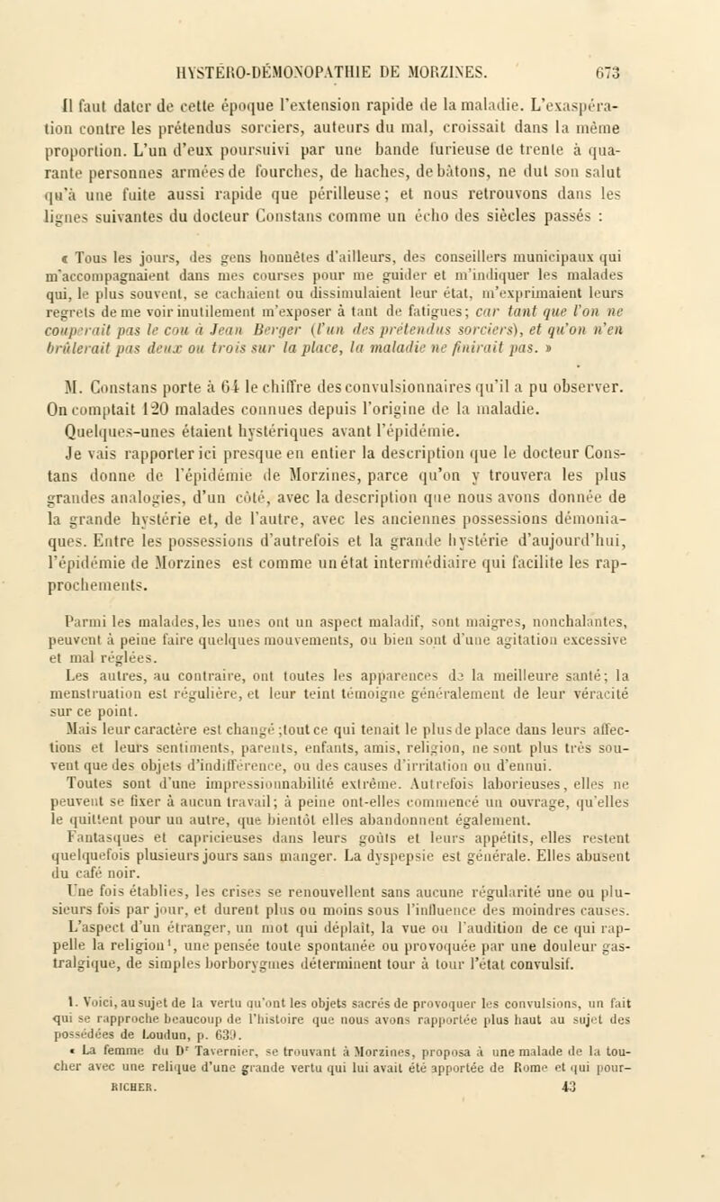 Il faut dater de celle époque L'extension rapide de la maladie. L'exaspéra- tion contre les prétendus sorciers, auteurs du mal, croissait dans la même proportion. L'un d'eux poursuivi par une bande furieuse de trenle à qua- rante personnes armées de fourches, de haches, de bâtons, ne dul son salut qu'à une fuite aussi rapide que périlleuse ; et nous retrouvons dans les lignes suivantes du docteur Constans comme un écho des siècles passés : « Tous les jours, des gens honnêtes d'ailleurs, des conseillers municipaux qui m'accompagnaient dans mes courses pour me guider et m'indiquer les malades qui, le plus souvent, se cachaient ou dissimulaient leur état, m'exprimaient leurs regrets de me voir inutilement m'exposer à tant de fatigues; car tant que l'on ne couperait pas le cou à Jean Berger (l'un îles prétendus sorciers), et qu'on n'en brûlerait pas deux ou trois sur la place, la maladie ne fuirait pas. » M. Constans porte à Oi le chiffre desconvulsionnaires qu'il a pu observer. On comptait 120 malades connues depuis l'origine de la maladie. Quelques-unes étaient hystériques avant l'épidémie. Je vais rapporter ici presque en entier la description que le docteur Cons- tans donne de l'épidémie de Morzines, parce qu'on y trouvera les plus grandes analogies, d'un côté, avec la description que nous avons donnée de la grande hystérie et, de l'autre, avec les anciennes possessions démonia- ques. Entre les possessions d'autrefois et la grande hystérie d'aujourd'hui, l'épidémie de Morzines est comme un état intermédiaire qui facilite les rap- prochements. Parmi les malades, les unes ont un aspect maladif, sont maigres, nonchalantes, peuvent à peine faire quelques mouvements, ou bien sont d'une agitation excessive et mal réglées. Les autres, au contraire, ont toutes les apparences di la meilleure santé; la menstruation est régulière, et leur teint témoigne généralement de leur véracité sur ce point. Mais leur caractère est changé ;tout ce qui tenait le plus de place dans leurs affec- tions et leurs sentiments, parents, enfants, amis, religion, ne sont plus très sou- vent que des objets d'indifférence, ou des causes d'irritation ou d'ennui. Toutes sont d'une impressionnabililé extrême. Autrefois laborieuses, elles ne peuvent se fixer à aucun travail; à peine ont-elles commencé un ouvrage, qu'elles le quittent pour un autre, que bientôt elles abandonnent également. Fantasques et capricieuses dans leurs goûts et leurs appétits, elles restent quelquefois plusieurs jours sans manger. La dyspepsie est générale. Elles abusent du café noir. Une fois établies, les crises se renouvellent sans aucune régularité une ou plu- sieurs fois par jour, et durent plus ou moins sous l'influence des moindres causes. L'aspect d'un étranger, un mot qui déplaît, la vue ou l'audition de ce qui rap- pelle la religion1, une pensée toute spontanée ou provoquée par une douleur gas- tralgique, de simples borborygutes déterminent tour à tour l'état convulsif. 1. Voici, an sujet de la vertu qu'ont les objets sacrés de provoquer les convulsions, un fait qui se rapproche beaucoup de l'histoire que nous avons rapportée plus haut au sujet des possédées de Loudun, p. 6311. « La femme du D' Tavernier, se trouvant à Morzines, proposa à une malade de la tou- cher avec une relique d'une grande vertu qui lui avait été apportée de Rome et qui pour- richer. 43