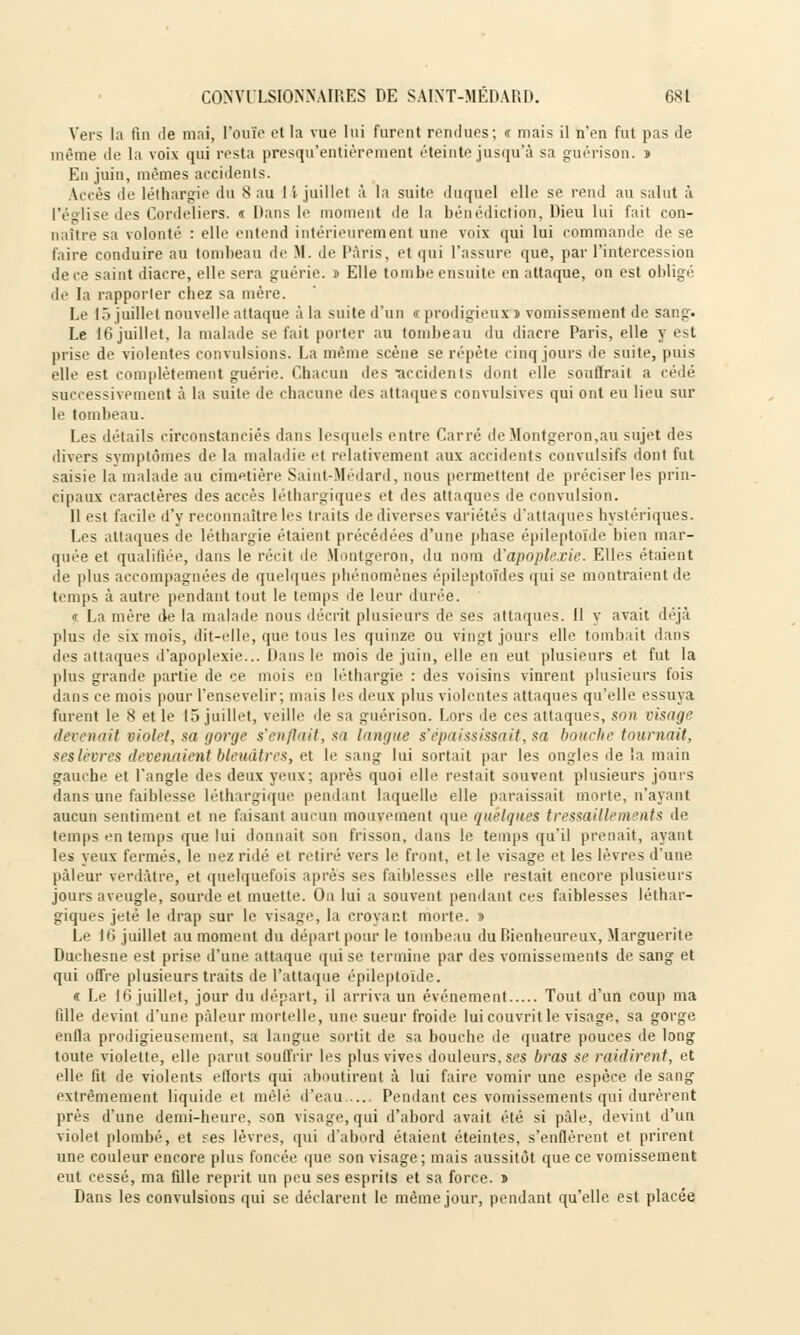 Vers ta fin île mai, l'ouïe et la vue lui furent remlues; < mais il n'en fut pas de même de la voix qui resta presqu'entièrement éteinte jusqu'à sa guérison. s Eu juin, mêmes accidents. Accès de léthargie du 8 au 14 juillet à la suite duquel elle se rend au salut à l'église des Cordeliers. « Dans le moment de la bénédiction, Dieu lui fait con- naître sa volonté : elle entend intérieurement une voix qui lui commande de se faire conduire au tombeau de M. de Paris, et qui l'assure que, par l'intercession de ce saint diacre, elle sera guérie. » Elle tombe ensuite en attaque, on est obligé de la rapporter chez sa mère. Le 15 juillet nouvelle attaque a la suite d'un « prodigieux î vomissement de sang. Le 16 juillet, la malade se fait porter au tombeau du diacre Paris, elle y e^t prise de violentes convulsions. La même scène se répète cinq jours de suite, puis elle est complètement guérie. Chacun des •accidents dont elle soutirait a cédé successivement à la suite de chacune des attaques convulsives qui ont eu lieu sur le tombeau. Les détails circonstanciés dans lesquels entre Carré deMontgeron,au sujet des divers symptômes de la maladie ri relativement aux accidents convulsifs dont fut saisie la malade au cimetière Saint-Médard, nous permettent de préciser les prin- cipaux caractères des accès léthargiques e( .1rs attaques de convulsion. Il est facile d'y reconnaître les traits de diverses variétés d'attaques hystériques. Les attaques de léthargie étaient précédées d'une phase épileptoïde bien mar- quée et qualifiée, dans le récit de Montgeron, du nom d'apoplexie. Elles étaient de plus accompagnées de quelques phénomènes épileptoîdes qui se montraient de temps à autre pendant tout le temps de leur durée. « La mère de la malade nous décrit plusieurs de ses attaques. 11 y avait déjà plus de six mois, dit-elle, que tous les quinze ou vingt jours elle tombait dans des attaques d'apoplexie... Dans le mois de juin, elle en eut plusieurs et fut la plus grande partie de ce mois en léthargie : des voisins vinrent plusieurs fois dans ce mois pour l'ensevelir; mais les deux plus violentes attaques qu'elle essuya furent le 8 et le 15 juillet, veille île sa guérison. Lors de ces attaques, son visage devenait violet, sa gorge s'enflait, sa langue s'épaississait, sa bouche tournait. ses lèvres devenaient bleuâtre*, et le sang lui sortait par les ongles de la main gauche et l'angle des deux yeux; après quoi elle restait souvent plusieurs jours dans une faiblesse léthargique pendant laquelle elle paraissait morte, n'ayant aucun sentiment et ne faisant aucun mouvement que quelques tressaillements de temps en temps que lui donnait son frisson, dans le temps qu'il prenait, ayant les yeux fermés, le nez ridé et retiré vers le front, et le visage et les lèvres d'une pâleur verdàtre, et quelquefois après ses faiblesses elle restait encore plusieurs jours aveugle, sourde et muette. On lui a souvent pendant ces faiblesses léthar- giques jeté le drap sur le visage, la croyant morte, s Le 16 juillet au moment du départ pour le tombeau du Bienheureux, Marguerite Duchesne est prise d'une attaque qui se termine par des vomissements de sang et qui offre plusieurs traits de l'attaque épileptoïde. « Le 16 juillet, jour du départ, il arriva un événement Tout d'un coup ma fille devint d'une pâleur mortelle, une sueur froide lui couvrit le visage, sa gorge enfla prodigieusement, sa langue sortit de sa bouche de quatre pouces de long toute violette, elle parut souffrir les plus vives douleurs, ses bras se raidirent, et elle fit de violents efforts qui aboutirent à lui faire vomir une espèce de sang extrêmement liquide et mêlé d'eau Pendant ces vomissements qui durèrent près d'une demi-heure, son visage, qui d'abord avait été si pâle, devint d'un violet plombé, et ses lèvres, qui d'abord étaient éteintes, s'enflèrent et prirent une couleur encore plus foncée que son visage; mais aussitôt que ce vomissement eut cessé, ma fille reprit un peu ses esprits et sa force, n Dans les convulsions qui se déclarent le même jour, pendant qu'elle est placée