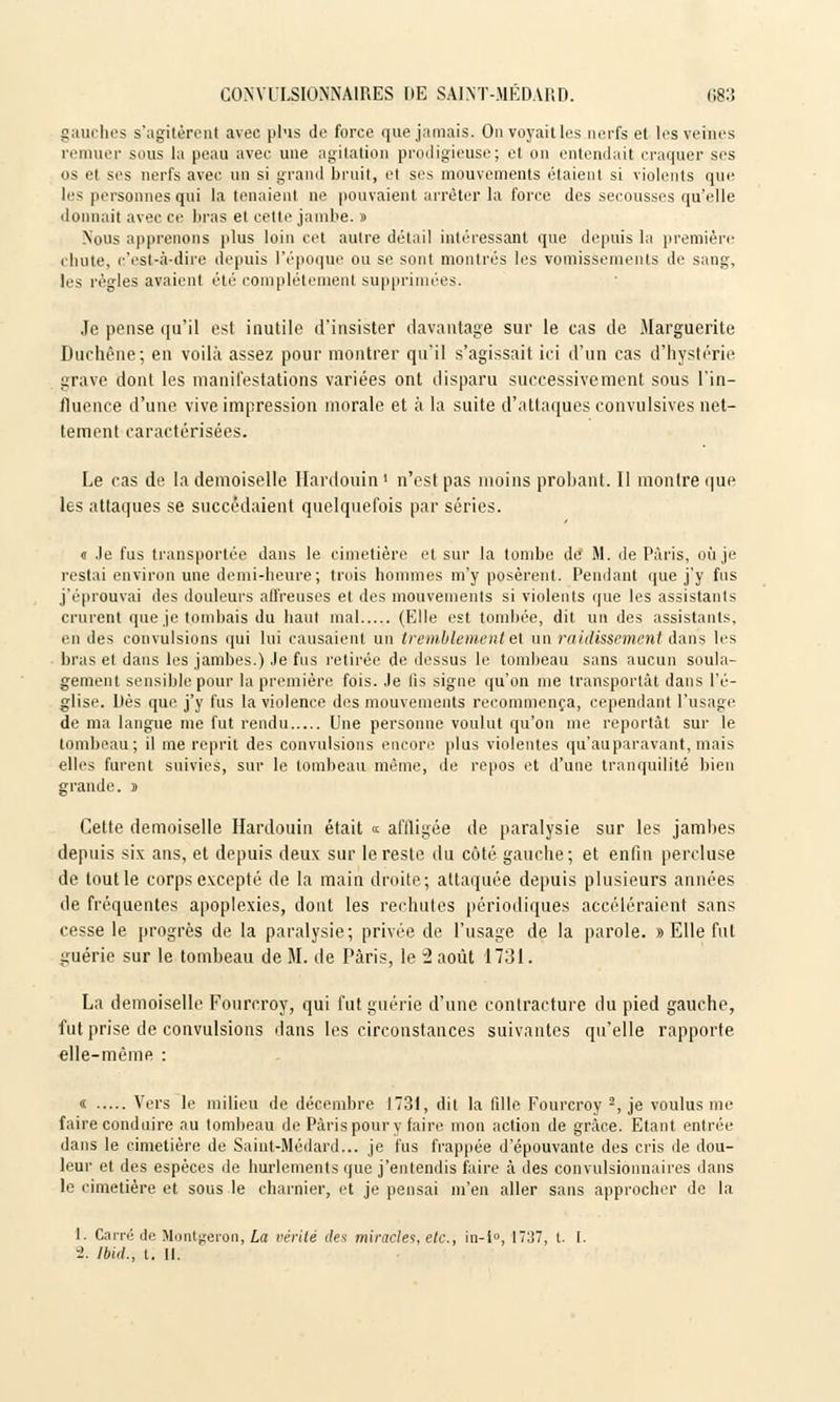 gauches s'agitèrent avec plus de force que jamais. On voyait les nerfs et les veines remuer sous la peau avec une agitation prodigieuse; et on entendait craquer ses os et ses nerfs avec un si grand bruit, et ses mouvements étaient si violents que les personnes qui la tenaient ne pouvaient arrêter la force des secousses qu'elle donnait avec ce liras et cette jambe. » Nous apprenons plus loin cet autre détail intéressant que depuis la première chute, c'est-à-dire depuis l'époque ou se sont montrés les vomissements de sang, les règles avaient été complètement supprimées. Je pense qu'il est inutile d'insister davantage sur le cas de Marguerite Duchêne; en voilà assez pour montrer qu'il s'agissait ici d'un cas d'hystérie grave dont les manifestations variées ont disparu successivement sous l'in- fluence d'une vive impression morale et à la suite d'attaques convulsives net- tement caractérisées. Le cas de la demoiselle Hardouin ' n'est pas moins probant. Il montre que les attaques se succédaient quelquefois par séries. « Je fus transportée dans le cimetière et sur la tombe de M. de Paris, où je restai environ une demi-heure; trois hommes m'y posèrent. Pendant que j'y fus j'éprouvai des douleurs affreuses et des mouvements si violents que les assistants crurent que je tombais du haut mal (Elle est tombée, dit un des assistants. en des convulsions qui lui causaient un tremblement et un raidissement dans les bras et dans les jambes.) Je fus retirée de dessus le tombeau sans aucun soula- gement sensible pour la première fois. Je lis signe qu'on me transportât dans l'é- glise. Lès que j'y fus la violence des mouvements recommença, cependant l'usage de ma langue me fut rendu Une personne voulut qu'on me reportât sur le tombeau; il me reprit des convulsions encore plus violentes qu'auparavant, mais elles furent suivies, sur le tombeau même, de repos et d'une tranquilité bien grande, j Cette demoiselle Hardouin était « affligée de paralysie sur les jambes depuis six ans, et depuis deux sur le reste du côté gauche; et enfin percluse de tout le corps excepté de la main droite; attaquée depuis plusieurs années de fréquentes apoplexies, dont les rechutes périodiques accéléraient sans cesse le progrès de la paralysie; privée de l'usage de la parole. » Elle fut guérie sur le tombeau de M. de Paris, le 2 août 1731. La demoiselle Fourcroy, qui fut guérie d'une contracture du pied gauche, fut prise de convulsions dans les circonstances suivantes qu'elle rapporte elle-même : « Vers le milieu de décembre 1731, dit la fdle Fourcroy -, je voulus me faire conduire au tombeau de Paris pour y faire mon action de grâce. Etant entrée dans le cimetière de Saint-Médard... je fus frappée d'épouvante des cris de dou- leur et des espèces de hurlements que j'entendis faire à des convulsionnaires dans le cimetière et sous le charnier, et je pensai m'en aller sans approcher de la 1. Carré de Montgeron, La vérité des miracles, etc., in-i°, 1737, t. I. i. lbid., t. II.