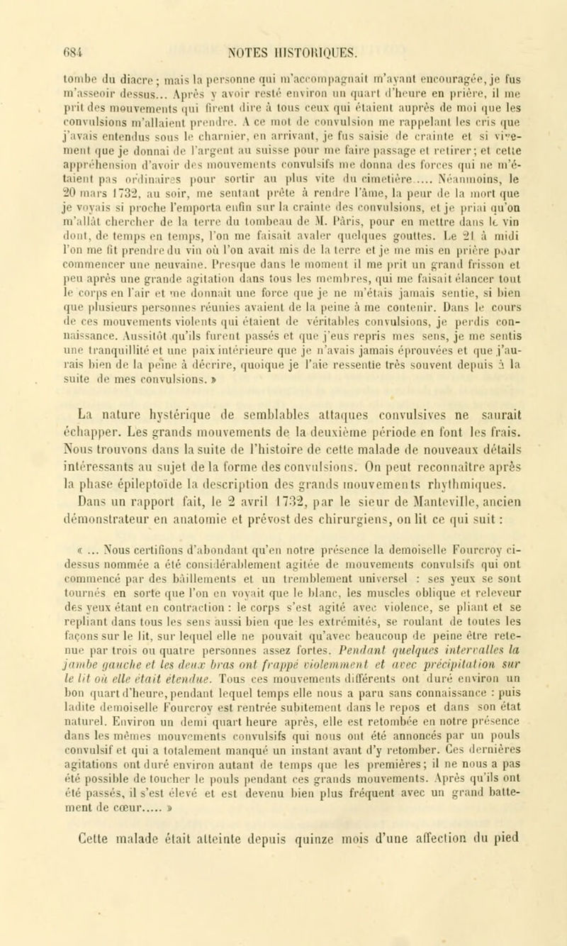 tombe du diacre ; mais la personne qui m'accompagnai! m'ayant encouragée, je fus m'ass ■ dessus... Après v avoir resté environ un quarl d'heure en prière, il me pril des mouvements qui firent dire à Ions ceux qui étaient auprès de moi que les convulsions m'allaient prendre. A ce mol de convulsion me rappelanl les cris que j'avais entendus sous le charnier, en arrivant, je lus saisir de crainte el si vive- ment que je donnai de l'argenl au suisse pour me faire passage el retirer; et celle appréhension d'avoir des mouvements convulsifs nu- donna des forces qui ne m'é- taient pas ordinaires pour sortir au plus vite du cimetière..... Néanmoins, le 20 ions 173-2. au soir, me sentant prête à rendre lame, la peur de la rt que je voyais si proche l'emporta enfin sur la crainte îles convulsions, et je priai qu'on nfallàt chercher de la terre du tombeau de M. Paris, pour en mettre dans It vin dont, de temps en temps, l'on me faisait avaler quelques gouttes. Le 21 à midi l'on me lit prendre du vin où l'on avait mis de la terre el je me mis en prière poar commencer une neuvaine. Presque dans le moment il me prit un grand frisson et peu après une grande agitation dans Sous 1rs membres, qui me faisait élancer tout le corps en l'air et me donnait une force que je ne m'étais jamais sentie, si bien que plusieurs personnes réunies avaient de la peine à me contenir. Dans le cours de ces mouvements violents qui étaient de véritables convulsions, je perdis con- naissance. Aussitôt qu'ils furent passés et que j'eus repris mes sens, je me sentis une tranquillité et une paix intérieure que je n'avais jamais éprouvées et que j'au- rais bien de la peine à décrire, quoique je l'aie ressentie très souvent depuis à la suite de mes convulsions. » La nature hystérique de semblables attaques convulsives ne saurait échapper. Les grands mouvements de la deuxième période en font les frais. Nous trouvons dans la suite de l'histoire de celle malade de nouveaux détails intéressants au sujet delà forme des convulsions. On peut reconnaître après la phase épileptoïde la description des grands mouvements rhythmiques. Dans un rapport fait, le 2 avril 1732, par le sieur de Mante ville, ancien démonstrateur en anatomie et prévost des chirurgiens, on lit ce qui suit: «. ... Nous certifions d'abondant qu'en notre présence la demoiselle Fourcroy ri- dessus nommée a été considérablement agitée de mouvements convulsifs qui ont commencé par des bâillements et un tremblement universel : ses yeux se sont tournés en sorte que l'on en voyait que le blanc, les muscles oblique et releveur des yeux étant en contraction : le corps s'est agité avec violence, se pliant et se repliant dans tous les sens aussi bien que les extrémités, si' roulant de toutes les façons sur le lit, sur lequel elle ne pouvait qu'avec beaucoup de peine être rete- nue par trois ou quatre personnes assez fortes. Pendant quelques intervalles la jambe gauche et les deux bras mil frappé violemment <■? avec précipitation sur le lit oit elle était étendue. Tous ces mouvements différents ont duré environ un bon quart d'heure, pendant lequel temps elle nous a paru sans connaissance : puis ladite demoiselle Fourcroy est rentrée subitement dans le repos et dans son état naturel. Environ un demi quart heure après, elle est retombée en notre présence dans les mêmes mouvements convulsifs qui nous ont été annoncés par un pouls convulsifet qui a totalement manqué un instant avant d'y retomber. Ces dernières agitations ont duré environ autant de temps que les premières; il ne nous a pas été possible de toucher le pouls pendant ces grands mouvements. Après qu'ils ont été passés, il s'est élevé et est devenu bien plus fréquent avec un grand batte- ment de cœur » Cette malade était atteinte depuis quinze mois d'une alfection du pied