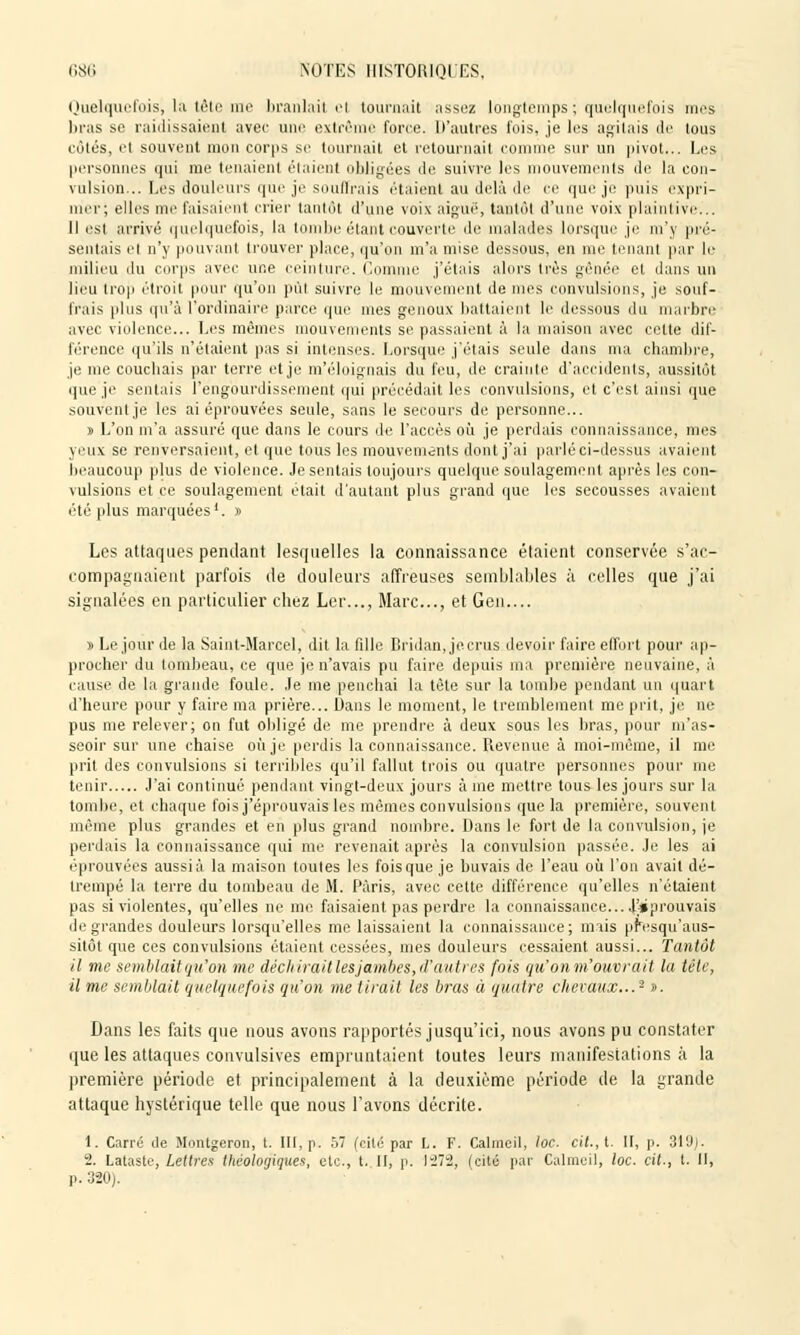 Quelquefois, la tête me branlai! el tournait assez longtemps; quelquefois mes bras se raidissaient avee une extrême force. D'autres fois, je les agitais de tous côtés, et souvent mon corps se tournait et retournait comme sur un pivot... Les personnes qui me tenaient étaient obligées de suivre les mouvements de la con- vulsion... Lès douleurs que je souffrais étaient au delà de ce que je puis expri- mer; elles me faisaient crier tantôt d'une voix aiguë, tantôt d'une voix plaintive... Il est arrivé quelquefois, la tombe étant couverte de malades lorsque je m'y pré- sentais el n'y pouvant trouver place, qu'on m'a mise dessous, en me tenant par le milieu du corps avee une ceinture. Comme j'étais alors très gênée el dans un lieu trop étroit pour qu'on pût suivre le mouvement de mes convulsions, je souf- frais plus qu'à l'ordinaire parce que mes genoux battaient le dessous du marbre avec violence... Les mêmes mouvements se passaient à la maison avec cette dif- férence qu'ils n'étaient pas si intenses. Lorsque j'étais seule dans ma chambre, je me couchais par terre et je m'éloignais du feu, de crainte d'accidents, aussitôt que je sentais l'engourdissement qui précédait les convulsions, et c'est ainsi que souvent je les ai éprouvées seule, sans le secours de personne... » L'on m'a assuré que dans le cours de l'accès où. je perdais connaissance, mes yeux se renversaient, et que tous les mouvements dont j'ai parlé ci-dessus avaient beaucoup plus de violence. Je sentais toujours quelque soulagement après les con- vulsions et ce soulagement était d'autant plus grand que les secousses avaient été plus marquées1. » Les attaques pendant lesquelles la connaissance étaient conservée s'ac- compagnaient parfois de douleurs affreuses semblables à celles que j'ai signalées en particulier chez Ler..., Marc..., et Gen.... s Le jour de la Saint-Marcel, dit la fille Bridan, jecrus devoir faire effort pour ap- procher du tombeau, ce que je n'avais pu faire depuis ma première neuvaine, à cause de la grande foule. Je me penchai la tète sur la tombe pendant un quart d'heure pour y faire ma prière... Dans le moment, le tremblement me prit, je ne pus me relever; on fut obligé de me prendre à deux sous les bras, pour m'as- seoir sur une chaise où je perdis la connaissance. Revenue à moi-même, il me prit des convulsions si terribles qu'il fallut trois ou quatre personnes pour me tenir J'ai continué pendant vingt-deux jours à me mettre tous les jours sur la tombe, et chaque fois j'éprouvais les mêmes convulsions que la première, souvent même plus grandes et en plus grand nombre. Dans le fort de la convulsion, je perdais la connaissance qui me revenait après la convulsion passée. Je les ai éprouvées aussi à la maison toutes les fois que je buvais de l'eau où l'on avait dé- trempé la terre du tombeau de M. Paris, avec cette différence qu'elles n'étaient pas si violentes, qu'elles ne me faisaient pas perdre la connaissance... J'éprouvais de grandes douleurs lorsqu'elles me laissaient la connaissance; mais presqu'aus- sitôt que ces convulsions étaient cessées, mes douleurs cessaient aussi... Tantôt il me semblait qu'on me déchirait les jambes, d'antres fois qu'on m'ouvrait la tête, il me semblait quelquefois qu'on me tirait les bras à quatre chevaux...2 ». Dans les faits que nous avons rapportés jusqu'ici, nous avons pu constater que les attaques convulsives empruntaient toutes leurs manifestations à la première période et principalement à la deuxième période de la grande attaque hystérique telle que nous l'avons décrite. 1. Carré de Montgeron, t. III, p. 57 (cité par L. F. Calmeil, loc. cit., t. II, p. 31'J> 2. Lataste, Lettres théologiques, etc., t. II, p. 1272, (cité par Calmeil, loc. cit., t. Il, p. 320).