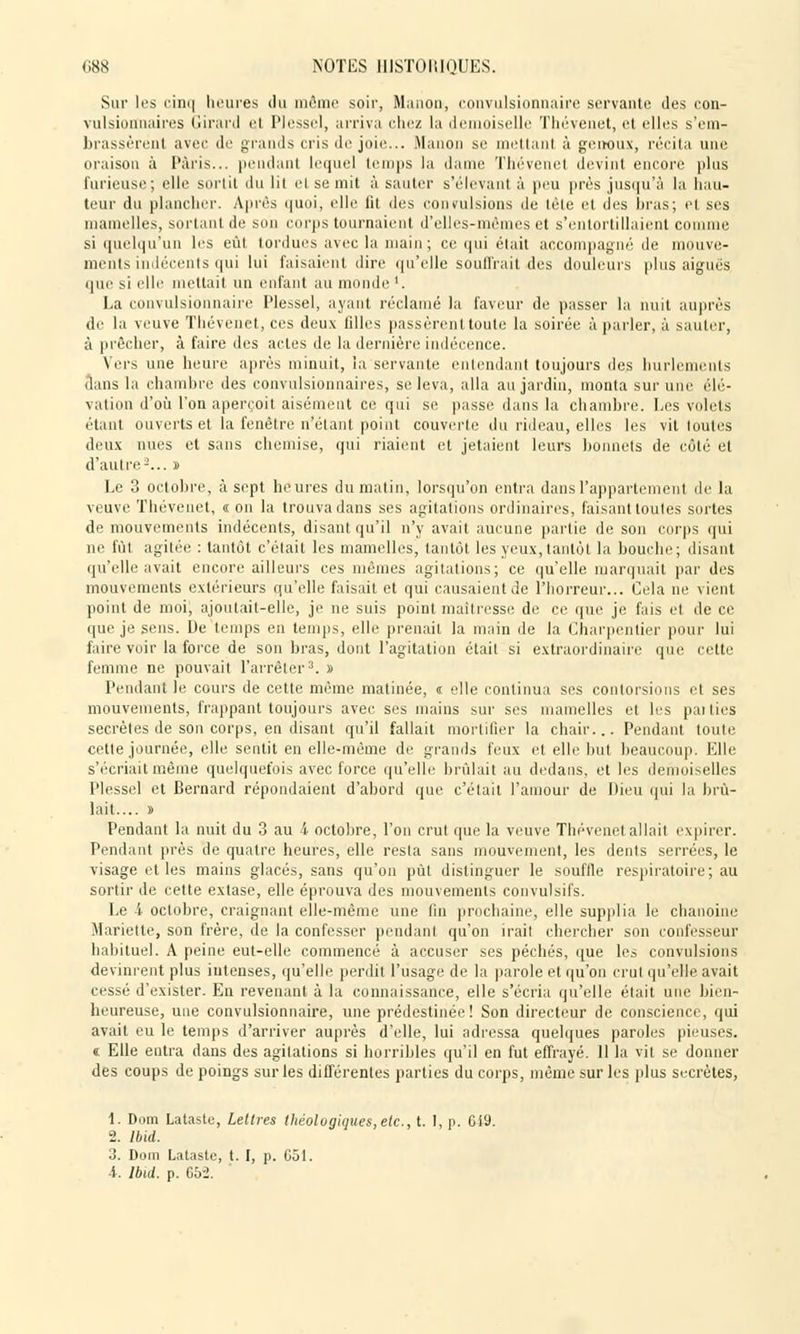 Sur les cinq heures du même soir, Manon, convulsionnaire servante des con- vulsiormaires Girard ci Plessel, arriva chez la demoiselle Thévenet, et elles s'em- brassèrent avec de grands cris de joie... Manon se niellant à genoux, récita une oraison à Paris... pendant lequel temps la dame Thévenet devint encore plus furieuse; elle sortit du lit et se mit à sauter s'élevant à peu près jusqu'à la hau- teur du plancher. Après quoi, elle fit des convulsions de lèle et des bras; et ses mamelles, sortant de son corps tournaient d'elles-mêmes et s'entortillaient comme si quelqu'un les eût tordues avec la main; ce qui élait accompagné de mouve- ments indécents qui lui faisaient dire qu'elle souffrait .des douleurs plus aiguës que m l'Ile mettait un enfant au monde '. La convulsionnaire Plessel, ayant réclamé la faveur de passer la nuit auprès de la veuve Thévenet, ces deux filles passèrent toute la soirée à parler, à sauter, à prêcher, à faire des actes de la dernière indécence. Vers une heure après minuit, la servante entendant toujours des hurlements dans la chambre des convulsionnaires, se leva, alla au jardin, monta sur une élé- vation d'où l'on aperçoit aisément ce qui se passe dans la chambre. Les volets étant ouverts et la fenêtre n'étant point couverte du rideau, elles les vit loutes deux nues et sans chemise, qui riaient et jetaient leurs bonnets de côté et d'autre-... » Le 3 octobre, à sept heures du matin, lorsqu'on entra dans l'appartement de la veuve Thévenet, « on la trouva dans ses agitations ordinaires, faisant toutes sortes de mouvements indécents, disant qu'il n'y avait aucune partie de son corps qui ne fût agitée : tantôt c'était les mamelles, tantôt les yeux, tantôt la bouche; disant qu'elle avait encore ailleurs ces mêmes agitations; ce qu'elle marquait par des mouvements extérieurs qu'elle faisait et qui causaient de l'horreur... Cela ne vient point de moi, ajoutait-elle, je ne suis point maîtresse de ce que je fais el de ce que je sens. De temps en temps, elle prenait la main de la Charpentier pour lui faire voir la force de son bras, dont l'agitation était si extraordinaire que cette femme ne pouvait l'arrêter3. » Pendant le cours de cette même matinée, « elle continua ses contorsions et ses mouvements, frappant toujours avec ses mains sur ses mamelles et les paities secrètes de son corps, en disant qu'il fallait mortifier la chair... Pendant toute cette journée, elle sentit en elle-même de grands feux et elle but beaucoup. Elle s'écriait même quelquefois avec force qu'elle brûlait au dedans, et les demoiselles Plessel et Bernard répondaient d'abord que c'était l'amour de Dieu qui la brû- lait.... » Pendant la nuit du 3 au 4 octobre, l'on crut que la veuve Thévenet allait expirer. Pendant près de quatre heures, elle resta sans mouvement, les dents serrées, le visage et les mains glacés, sans qu'on put distinguer le souffle respiratoire; au sortir de cette extase, elle éprouva des mouvements convulsifs. Le i octobre, craignant elle-même une fin prochaine, elle supplia le chanoine Mariette, son frère, de la confesser pendant qu'on irait chercher son confesseur habituel. A peine eut-elle commencé à accuser ses péchés, que les convulsions devinrent plus intenses, qu'elle perdit l'usage de la parole et qu'on crut qu'elle avait cessé d'exister. En revenant à la connaissance, elle s'écria qu'elle était une bien- heureuse, une convulsionnaire, une prédestinée! Son directeur de conscience, qui avait eu le temps d'arriver auprès d'elle, lui adressa quelques paroles pieuses. « Elle entra dans des agitations si horribles qu'il en fut effrayé. 11 la vit se donner des coups de poings sur les différentes parties du corps, même sur les plus secrètes, 1. Dom Lataste, Lettres thèologiques,elc, t. I, p. 019. 2. Ibid. 3. Dom Lataste, t. I, p. 651. i. Ibid. p. 65-2.