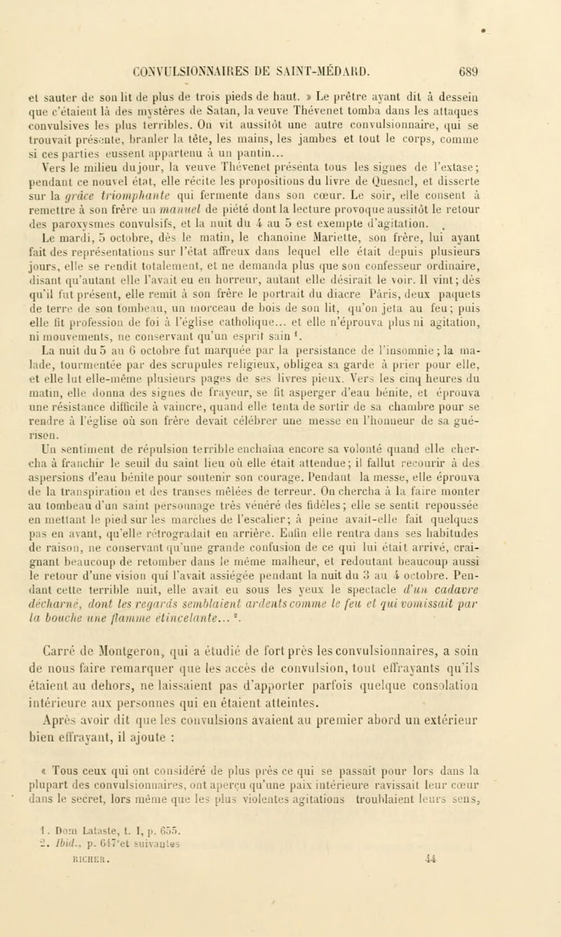 el sauter de son lit de plus de trois pieds de haut. » Le prêtre ayant dit à dessein que c'étaient là des mystères de Satan, la veuve Thévenet tomba dans les attaques convulsives les plus terribles. On vit aussitôt une autre convulsionnaire, qui se trouvait présente, branler la tête, les mains, les jambes et tout le corps, comme si ces parties eussent appartenu à un pantin... Vers le milieu du jour, la veuve Thévenet présenta tous les signes de l'extase; pendant ce nouvel état, elle récite les propositions du livre de Quesnel, et disserte sur la grâce triomphante qui fermente dans son cœur. Le soir, elle consent à remettre à sou frère un manuel de piété dont la lecture provoque aussitôt le retour des paroxysmes convulsifs, et la nuit du 1 au 5 est exempte d'agitation. Le mardi, 5 octobre, dès le matin, le chanoine Mariette, son frère, lui ayant fait des représentations sur l'état affreux dans lequel elle était depuis plusieurs jours, elle se rendit totalement, et ne demanda plus que son confesseur ordinaire, disant qu'autant elle l'avait eu en horreur, autant elle désirait le voir. 11 vint; dès qu'il fut présent, elle remit à son frère le portrait du diacre Paris, deux paquets de terre de son tombe lu, un morceau de bois de son lit, qu'on jeta au feu; puis elle lit profession de foi à l'église catholique... et elle n'éprouva plus ni agitation, ni mouvements, ne conservant qu'un esprit sain '. La nuit duo au 0 octobre fut marquée par la persistance de l'insomnie ; la ma- lade, tourmentée par des scrupules religieux, obligea sa garde à prier pour elle, et elle lut elle-même plusieurs pages de ses livres pieux. Vers les cinq heures du matin, elle donna des signes de frayeur, se lit asperger d'eau bénite, et éprouva une résistance difficile à vaincre, quand elle tenta de sortir de sa chambre pour se rendre à l'église où son frère devait célébrer une messe eu l'honneur de sa gué- nson. Un sentiment de répulsion terrible enchaîna encore sa volonté quand elle cher- cha à franchir le seuil du saint lieu où elle était attendue; il fallut recourir à des aspersions d'eau bénite pour soutenir son courage. Pendant la messe, elle éprouva de la transpiration el des transes mêlées de terreur. On chercha à la faire monter au tombeau d'un saint personnage très vénéré des fidèles; elle se sentit repoussée en mettant le pied sur les marches de l'escalier; à peine avait-elle fait quelques pas en avant, qu'elle rétrogradait en arrière. Enfin elle rentra dans ses habitudes de raison, ne conservant qu'une grande confusion de ce qui lui était arrivé, crai- gnant beaucoup de retomber dans le même malheur, et redoutant beaucoup aussi le retour d'une vision qui l'avait assiégée pendant la nuit du 3 au i octobre. Pen- dant cette terrible nuit, elle avait eu sous les yeux le spectacle d'un cadavre décharné, dont les regards semblaient ardents comme le feu et qui vomissait par i'i bouche une flamme étincelante...l. Carré de Montgeron, qui a étudié de fort près lesconvulsionnaires, a soin de nous faire remarquer que les accès de convulsion, tout effrayants qu'ils étaient au dehors, ne laissaient pas d'apporter parfois quelque consolation intérieure aux personnes qui en étaient atteintes. Après avoir dit que les convulsions avaient au premier abord un extérieur bien effrayant, il ajoute : «. Tous ceux qui ont considéré de plus près ce qui se passait pour lors dans la plupart des convulsionnaires, ont aperçu qu'une paix intérieure ravissait leur cœur dans le secret, lors même que les plus violentes agitations troublaient leurs sens, I . Dom Lataste, t. 1, p ■-. IbuL. p. &47'et suivantes
