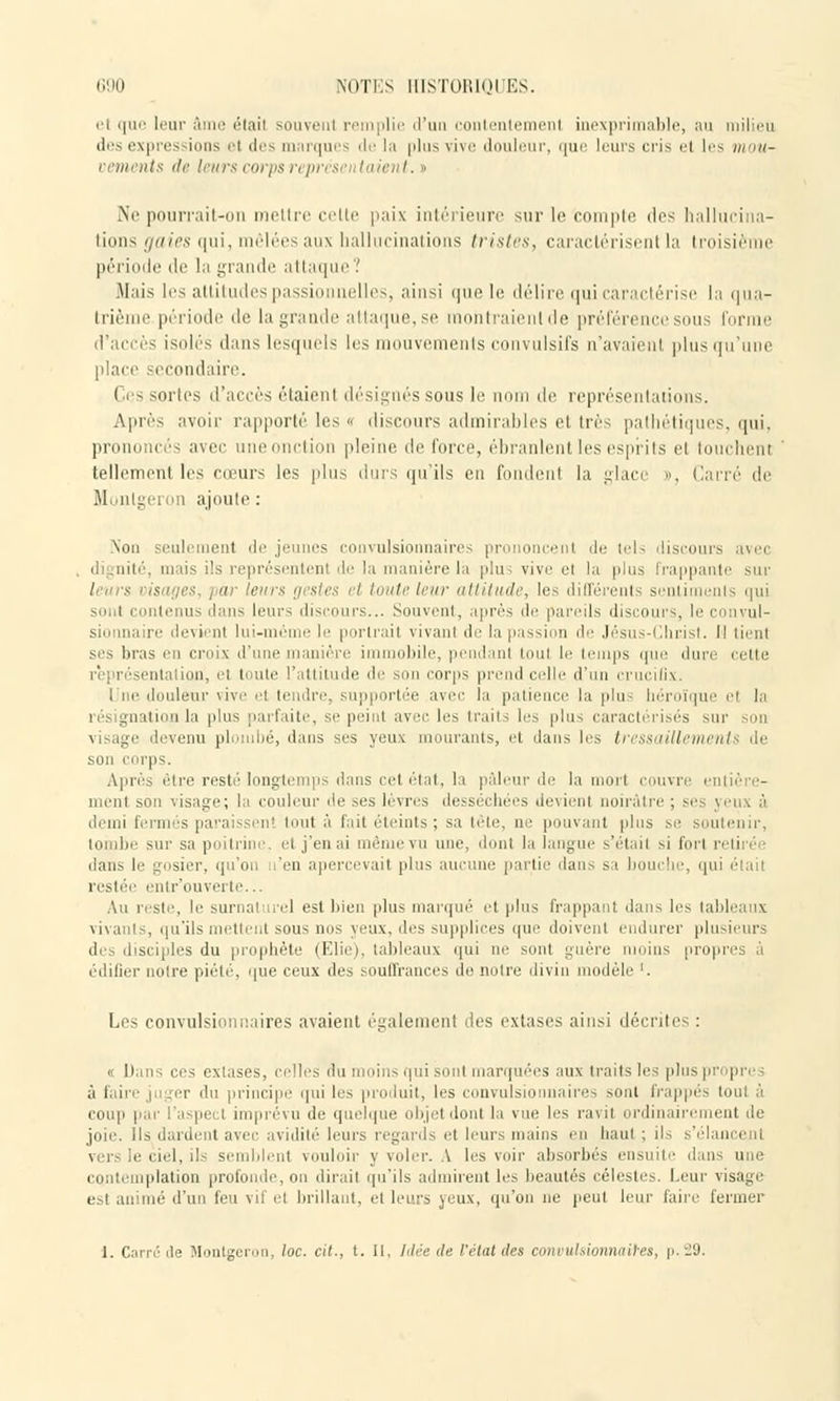 et que leur âme était souvent remplie d'un contente m inexprimable, au milieu des expressions el des marques de la plus vive douleur, que leurs cris el les mou- vements de leurs corps représentaient. » Ne pourrait-on mettre cette paix intérieure sur le compte des hallucina- tions gaies qui, mêlées aux hallucinations tristes, caractérisent la troisième période de la grande attaque? Mais les attitudes passionnelles, ainsi que le délire qui caractérise la qua- trième période de la grande attaque,se mohtraienlde préférence sous forme d'accès isolés dans lesquels les mouvements convulsifs n'avaienl plus qu'une place secondaire. Ces sortes d'accès étaient désignés sous le nom de, représentations. Après avilir rapporté les « discours admirables et très pathétiques, qui, prononcés avec uneonction pleine de forée, ébranlent les esprits el louchent tellement les cœurs les plus durs qu'ils en fondent la glace », Carré de Montgeron ajoute: Non seulement déjeunes convulsionnaires prononcent de tels discours avec dignité, mais ils représentent de la manière là plus vive et la plus frappante sur leur* oisages, par leurs gestes et toute leur attitude, les différents sentiments qui sont contenus dans leur-; discours... Souvent, après de pareils discours, le ci n al sionnaire devient lui-même le portrait vivant de la passion de Jésus-Christ. Il tient ses liras en croix d'une manière il obile, pendant tout le temps que dure cette entation, el toute l'attitude de son corps prend celle d'un crucifix. 1 ne douleur vive el tendre, supportée avec la patience la plu héroïque el la n gnation la plus parfaite, se peint avec les traits les plus caractérisés sur son visage devenu plombé, dans ses yeux mourants, et dans les tressaillements de son corps. Après être resté longtemps dans cet état, la pâleur de la mort couvre entière- ment son visage; la couleur de ses lèvres desséchées devient noirâtre ; ses yeux à demi fermes paraissent tout à fait éteints; sa tête, ne pouvant plus se soutenir, tombe sur sa poitrine, et j'en ai même vu une, dont la langue s'était si fort retirée dans le gosier, qu'on n'en apercevait plus aucune partie dans sa bouche, qui était restée entr'ouverte... Au reste, le surnaturel est bien plus marqué et plus frappant dan-, les tableaux vivants, qu'ils mettent sous nos yeux, des supplices que doivent endurer plusieurs des disciples du prophète (Elie), tableaux qui ne sont guère moins propres à édifier notre piété, que ceux des souffrances de notre divin modèle '. Les convulsionnaires avaient également des extases ainsi décrite- : « Dans ces extases, celles du moins qui sont marquées aux traits les plus propres à faire juger du principe qui les produit, les convulsionnaires sont frappés tout à coup par l'aspect imprévu de quelque objet dont la vue les ravit ordinairement de joie. Ils dardent avec avidité leurs regards et leurs mains en haut ; ils s'élancent vers le ciel, ils semblent vouloir y voler. A les voir absorbés ensuite dans une contemplation profonde, on dirait qu'ils admirent les beautés célestes. Leur visage est animé d'un feu vil el brillant, el leurs yeux, qu'on ne peut leur faire fermer 1. Carrelle Montgeron, loc. cit., t. Il, Idée de l'état des convulsionnâmes, p.29,