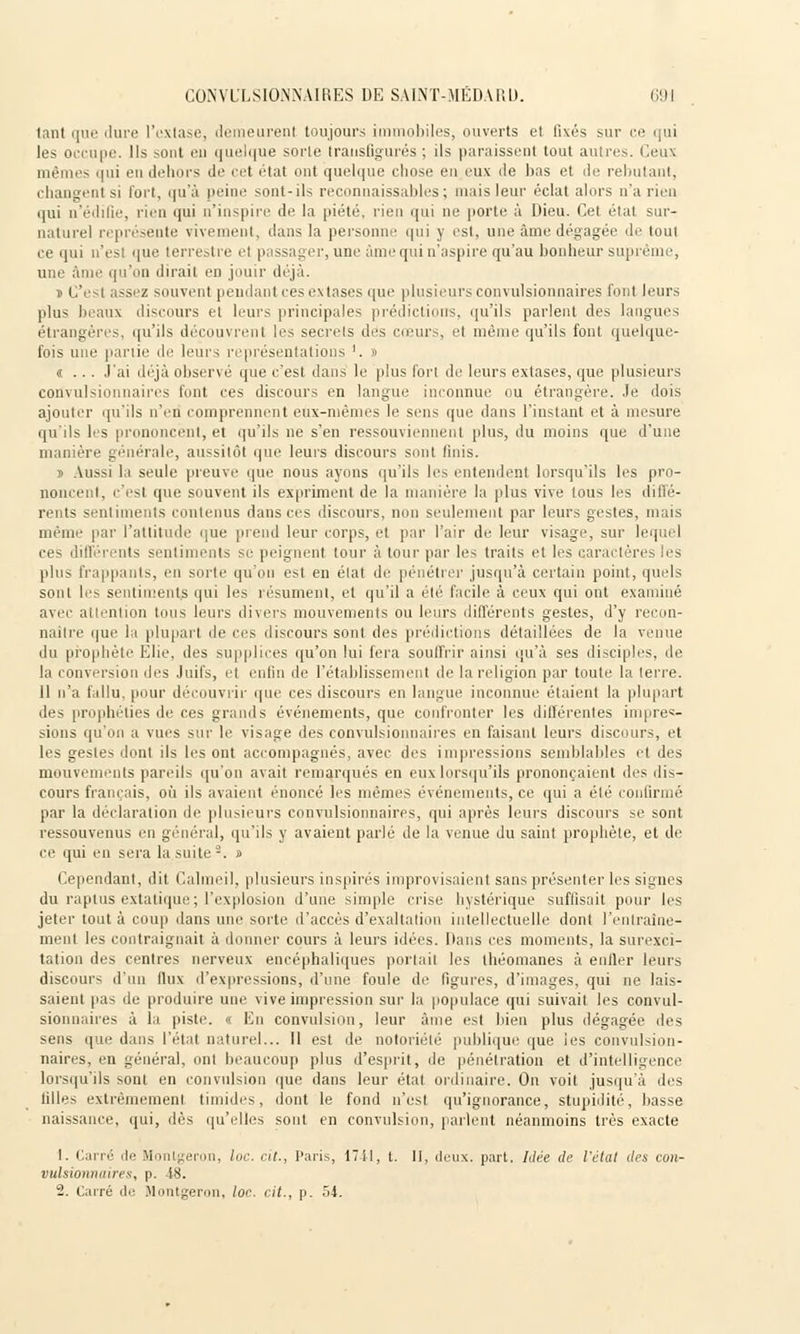 tant que dure l'extase, demeurent toujours immobiles, ouverts et fixés sur ce qui les occupe. Ils .--uni eu quelque sorle transfigurés ; ils paraissent tout autres. Ceux mêmes qui eu dehors de cet état ont quelque chose eu eux de bas et de rebutant, changent si fort, qu'à peine sont-ils reconnaissables ; mais leur éclat alors u'a rien qui u'édifie, rien qui n'inspire de la piété, rien qui ne porte à Dieu. Cet état sur- naturel représente vivement, dans la personne qui y est, une âme dégagée de tout ce qui n'est que terrestre el passager, une âme qui u'aspire qu'au bonheur suprême, une âme qu'on dirait en jouir déjà. » C'est assez souvent pendant ces extases que1 plusieurs convulsionnaires font leurs plus beaux discours et leurs principales prédictions, qu'ils parlent des langues étrangères, qu'ils découvrent les secrets des cœurs, el même qu'ils font quelque- fois une partie de leurs représentations '. » «... J'ai déjà observé que c'est dans le plus fort de leurs extases, que plusieurs convulsionnaires font ces discours en langue inconnue ou étrangère. Je dois ajouter qu'ils n'en comprennent eux-mêmes le sens (pie dans l'instant et à mesure qu'ils les prononcent, et qu'ils ne s'en ressouviennent plus, du moins que d'une manière générale, aussitôt que leurs discours sont finis. 1 Aussi la seule preuve que nous ayons qu'ils les entendent lorsqu'ils les pro- noncent, c'est que souvent ils expriment de la manière la plus vive tous les ilitlé- rents sentiments contenus dansées discours, non seulement par leurs gestes, mais même par l'attitude que prend leur corps, et par l'air de leur visage, sur lequel ces différents sentiments se peignent, tour à tour par les traits et les caractères les [dus frappants, en sorte qu'on est en état de pénétrer jusqu'à certain point, quels sont les sentiments qui les résument, el qu'il a été facile à ceux qui ont examiné avec attention tous leurs divers mouvements ou leurs différents gestes, d'y recon- naitre que la plupart de ces discours sont des prédictions détaillées de la venue du prophète Elie, des supplices qu'on lui fera souffrir ainsi qu'à ses disciples, de la conversion des Juifs, et enfin de l'établissement de la religion par toute la terre. Il n'a fallu,pour découvrir que ces discours en langue inconnue étaient la plupart des prophéties de ces grands événements, que confronter les différentes impres- sions qu'on a vues sur le visage des convulsionnaires en faisant leurs discours, et les gestes dont ils les ont accompagnés, avec des impressions semblables et des mouvements pareils qu'on avait remarqués en eux lorsqu'ils prononçaient des dis- cours français, où ils avaient énoncé les mêmes événements, ce qui a été confirmé par la déclaration de plusieurs convulsionnaires, qui après leurs discours se sont ressouvenus en général, qu'ils y avaient parlé de la venue du saint prophète, et de ce qui en sera la suite2. » Cependant, dit Calmeil, plusieurs inspirés improvisaient sans présenter les signes du raptus extatique ; l'explosion d'une simple crise hystérique suffisait pour les jeter tout à coup dans une sorte d'accès d'exaltation intellectuelle dont l'entraîne- ment les contraignait à donner cours à leurs idées. Dans ces moments, la surexci- tation des centres nerveux encéphaliques portait les théomanes à entier leurs discours d'un 11 tix d'expressions, d'une fouie de figures, d'images, qui ne lais- saient pas de produire une vive impression sur la populace qui suivait les convul- sionnaires à la piste. » En convulsion, leur âme est bien plus dégagée des sens que dans l'état naturel... Il est de notoriété publique que les convulsion- naires, en général, ont beaucoup plus d'esprit, de pénétration et d'intelligence lorsqu'ils sont en convulsion que dans leur état ordinaire. On voit jusqu'à des tilles extrêmement timides, dont le fond n'est qu'ignorance, stupidité, basse naissance, qui, dès qu'elles sont en convulsion, parlent néanmoins très exacte 1. Carré de Monlgeron, loc. cit., Paris, 17il, t. II, deux. part. Idée de l'état des con- vulsionnaires, p. 48.