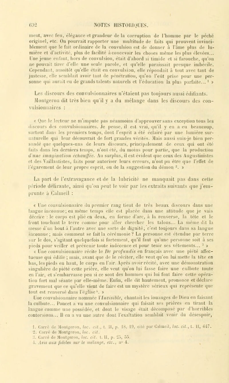 ment, avec feu, élégance et grandeur de la corruption de l'homme par le péché origine], etc. On pourrait rapporter une multitude de faits qui prouvent invinci- blement que le fail ordinaire de la convulsion est île donner à l'âme plus île lu- mière 'i d'activité, plus île facilité à concevoir les choses même les plus élevées... Une jeune enfant, hors de convulsion, était d'abord si timide et si farouche, qu'on ne pouvait tirer d'elle une seule parole, e( qu'elle paraissait presque imbécile. Cependai t. aussitôt qu'elle était en convulsion, elle répondait à tout avec tant de justesse, elle semblait avoir tant de pénétration, qu'on l'eût prise pour une per- sonne qui aurait eu Je grands talents naturels et l'éducation la plus parfaite... ' » Les discours des convulsionnaires n'étaient pas toujours aussi édifiants. Monlgeron dit très bien qu'il y a du mélange dans les discours des con- vulsionnaires : le lecteur ne m'impute pas néanmoins d'approuver sans exception tous les .les convulsionnaires. .le pense, il est vrai, qu'il y eu a eu beaucoup, surtout dans les premiers temps, dont l'esprit a été éclairé par une lumière sur- naturelle qui leur découvrait de fort grandes vérités. Mais aussi suis-jc bien per- suadé que quelques-uns de leurs discours, principalement de ceus qui oui été faits dans les derniers temps, n'ont été, ilu moins pour partie, que la production d'une imagination échauffée. Au surplus, il est évident que ceux des Auguslinistes et des Vaillantistes, (ails pour autoriser leurs erreurs, n'ont pu être que l'effet de l'égarement de leur propre esprit, ou de la suggestion du démon 2. n La part de l'extravagance et de la lubricité ne manquait pas dans celte période délirante, ainsi qu'on peul le voir par les extraits suivants que j'em- prunte a Calmeil : « Une convulsionnaire du premier rang tient de très beaux discours dans une langue inconnue; en même temps elle est placée dans une attitude que je vais décrire : le corps est plié en deux, en forme d'arc, à la renverse, la tête et le front touchant la terre comme pour aller chercher les talons... La même dil la messe d'un bout à l'autre avec une sorte de dignité; c'est toujours dans sa langue inconnue; mais comment se fait la cérémonie'.' La personne est étendue par terre sur le dos, s'agitaul quelquefois si fortement, qu'il faut qu'une personne soit à ses pieds pour veiller et prévenir toute indécence et pour tenir ses vêtements... 3 » « Une convulsionnaire récite le De profundis en français avec une piété affec- tueuse qui édifie ; mais, avant que de le réciter, elle veut qu'on lui mette la tète en bas, les pieds en haut, le corps en l'air. Après avoir récité, avec une démonstration singulière de piété cette prière, elle veut qu'on lui fasse faire une culbute toute en l'air, et s'embarrasse peu si ce sont des hommes qui lui font faire celle opéra- tion fort mal séante par elle-même. Enfui, elle dit hautement, prononce et déclare gravement que ce qu'elle vient de faire est un mystère sérieux qui représente que tout est renversé dans l'église;. j Une convulsionnaire nommée l'Invisible, chantaitles louanges de Dieu en faisant la culbute... Poucet a vu une convulsionnaire qui faisait se- prières en tirant la langue comme une possédée, et dont le visage était décomposé par d'horribles i mis... Il eu a vu une autre dont l'exaltation semblait venir du désespoir, I, Cari m, loc. cit., t. Il, p. In. 19, cité par Calmeil, loc. al., t. Il, 647. ■_'. i ni''- île Montg i on, loc. cit. i - ii Montgeron, loc. cit. t. H, p. -'<, 55. i. Avis aux l'ulcies sur le mélange, etc., n« i.
