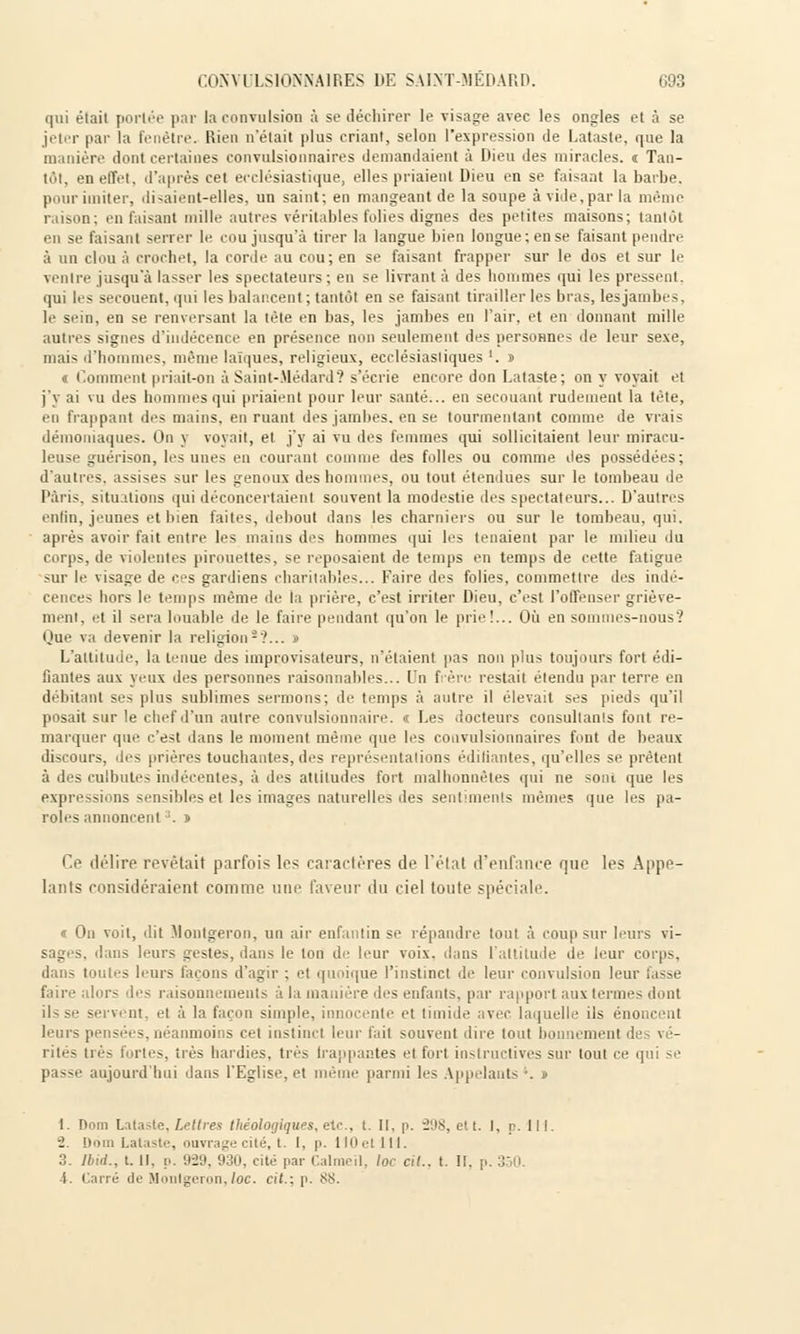 qui était portée par la convulsion à se déchirer le visage avec les ongles et à se jeter par la fenêtre. Rien n'était plus criant, selon l'expression de Lataste, que la manière dont certaines convulsionnaires demandaient à Dieu des miracles, t Tan- tôt, en effet, d'après cet ecclésiastique, elles priaient Dieu en se faisant la barbe, pour imiter, disaient-elles, un saint; en mangeant de la soupe avide,par la même raison; en faisant mille autres véritables folies dignes des petites maisons; tantôt en se faisant serrer le cou jusqu'à tirer la langue bien longue; en se faisant pendre à un clou à crochet, la corde au cou; en se faisant frapper sur le dos et sur le ventre jusqu'à lasser les spectateurs; en se livrant à des hommes qui les pressent, qui les secouent, qui les balancent ; tantôt en se faisant tirailler les bras, les jambes, le sein, en se renversant la tète en bas, les jambes en l'air, et en donnant mille autres signes d'indécence en présence non seulement des personnes de leur sexe, niais d'hommes, même laïques, religieux, ecclésiastiques '. » « Comment priait-on à Saint-Médard? s'écrie encore don Lataste; on y voyait et j'y ai vu des hommes qui priaient pour leur santé... en secouant rudement la tète, en frappant des mains, en ruant des jambes, en se tourmentant comme de vrais démoniaques. On y voyait, et j'y ai vu des femmes qui sollicitaient leur miracu- leuse guérison, les unes en courant connue des folles ou comme des possédées; d'autres, assises sur les genoux des hommes, ou tout étendues sur le tombeau de Paris, situations qui déconcertaient souvent la modestie des spectateurs... D'autres enfin, jeunes et bien faites, debout dans les charniers ou sur le tombeau, qui. après avoir fait entre les mains des hommes qui les tenaient par le milieu, du corps, de violentes pirouettes, se reposaient de temps en temps de cette fatigue sur le visage de ces gardiens charitables... Faire des folies, commettre des indé- cences hors le temps même de la prière, c'est irriter Dieu, c'est l'offenser griève- ment, et il sera louable de le faire pendant qu'on le prie!... Où en soin s-nous? Que va devenir la religion-'?... » L'attitude, la tenue des improvisateurs, n'étaient pas non plus toujours fort édi- fiantes aux yeux des personnes raisonnables... Un frère restait étendu par terre en il lui imI se^ plus sublimes sermons; de temps à autre il élevait ses pieds qu'il posait sur le chef d'un autre convulsionnaire. « Les docteurs consultants font re- marquer que c'est dans le moment même que les convulsionnaires font de beaux discours, des prières touchantes, des représentations édifiantes, qu'elles se prêtent à des culbutes indécentes, à des attitudes fort malhonnêtes qui ne sont que les expressions sensibles et les images naturelles des sentiments mêmes que les pa- roles annoncent:i. n Ce délire révélait parfois les caractères de l'état d'eufançe que les Appe- lants considéraient comme une faveur du ciel toute spéciale. « On voit, dit Montgeron, un air enfantin se répandre tout à coup sur leurs vi- sages, dans leurs gestes, dans le ton de leur voix, dans l'attitude de leur corps, dans tout - li urs i nous d'agir ; et quoique l'instinct de leur convulsion lem isse faire alors des raisonnements à la manière des enfants, par rapport aux ternies dont ils se servent, et à la façon simple, innocente et timide avec laquelle ils énoncent leurs pensées, néanmoins cet instinct leur fait souvent dire tout bonnement des vé- rités trè- Fortes, très hardies, très Irappantes et fort instructives sur tout ce qui se passe aujourd'hui dans l'Eglise, et même parmi les Appelants . t. Dom Lataste, Lettres théologiques, etc., t. II. p. î'.\>$, et t. I, p. 111. - ii ii Lataste, ouvrage cité, t. I, p. HOetlil. 3. Ibid., t. Il, n. 9-29, 930, cité par Calmeil, loc cit.. t. II, p. 350. -i. Carré de Houlgeron,loc. cit.; p. SS.