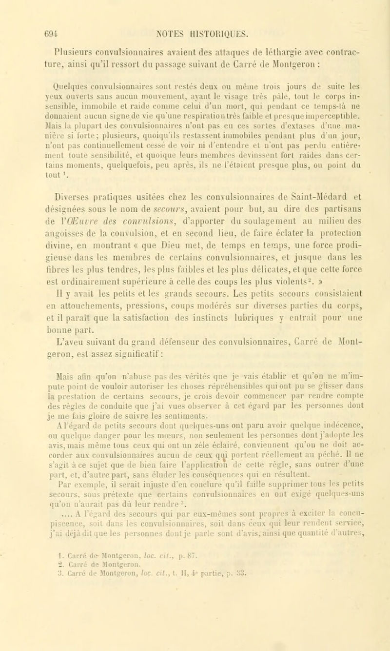 Plusieurs convulsionnaires avaient des attaques de léthargie avec contrac- ture, ainsi qu'il ressorl du passage suivant de Cane de Montgeron : Quelques convulsionnaires sont restés deux ou même trois jours de suite les yeux om ;- sans aucun mouvement, ayant le visage très pâle, tout le corps in- sensible, immobile et raide comme relui d'un mort, qui pendant ce lemps-là ne donnaient aucun signe.de vie qu'une respiration très Faible et presque im] ceptible. .Mais la plupart des convulsionnaires n'ont pas eu ces - irtes d'extasi s d'une ma- plusieurs, quoiqu'ils restassent immobiles pendant plus d'un jour, n'ont pas continuellement cessé de voir ni d'entendre et n'ont pas perdu entière- ment toute sensibilité, et quoique leurs membres devinssent fort raides dans cer- tains moments, quelquefois, peu après, ils ne l'étaient presque plus, ou poil I du tout '. Diverses pratiques usitées chez les convulsionnaires de Saint-Médard et désignées sous le nom de secours, avaient pour but, au dire des partisans lie VŒuvre des convulsions, d'apporter du soulagement au milieu des i Lgoisses de la convulsion, et en second lieu, de faire éclater la protection divine, en montrant « que Dieu met, de temps en temps, une force prodi- gieuse dans les membres de certains convulsionnaires, et jusque dans les libres les plus tendres, les plus faibles et les plus délicates, et que celte forci' est ordinairement supérieure à celle des coups les plus violents-. » Il y avait les petits elles grands secours. Les petits secours consistaient en attouchements, pressions, coups modérés sur diverses parties du corps, et il parait que la satisfaction t\c> instincts lubriques y entrait pour une bonne part. L'aveu suivant du grand défenseur des convulsionnaires, Carré de Mont- m, est assez significatif: afin qu'on n'abuse pas des vérités que je vais établir et qu'on ne ni'iiu- int de vouloir autoriser les liensibles qui ont pu se glisser dans la préstation de certains secours, je crois devoir commencer par rendre compte des règles de conduite que j'ai vues observer à cet égard par les personnes dont je me fais gloire de suivre les sentiments. Al'égard de petits secours s-uns ont paru avoir quelque indécence, tique danger pour les mœurs, non seulement les personnes dont j'a I i avis, mais même tous ceux qui ont un zèle éclairé, conviennent qu'on ne doit ac- corder aux convulsionnaires aucun de reux qui péché. Il ne s'agit à ce sujet que de bien faire l'application d : cette règle, sans outrer d'une part, et, d'autre part, sans éluder les conséqueni isultent. Par exemple, il serait injuste d'eu conclure qu'il faille supprimer tous les petits secours, sous prétexte que certains convulsion qu'on n'aurait pas du leur \ - --.'cours qui par eux-mêmes sont p concu- anaires, soit dans ceux qui leur rendent service, j'ai déjà dit que les personn i i que quantité d'autres, 1. Cai iron, loc. cil., p. 87. ■1. Carré de Monlgcron. irre Je Montgeron, /oc. cit., t. II, i partie, p. 33.