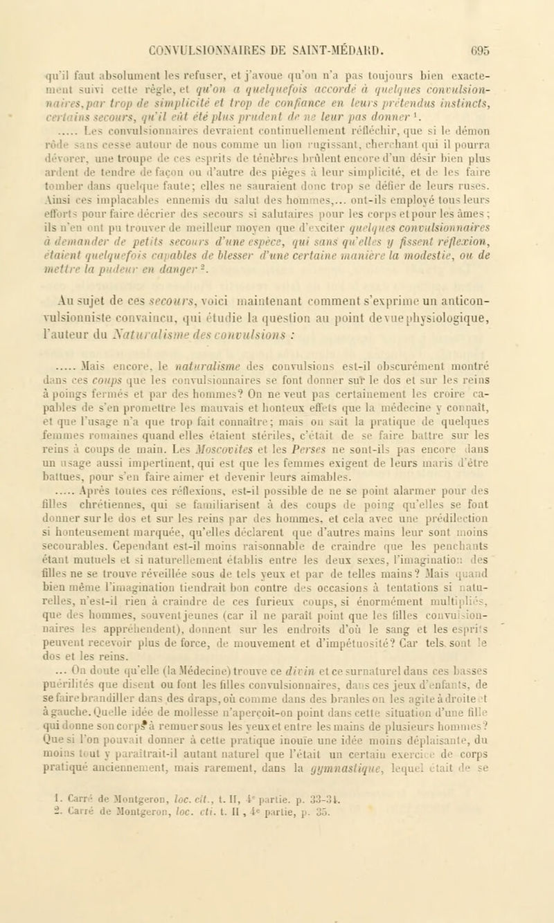 qu'il faut absolument les refuser, et j'avoue qu'on n'a pas toujours bien exacte- suivi cette règle, el qu'on a quelquefois accordé à quelques contn licite et trop de confiance en I itrs , rél ndus instincts, ins secours, <i>ïi! eût été plus prudent de. • leur pas donner1. Les convulsionnaires devraient continuellement réfléchir, que si le démos rôde sans cesse autour <I<^ non- comme un lion rugissant, cherchant qui il pourra dévorer, une troupe de ces esprits de ténèbres brûlent encore d'un désir bien plus ardent de tendre defaçon ou d'autre des pièges à leur simplicité, et de les faire tomlier dans quelque faute; elles ne sauraient donc trop se défier de leurs ruses. Ainsi ees implacables ennemis du salut des ' '^.... ont-ils employé tous leurs efforts pour faire décrier '1rs secours si salutaires pour les corps et pour lésâmes; ils n'en ont pu trouver de meilleur moyen que d'exciter quelq à demander de petit* secours d'une espèce, qui sans qu'elles y fissent réflexion, étaient quelquefois capables île blesser d'une certaine . modestie, ou de mettre la pudeur en danger*. Au sujet de ees secours, voici maintenant comment s'exprime un anticon- vulsionniste convaincu, qui étudie la question au point de vue physiologique, l'auteur du Naturalisme des convulsions : Mais encore, le naturalisme des convulsions est-il obscurément montré s coups que les convulsionnaires se font donner sur le dos et sur les reins à poings fermés et par des hommes? On no veut pas certainement les croire ca- pables de s'en promettre les mauvais et honteux effets que la médecine y connaît, et que l'usage n'a que trop fait connaître; mais on sait la pratique de quelques femmes romaines quand elles étaient stériles, c'était de se faire battre sur les reins à coups de main. Les Moscovites et les Perses ne sont-ils pas encor un usage aussi impertinent, qui est que les femmes exigent de leurs maris d'être battues, pour s'en faire aimer et devenir leurs aimables. Après toutes ces réflexions, est-il possible de ne se point alarmer pour îles tilles chrétiennes, qui se familiarisent à des coups de poing qu'elles se font donner sur le dos et sur les reins par des hommes, et cela avec une prédilection si honteusement marquée, qu'elles déclarent que d'autres mains leur sont moins secourables. Cependant est-il moins raisonnable de craindre que les penchants étant mutuels et -i naturellement établis entre les deux sexes, l'imagination des filles ne se trouve réveillée sous de tels yeux et par de telles mains? Mais quand bien même l'imagination tiendrait bon contre dos occasions à tentations si natu- relles, n'est-il rien à craindre de ces furieux coups, si énormément mull que des hommes, souvent jeunes (car il ne parait point que les tilles coi \ naires les appréhendent), donnent sur les endroits d'où le sang et les esprits peuvent recevoir plus de force, de mouvement et d'impétuosité? Car tels s dos et les reins. ... On doute qu'elle (la .Médecine) trouve ce divin et ce surnaturel dans ces Lasses puérilités que disent ou font les filles convulsionnaires. dai s ces jeux d'enfants, de se fairebrandiller dans des draps, où comme dans des branles o droite t à gauche. Quelle idée de mollesse n'aperçoit-on point dans cette situation d'i qui donne son corps* à remuer sous les yeux et entre les mains de plusii Que si l'on pouvait donner à cette pratique inouïe une idée moins déplaisante, du moins tout y paraîtrait-il autant naturel que l'était un certain exerci de corps pratiqué anciennement, mais rarement, dans la gymnastique, lequi 1. Carr; de Montgeron, loe.clt., t. II, l< ].;iriie. p. :j;!-:U. -• Ca ;;. toc. cti. t. II, 4e partie, p. 35.