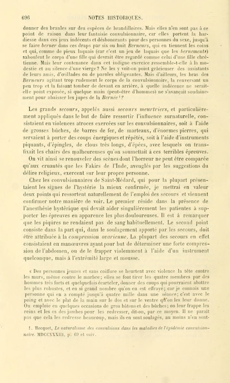 donner des branles sur dos espèces de hrandilloires. Mais elles D'en sonl pas à ce point de raison dans leur fantaisie convulsionnaire, car elles portent la har- diesse dans ees jeux indécents et déshonorants pour de- personnes du sexe, jusqu'à se faire berner dans ces draps par six ou huit Berneurs, qui en tiennent les coins et qui, comme de pieux laquais (car c'est un jeu de laquais que les bernemcnUt) saboulent le corps d'une fille qui devrai! être regardé comme celui d'une fille chré- tienne. Mais leur contenance dans cet indigne exercice ressemble-t-elle à la mo- destie et au silence d'une vierge? Ne les y voit-on point gr&cieuser des assistants de leurs amis, d'oeillades ou de paroles obligeantes. Mais d'ailleurs, les bras des Berneurs agitant trop rudement le corps <\f la convulsionnaire, la renversant un peu trop et la faisant tomber de devant en arrière, à quelle indécence ne serait- elle point exposée, si quelque main (peut-être d'hommes) ne s'avançait soudaine- ment pour abaisser les jupes de la Bernée ' :' Les grands secours, appelés aussi secours meurtriers, et particulière- ment appliqués dans le but de faire ressortir l'influence surnaturelle, con- sistaient en violences atroces exercées sur les convulsionnaires, soit à l'aide de grosses bûches, de barres de fer, de marteaux, d'énormes pierres, qui servaient à porter des coups énergiques et répétés, soit à l'aide d'instruments piquants, d'épingles, de clous très longs, d'épées, avec lesquels on trans- fixait les chairs des malheureuses qu'on soumettait à ces terribles épreuves. On vit ainsi se renouveler des scènes dont l'horreur ne peut être comparée qu'aux cruautés que les Fakirs de l'Inde, aveuglés par les suggestions du délire religieux, exercent sur leur propre personne. Chez les convulsionnaires de Saint-Médard, qui pour la plupart présen- taient les signes de l'hystérie la mieux confirmée, je mettrai en valeur deux points qui ressortent naturellement de l'emploi des secours el viennent confirmer notre manière de voir. Le premier réside dans la présence de l'anesthésie hystérique qui devait aider singulièrement les patientes à sup- porter les épreuves en apparence les plus douloureuses. Il est à remarquer que les piqûres ne rendaient pas de sang habituellement. Le second point consiste dans la part qui, dans le soulagement apporté par les secours, doit être attribuée à la compression ovarienne. La plupart des secours en effet consistaient en manœuvres ayant pour but de déterminer une forte compres- sion de l'abdomen, ou de le frapper violemment à l'aide d'un instrument quelconque, mais à l'extrémité large et mousse. « Des personnes jeunes et sans coiffure se heurtent avec violence la tète contre les murs, même contre le marbre; elles se font tirer les quatre membres par des hommes très forts et quelquefois écarleler, donner des coups qui pourraient abattre les plus robustes, et en si grand nombre qu'on en est enrayé; car je connais une personne qui en a compté jusqu'à quatre mille dans une séance; c'est avec le poing et avec le plat de la main sur le dos et sur le ventre qfl'on les leur d On emploie en quelques occasions de gros bâtons et des bûches: on leur frappe les reins et les es des jambes pour les redresser, dit-on, par ce moyen. 11 ne pas que cela les redresse beaucoup, mais ils en sont soulagés, au moins n'< n sont- i. Hecquet, £<> natwal sme des convulsions dans les maladies de t épidémie convulsion- naire. MDCCXXXI11, p. 69 et suiv.