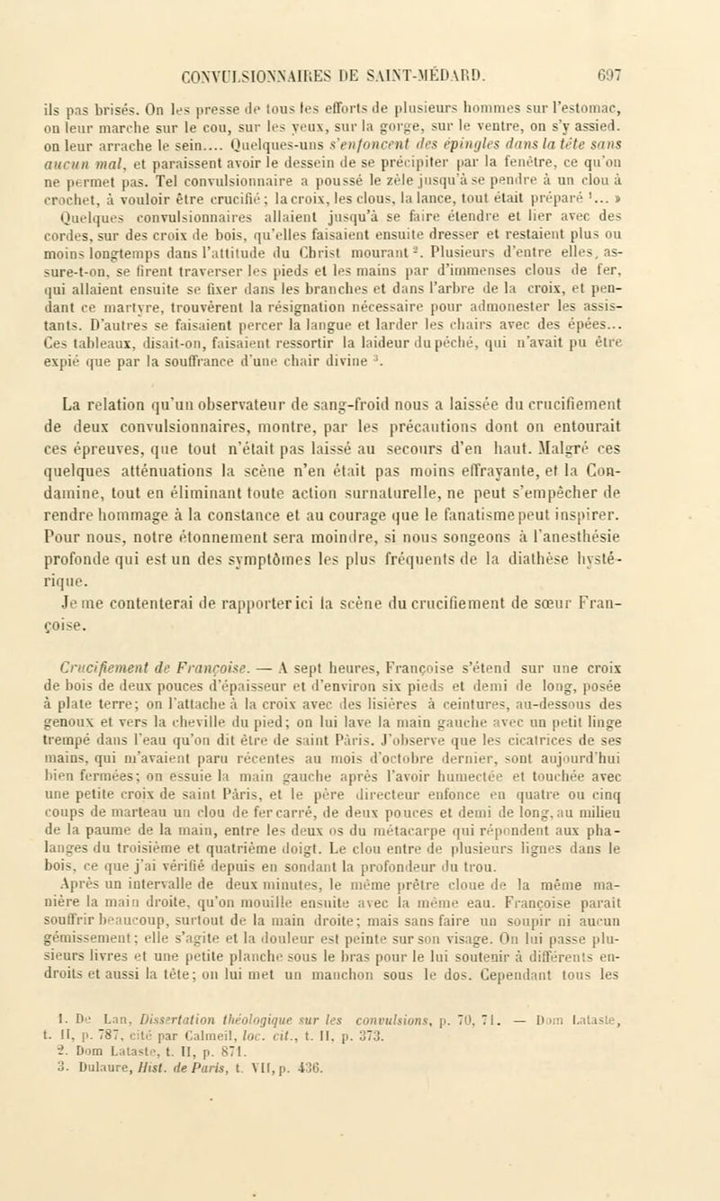 ils pas brisés. On les presse de tous les efforts de plusieurs hommes sur l'estomac, on leur marche sur le cou, sur les yeux, sur la gorge, sur le ventre, on s'y assied, on leur arrache le sein.... Quelques-uns s'enfoncent des épingl < dans la tète sans aucun mal, et paraissent avoir le dessein de se précipiter par la fenêtre, ce qu'on ne permet pas. Tel convulsionnaire a poussé le zèle jusqu'à se pendre à un cloua crochet, à vouloir être crucili'1 : la croix, les clous, la lance, tout était préparé '... » Quelques convulsionnaires allaient jusqu'à se faire étendre et lier avec des cordes, sur des croix de bois, qu'elles faisaient ensuite dresser et restaient plus ou moins longtemps daus l'attitude du Christ mourant2. Plusieurs d'entre elles, as- sure-t-on. se tirent traverser les pieds et les mains par d'immenses clous de fer, qui allaient ensuite se fixer dans les branches et dans l'arbre de la croix, et pen- dant ce martyre, trouvèrent la résignation nécessaire pour admonester les assis- tants. D'autres se faisaient percer la langue et larder les chairs avec des épées... Ces tableaux, disait-on, faisaient ressortir la laideur du péché, qui n'avait pu être expié que par la souffrance d'une chair divine ;. La relation qu'un observateur de sang-froid nous a laissée du crucifiement de deux convulsionnaires, montre, par les précautions dont on entourait ces épreuves, que tout n'était pas laissé au secours d'en haut. Malgré ces quelques atténuations la scène n'en était pas moins effrayante, et la Con- damine, tout en éliminant toute action surnaturelle, ne peut s'empêcher de rendre hommage à la constance et au courage que le fanatisme peut inspirer. Pour nous, notre étonnement sera moindre, si nous songeons à l'anesthésie profonde qui est un des symptômes les plus fréquents de la diathèse hysté- rique. Je me contenterai de rapporter ici la scène du crucifiement de sœur Fran- çoise. Crucifiement de Françoise. — A sept heures, Françoise s'étend sur une croix de bois de deux pouces d'épaisseur et d'environ six pieds et demi île long, posée à plate terre; on l'attache à la croix avec des lisières à ceintures, au-dessous des genoux et vers la cheville du pied; on lui lave la main gauche avec un petit linge trempé dans l'eau qu'on dit être de saint Paris. J'observe que les cicatrices de ses mains, qui m'avaient paru récentes au mois d'octobre dernier, sont aujourd'hui bien fermées; on essuie la main gauche après l'avoir humectée et touchée avec- une petite croix de saint Paris, et le père directeur enfonce en quatre ou cinq coups de marteau un clou de fer carré, de deux pouces et demi de long.au milieu de la paume de la main, entre les deux os du métacarpe qui répondent aux pha- langes du troisième et quatrième doigt. Le clou entre de plusieurs lignes dans le bois, ce que j'ai vérifié depuis en sondant la profondeur du trou. Après un intervalle de deux minutes, le même prêtre cloue de la même ma- nière la main droite, qu'on mouille ensuite avec la même eau. Françoise parait souffrir beaucoup, surtout de la main droite; mais sans faire un soupir ni aucun ■ lient ; elle s'agite et la douleur est peinte sur son visage. On lui passe plu- sieurs livres et une petite planche sous le bras pour le lui soutenir à différents en- droits et aussi la tète; on lui met un manchon sous le dos. Cependant tous les 1. De Lan, Dissertation théologique sur les convulsions, p. 70, 71. — Dom l.ataste, t. II. p. 787. cité par Calmeil, loc. cit., t. II. p. 373. 2. Dom Lalaste, t. II, p. 871. 3. Dulaure, Hist. de Paris, t. VU, p. 436.
