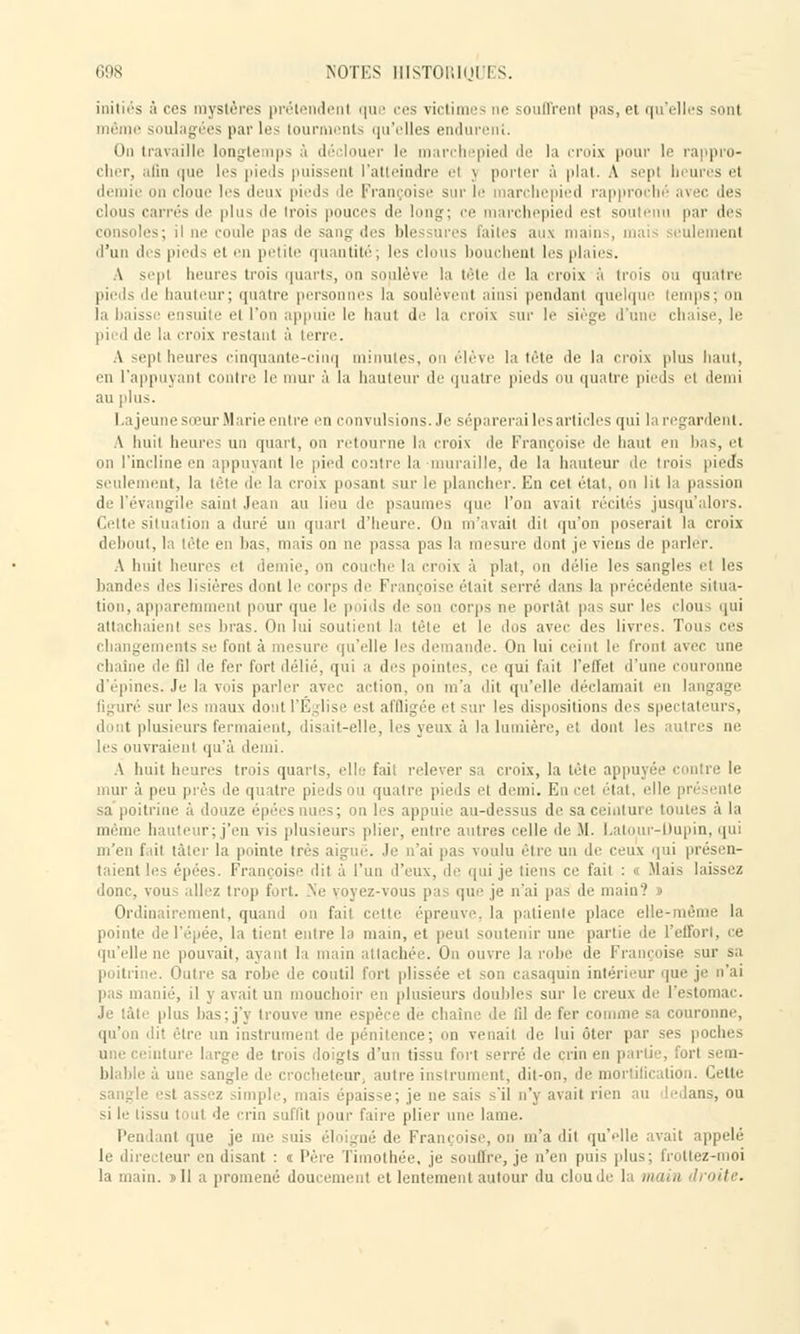 initiés â ces mystères prétendent que ces victimes ne souffrent pas, et qu'elles sont même soulagées par les tourments qu'elles lurent. On travaille longtemps à déclouer le march ipied de la croix pour le rappro- cher, afin que les pieds puissenl l'atteindre el j porter à plat. A sepl heures et demie un cloue les deux pieds de Françoise sur le marchepied rapproché ai ic des clous carrés de plus de Irois pouces de long; ce marchepied est soutenu par dos . il ne coule pas de sang des blessures Faites aux mains, mais seulement d'un des pieds et en petite quantité; les clous bouchent les plaies. A sept heures trois quarts, on soulève la tête de la croix à trois ou quatre pieds .le hauteur; quatre personnes la soulèvent ainsi pendant quelque temps; on la baisse ensuite el l'on appuie le haut de la croix mu- le siège d'une chaise, le pied de la croix restant à terre. A sept heures cinquante-cinq minutes, ilève la tête île la croix plus haut, on l'appuyant contre le mur à la hauteur de quatre pieds ou quatre pieds ci demi an plus. Lajeune sœur Marie entre eu convulsions. Je séparerai les articles qui la regardent. A huit heures un quart, ou retourne la croix de Françoise de haut eu lias, et na l'incline en appuyant le pied contre la-muraille, de la hauteur de trois pieds seulement, la tète de la croix posant sur le plancher. En cet état, on lit la passion de l'évangile saint Jean au lieu de psaumes que l'on avait récités jusqu'i lors. Celte situation a duré un quart d'heure. Ou m'avait dil qu'on poserait la croix debout, la tète en lias, mais on ne passa pas la mesure dont je viens de parler. A huit heures et .'ternie, on couche la croix à plat, on délie les sangles et les bandes des lisières dont le corps de Françoise était serré dans la précédente situa- tion, apparemment pour que le poids de son corps ne portât pas sur les «Ion • qui ni -es liras. On lui soutient la tète et le dos avec des livres. Tous ces changements se font à mesure qu'elle les d ande. On lui ceint le front avec une chaîne de fil de fer fort délié, qui a des pointes, ce qui fait l'effet d'une couronne d'épines. Je la veis parler avec action, on m'a dit qu'elle déclamait en langage figuré sur les maux dont l'Eglise est affligée el - tir les dispositions des spectateurs, dont plusieurs fermaient, disait-elle, les yeux a la lumière, et dont les autres ne les ouvraient qu'à demi. A huit heures trois quarts, elle fait relever sa croix, la tète appuyée contre le mur à peu près de quatre pieds ou quatre pieds et demi. Eu cet état, elle pn i e sa poitrine à douze épéesnues; on les appuie au-dessus de sa ceinture toutes à la même hauteur; j'en vis plusieurs plier, entre autres celle de M. Latour-Dupin, qui m'en fait tàter la pointe très aiguë. Je n'ai pas voulu être un de ceux qui présen- taient les épées. Françoise dit à l'un d'eux, de qui je tiens ce fait : « Mais laissez donc, vou- allez trop fort. Ne voyez-vous pa que je n'ai pas de main'.' - Ordinairement, quand on fait cette épreuve, la patiente place elle-mé la pointe del'épée, la tient entre la main, et peut soutenir une partie de l'effort, ce qu'elle ne pouvait, ayant la main attachée. Ou ouvre la robe de Françoise sur sa poitrine. Outre sa robe de coutil fort plissée et son casaquin intérieur que | pas manié, il y avait un mouchoir en plusieurs doubles sur le creux de l'estomac. plus lias: j'y trouve une espèce de chaîn ■ de lil de fer comme sa couronne, n instrument de pénitence; on venait de lui ôter par ses oture large de trois doigts d'un tissu fort serré de crin en partie, fort seui- ■ ■ i o iheteur, autre instru nt, dit-on, de mortification. Cette tis épaisse; je ne sais s'il n'y avait rien an ledans, ou si le tissu tout de' crin suffit pour l'aire plier une lame. Pendant que je me ois él jné de Françoise, on m'a dit qu'elle avait appelé le directeur en disant : « l'ère Timothée, je soutire, je n'en puis plus; Imitez-moi la m un. » 11 a promené doucement et lentement autour du clou de la main droite.