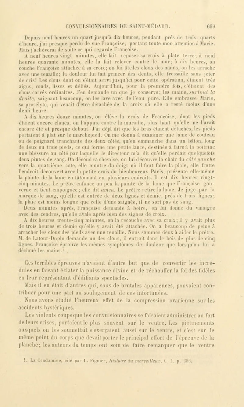 Depuis neuf heures un quart jusqu'à dix heures, pendant prés de trois quarts d'heure, j'ai presque perdu de vue Françoise, portant toute mon attention à Marie. Mais j'achèverai de suite ce qui regarde Françoise. A neuf heures vingt minutes, elle fait reposer sa croix à plate terre; à neuf heures quarante minutes, elle la fait relever contre le mur; à dix heures, on couche Françoise attachée à sa croix; on lui ôteles clous des mains, on les arrache avec une tenaille; la douleur lui fait grincer des dents, elle tressaille sans jeter de cris! Les clous dont on s'était s rvi jusqu'ici pour cette opération, étaient très aigus, ronds, lisses et dédiés. Aujourd'hui, pour la première fois, c'étaii clous carrés ordinaires. J'en demande un que je conserve; les mains,surtout la droite, saignant beaucoup, on les lave avec de l'eau pure. Elle embrasse Marie, sa prosélyte, qui venait d'être détachée de la croix où elle a resté moins d'une demi-heure. A dix heures douze minutes, on élève la croix de Françoise, dont les pieds étaient encore cloués, on l'appuie contre la muraille, plus haut qu'elle ne l'avait encore été et presque debout. J'ai déjà dit que le> bras étaient détachés, les pieds p itaient à plat sur le marchepied. On me donna à examiner une lame de couteau ou de poignard tranchante des deux côtés, qu'on emmanche dans un bâton, long de deux ou trois pieds, ce qui forme une petite lance, destinée à faire à la poitrine une blessure au côté par laquelle le directeur m'a dit qu'elle perdait quelquefois deux pintes de sang. On découd sa chemise, on lui découvre la chair du côté gauche vers la quatrième côte, elle montre du doigt où il faut faire la plaie, elle trotte l'endroit découvert avec la petite croix du bienheureux Paris, présente ell la pointe delà lame en tâtonnant en plusieurs endroits. Il est dix heures vingt- cinq minutes. Le prêtre enfonce un peu la pointe de la lame que Françoise gou- verne et tient empoignée; elle dit amen. Le prêtre retire la lame. Je juge par ! marque de sang, qu'elle est entrée de deux lignes et demie, près de trois lignes; la plaie est moins longue que celle d'une saignée, il ne sort pas de Deux minutes après, Françoise demande à boire, on lui donne du vinaigre avec des cendres, qu'elle avale après bien des signes de croix. A dix heures trente-cinq minutes, on la recouche avec sa croix; il y avait plus de trois heures et demie qu'elle y avait été attachée. On a beaucoup de peine à arracher les clous des pieds avec une tenaille. Nous sommes deux a ai 1er 1 prêtre. M. de Latour-Dupin demande un des clous, il entrait dans le bois de plus 4e cinq ligne ii nive les mêmes symptômes de douleur que lorsqu'on lui a les mains. ' Ces terribles épreuves n'avaient d'autre 1ml que de convertir les incré- dules en taisant éclater la puissance divine el de réchauffer la foi des fidèles en leur représentant d'édifiants spectacles. Mais il en était d'autres qui, sous de brutales apparences, pouvaient con- tribuer pour une part au soulagement de ces infortunées. Nous avons étudié l'heureux effet de la compression ovarienne sur les accidents hystériques. Les violents coups que les convulsionnaires se faisaient administrer au fort de leurs crises, portaient le plus souvent sur le ventre. Les piétinements auxquels on les soumettait s'exerçaient aussi sur le ventre, et c'est sur le même point du corps que 'levai! porter le principal elTorl de l'épreuve île la planche; les auteurs du temps ont soin de faire remarquer que le ventre !. La Candamine, cité par L. Figuier, Histoire, du meri-eilleur, t. !. p.