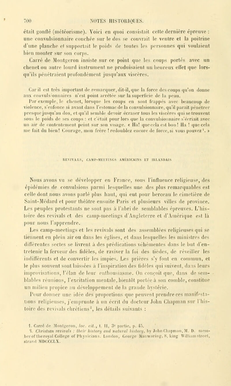 était gonflé (météorismc). Voici en quoi consistait celte dernière épreuve : nue convulsionnaire couchée sur le dos se couvrait le ventre et la poitrine d'une planche et supportait le poids de toutes les personnes qui voulaient bien monter sur son corps. Carré de Montgeron insiste sur ce point que les coups portés avec un chenet ou autre lourd instrumenl ne produisaient un heureux effet que lors- qu'ils pénétraient profondémenl jusqu'aux viscères. Caril est très important de remarquer, dit-il, que la force dés coups qu'on donne aux convulsioniiaircs n'est point arrêtée sur la superficie de la peau. Par exemple, le chenet, lorsque les coups en sont frappés avec beaucoup de violence, s'enfonce si avant dans l'estomac de la convulsionnaire, qu'il parait pénétrer presque jusqu'au dos, et qu'il semble devoir écraser tous les viscères qui se trouvent sous le poids de ses coups : et c'était pour lors que la convulsionnaire s'écriait avec u r de contentement peint sur son visage. « Ha! quecelaesl bon! lia ! q ;ela me fait du bien! Courage, mon frère ! redoublez encore de force,si vous pouvez1. » i:\\ir->n im\(,s \mi;iucains et iiii.aniiais Nous avons vu se développer en France, sous l'influence religieuse, des épidémies de convulsions parmi lesquelles une des plus remarquables est celle dont nous avons parlé plus haut, qui eut pour berceau le cimetière de Saint-Médard et pour théâtre ensuite Paris et plusieurs villes de province. Les peuples protestants ne sont pas à l'abri de semblables épreuves. L'his- toire des revivais et des camp-meetings d'Angleterre et d'Amérique esl là pour nous l'apprendre. Les camp-meetings et les revivais sont des assemblées religieuses qui se tiennent en plein air ou dans les églises, et dans lesquelles les ministres des différentes sectes se livrent à des prédications véhémentes dans le but d'en- tretenir la ferveur des fidèles, de raviver la foi des tièdes, de réveiller les indifférents et de convertir les impies. Les prières s'y font en commun, et le plus souvent sont laissées à l'inspiration des fidèles qui suivent, dans leurs improvisations, l'élan de leur enthousiasme. On conçoit que, dans de sem- blables réunions, l'excitation mentale, bientôt portéeà son comble, constitue un milieu propice au développement de la grande Hystérie. Pour donner une idée des proportions que peuvenl prendre ces manifesta- tions religieuses, j'emprunte à un écrit du docteur John Chapman sur l'his- toire des revivais chrétiens2, les détails suivants : 1. Carré (le Montgeron, lor. cit., t. II, 3e partie, p. 45. 2. Christian revivais : Iheir history and natural history, bj John Chapman, M. D. i i- berol l lie royal Collège of Physicians. London, George Manwaring, 8, king William stroet, slrand MDCCCLX.