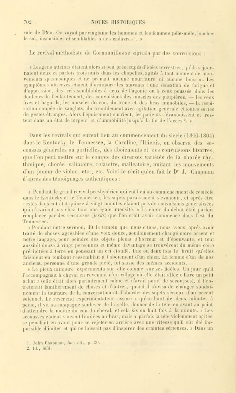 rôle de Dieu. I In \.i\,ni par vingtaine les hommes el les femmes pêle-mêle, joncher le sol, insen ible el e nblables à des cadavres '. » Le revival méthodiste de Cornouailles se signala par des convulsions : « Lesgens atteints étaienj alors si peu préoccupés d idées terrestres, qu'ils séjour- naient tlt-ux et parfois troi> nuits dans les chapelles, agités à tout moment de mou- vements spasmodiques et ne prenant aucune nourriture ni aucune boisson. Les symptômes observés étaient d'ordinaire les suivants : nue sensation de fal i d'oppress , des cris semblables à ceux de l'agonie ou à ceux poussés dans les douleurs de l'enfantement, des convulsions des muscles des paupières, - les yeux Qxes el hagards, les muscles du cou, du Ir • el des bras immobiles, — la respi- ration coupée de sanglots, du tremblement avec agitation générale ettouti de gestes étranges. Vlors l'épuisement survient, les patients s'évanouissent el res- tent dans un étal de torpeur el d'immobilité jusqu'à la lin île l'accès2. » Dans les revivais qui eurent lieu au commeneemenl du siècle (1800-1804) dans le Kentucky, le Tennessee, la Caroline, i'Iliinois, on observa des se- cousses générales ou partielles, des aboiements et îles convulsions bizarres, que l'on peut mettre sur le compte des diverses variétés de la chorée rhy- thmique, chorée saltatoire, rotatoire, malléatoire, imitant 1rs mouvements d'un joueur de violon, etc., etc. Voici le récit qu'en l'ait le Dr J. Cliapman d'après des témoignages authentiques : « Pendant le grand ri vival presbytérien qui eut lieu au commeneemenl de ce sied dans le Kentuckj et le Tennessee, les sujets paraissaient s'évanouir, et après être restés dans cet état quinze à vingt minutes,étaient pris de convulsions généralisées qui n'avaient pas chez tous eue égale intensité. » La chute du début était parfois remplacée par des secousses (jerks) que l'on croit avoir c encé dans l'est du Tennessee. » Pendant notre sermon, dit le témoin que nous citons, nous avons, après avoir traité de choses agréables d'une voix douce, soudainement changé notre accenl et notre langage, pour peindre dos objets pleins d'horreur el d'épouvante, et tout aussitôt douze à vingt personnes el même davantage se trouvèrent du même coup précipitées à terre en poussant un cri étouffé. Une ou deux luis le bruit qu'elles faisaient en tombant ressemblait à l'aboii ment d un chien. La femme d'un de nos anciens, personne d'une grande piété, fui saisie des mêmes accidents. » Le pieux ministre expérimenta sur elle connue sur ses (idoles. I n jour qu'il , ignait à i heval eu revenant d'un village où elle était allée « faire un petit achat » (elle étail alors parfaitement calme et n'avait point de secousses), il l'en- tretenait familièrement de choses et d'autres, quand il s'avisa de changer soudai- nement la tournure de la conversation el d'aborder des sujets sérieux d'un accent solennel. I,e révérend expérimentateur assure « qu'au I t de deux minutes à peine, il vil sa compagne soulevée de la selle, donner de la tête en avant au point d'atteindre la moitié du cou du cheval, et cela six ou huit fois à la minute, i Les secousses étaient souvent limitées au bras, mais c parfois la tête violemment se penchait en avant pour se rejeter en arrière avec une vitesse qu'il eut été im- possible d'imiter et qui ne laissait pas d'inspirer des craintes sérieuses, i Dans lin I. John Chapmao, /<■■ i. ld., ibid.