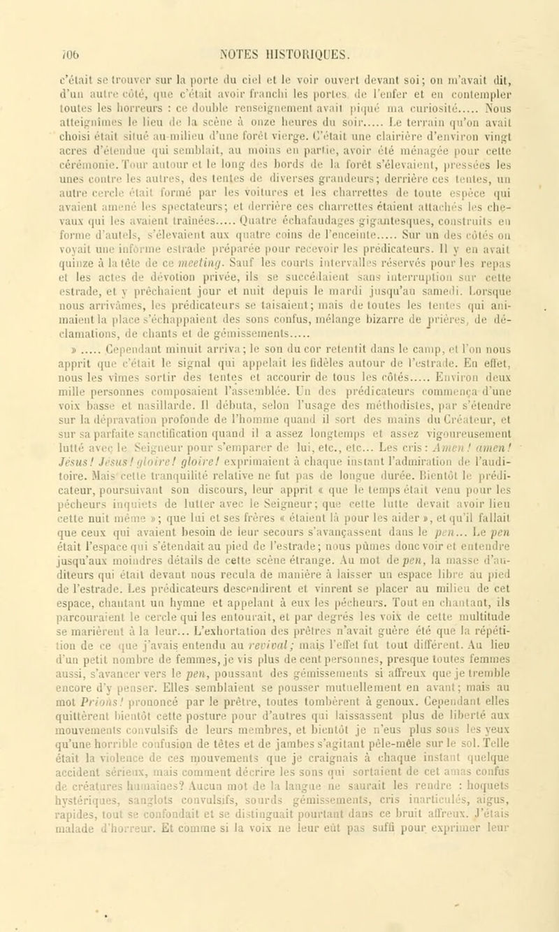 c'était se trouver sur la porte du ciel el le voir ouvert devant soi; on m'avait dit, d'un autre côté, que c'était avoir franchi les portes de l'enfer et en contempler toutes les horreurs : ce double renseignement avait piqué ma curiosité Nous atteignîmes le lieu de la scène à onze heures du soir Le terrain qu'on avait choisi était situé au milieu d'une forêt vierge. C'était une clairière d'environ vingt te qui semblait, au moins en partie, avoir été ménagée pour cette i l ur el le long des bords il'- la forêt s'élevaient, pressées les unes contre les autres, des lentes de diverses grandeurs; derrière ces tentes, un autre cercle était formé par les voilures el les charrettes de toute pèce qui avaient amené les spectateurs; <i derrière ces charrettes étaient atta :h les che- vaux qui les avaient traînées Quatre échafauda . - <»ig intesques, con l'autels, s'élevaient aux quatre coins de l'enceinte Sur un des voyait une inl i i préparée pour recevoir les prédicateurs. Il y en avait quinze à la tête intervalles réservés pour les repas et les a i ■iion privée, ils se succédaient sans interruption sur cette estrade, et j prêchaient jour et nuit depuis le mardi jusqu'au samedi. Lorsque nous arrivâmes, les prédicateurs se taisaient; mais de toutes les tentes qui ani- maient la place s'échappaient 'les sons confus, mélange bizarre de prières, de dé- clamations, de chants et de gémissements » Cependant minuit arriva ; le sou du cor retentit dans le camp, et l'on nous apprit que c'était le signal qui appelait les fidèles autour «le l'estrade. ; nous les vîmes sortir des lentes et accourir de tous les côtés Environ deux mille personnes composaient l'assemblée. Un des prédicateurs commi nça d nue voix basse1 et nasillarde. Il débuta, selon l'usage des méthodistes, par s'étendre sur la dépravation profonde de l'homme quand il sort des mains du Créateur, el sur sa parfaite sanctification quand il a assez longtemps et assez vigoureusement lutté avec le S. igneur pour s'emparer de lui. etc., etc.. Les cris: Anu i ' amen ' Tésusl JésusIgloireI gloirel exprimaient à chaque instant l'admiration di toire. Mais cette tranquilité relative ne fut pas de longue durée. Bii ntôl h prédi- cateur, poursuivant son discours, leur apprit « que le temps était venu pour les pécheurs inquiets de lutter avec le Seigneur ; que cette lutte devait avoir lieu cette nuit mê ; qtte lui et ses frères o étaient là pour les aider », et qu'il fallait que ceux qui avaient besoin de leur secours s'avançassent dans le était l'espace qui s'étendait au pied de l'estrade; n ius pûmes donc voir el entendre jusqu'aux moindres détails de celte scène étrange. Au mot depen, la diteurs qui était devant nous recula de manière à laisser un espace libre au pied de l'estrade. Les prédicateurs descendirent et vinrent se placer au milieu de cet espace, chautant un hymne et appelant à eux les pécheurs. Tout en chantant, ils parcouraient le cercle qui les entourait, et par degrés les voii de celte multitude se marièrent à la leur... L'exhortation des prêtres n'avait guère été que 1 tiou de ce que j'avais entendu au revival; mai? l'effet fut tout différent. Au lieu d'un petit nombre de femmes, je vis plus de cent personnes, presque toutes femmes aussi, s'avancer vers le pen, poussant des gémissements si affreux que je tremble encore d'y penser. Elles semblaient se pousser mutuellement en avant; mais au mot PrioAs! prononcé par le prêtre, toutes tombèrent à genoux. Cependant elles quittèrent bientôt cette posture pour d'autres qui laissassent plus de liberté aux mouvements convulsifs de leurs membres, et bientôt je n'eus plus sons qu'une horrible confusion de tètes et de jambes s'agi tant pêle-mêle sur le sol. Telle était la violence de ces mouvements que je craignais à chaque instant quelque accident sérieux, mais comment décrire les sons qui sortaient de cet a lias confus de créai :s? Aucun mot de la 1 hoquets hystérie ^ convulsifs, sourds gémissements, cris inarticulés, aigus, rapides, tout se confondait et se distinguait pourtant dans ce bruit affreux. J'étais malade d'horreur. Et comme si la voix ne leur eut pas suffi pour exprimer leur