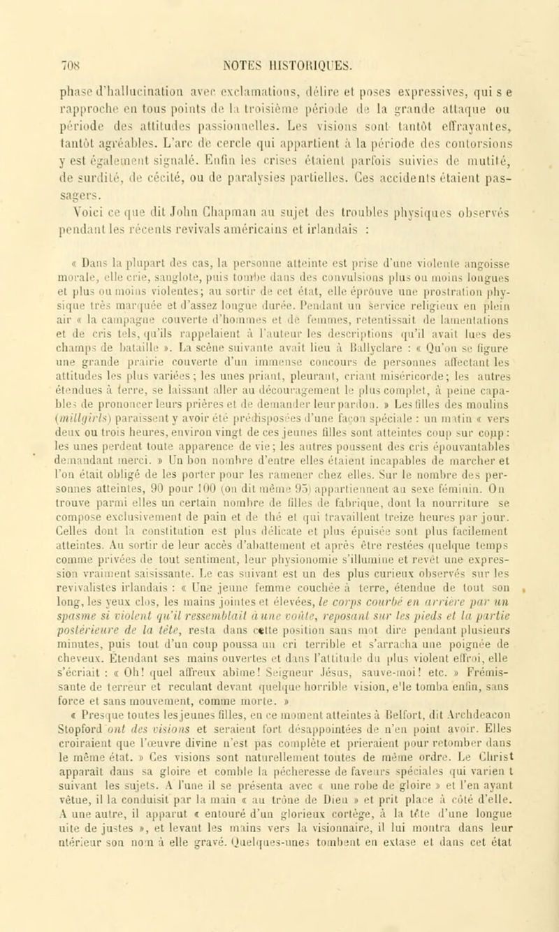 phase d'hallucination aver, exclamations, délire el poses expressives, qui s e rapproche en tous points de la troisiè période de la grande attaque ou période des attitudes passionnelles. Les visions sonl tantôt effrayantes, tantôt agréables. L'an- de cercle qui appartient à la période des contorsions 3 est égalemenl signalé. Enfin les crises étaient parfois suivies de mutité, de surdité, de cécité, ou de paralysies partielles. Ces accidents étaient pas- sagers. Voici ce que dit John Chapman au sujet des troubles physiques observés pendant les récents revivais américains et irlandais : « Dans la plupart des cas, la personne atteinte est prise d'une violente angoisse mnralf, elle crie, sanglote, puis tombe dans des convulsions plus ou moins longues et plus ou moins violentes; au sortir de ce! état, elle éprouve une prostration phy- sique très marquée et d'assez longue durée. Pendant un Service religieux en plein air  la campagne couverte d'hommes et de Femmes, retentissait de lamentations et de cris tels, qu'ils rappelaient à l'auteur les descriptions qu'il avait lues des champs de bataille t. La scène suivante avait lieu à Ballyclare : i Qu'on se figure une grande prairie couverte d'un immense concours de personnes affectant 1rs attitudes les plus variées; 1rs unes priant, pleurant, criant miséricorde; 1rs autres él indues à terre, se laissant aller au découragement 1 plus complet, à peine capa- ble; île prononcer leurs prières el de demander leur pardon. » Les filles des moulins (millgirls) paraissent y avoir été pré tispos ies d'une façon spéciale : un ra itin i vers deux ou trois heures, environ vingt de ces jeunes ti 11 «■ - sont atteintes coup sur conp •' les unes perdent toute apparence de vie; les autres poussent des cris épouvantables demandant merci. » Un bon nombre d'entre elles étaient incapables de marcher et l'on était obligé de 1rs porter pour les ramen tr chez elle Sut le n bre des per- sonnes atteintes, 90 pour 100 (on dit même 95 appartiennent a i sexe féminin. On trouve parmi elles un certain nombre de lilles de fabrique, donl la nourriture se compose exclusivement de pain et de thé et qui travaillent treize heures par jour. Celles donl la constitution est plus délicate el plus épuisée sont plus facilement atteintes. Au sortir de leur accès d'abattement et après être restées quelque temps comme privées de tout sentiment, leur physionomie s'illumine et revêl une expres- sion vraiment saisissante. Le cas suivant est un des plus curieux observés sur les i istes irlandais : « Une jeune femme couchée à terre, étendue de tout son long, les yeux clos, les mains jointes el élevées, le corps courbé en arrière par un -i violent qu'il ressemblait aune voûte, reposant sur les pieds et la partie postérieure de bi tête, resta dans cette position sans mol dire pendant plusieurs minutes, puis tout d'un coup poussa un cri terrible et s'arracha une poignée de cheveux. Étend tnt ses mains ouvertes et dans l'attitude du plus violent ellr u, elle s'écriait: «Oh! quel affreux abime! Seigneur Jésus, sauve-moi! etc. » Frémis- sante de terreur et reculant devant quelque horrible vision, e'Ie tomba enfin, s ms force et sans mouvement, comme morte. » « Presque toutes lesjeunes filles, en ce m im ni atteintes à Belfort, dit Vrcbdeacon Stopford ont des visions et seraient forl désappointées de n'ci\ point avoir. Elles croiraient que l'œuvre divine n'est pas complète et prieraient pour retomber dans le même état, t Ces visions sont naturellement toutes de même ordre. Le Christ apparaît dans sa gloire et comble la pécheresse de fave irs spéciales qui varien t suivant les sujets. A l'une il se présenta avec « une robe de gloire i el l'en ayant vêtue, il la conduisit par la m un « au trône de Dieu i et prit place 5 côté d'elle. A une autre, il apparut « entouré d'un glorieux cortège, à la tête d'une longue uite de justes », et levant les mains vers la visionnaire, il lui montra dans leur ulérieur son no'n à elle gravé. Quelques-unes tombent en extase et dans cet étal