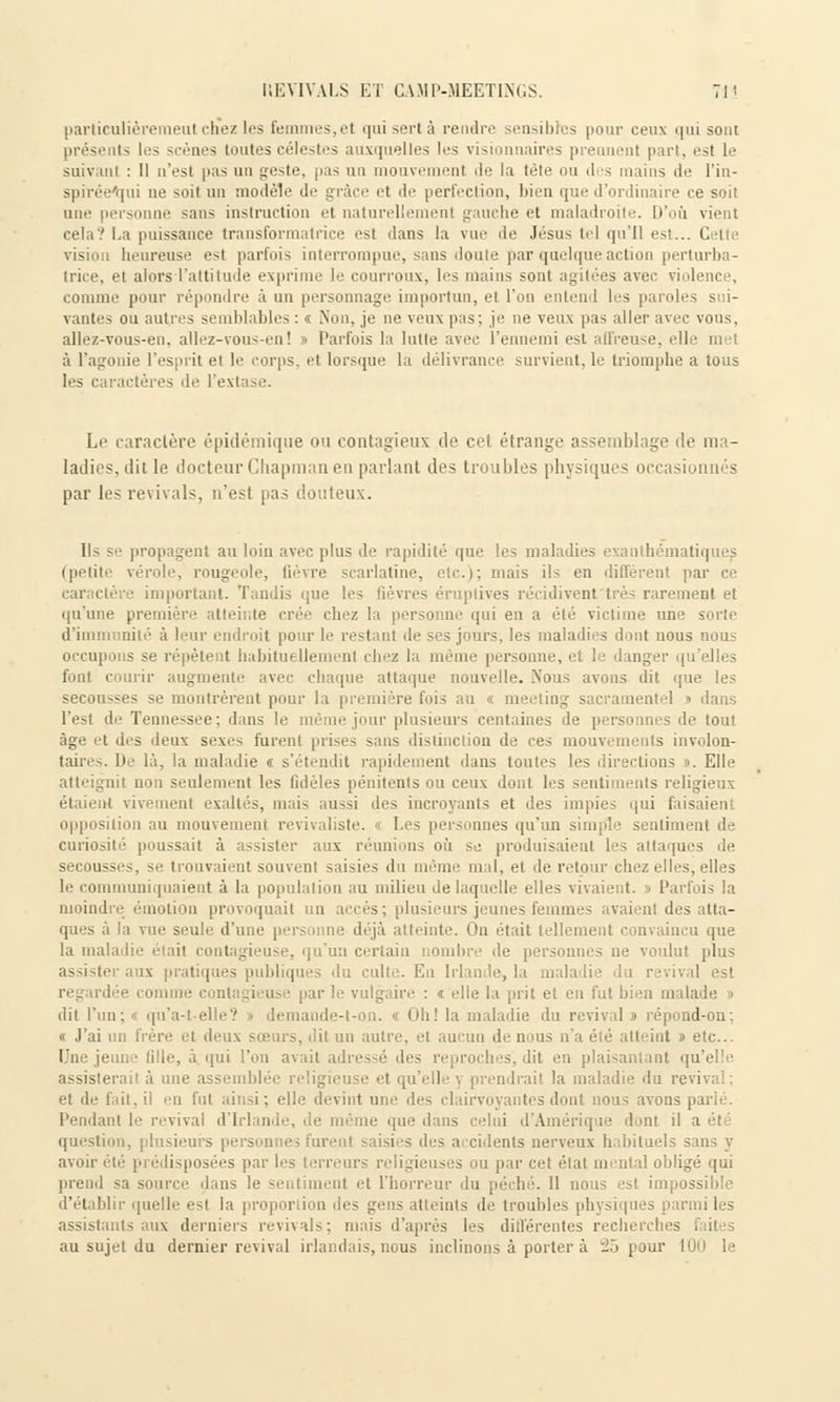 particulièrement chez les femmes,et qui sert à rendre sensibles pour ceux qui sont présents les scènes toutes célestes auxquelles les visionnaires prennent pari, est le suivanl : Il o'esl pas un geste, pas un mouvement île la tète ou des mains de l'in- spirée'qui ne soit un modèle de grâce et de perfection, bien que d'ordinaire ce soit une personne sans instruction et naturellement gauche et maladroite. D'où vient cela'.' La puissance transformatrice est dans la vue de Jésus tel qu'il est... Celte vision heureuse est parfois interrompue, sans doute par quelque action perturba- trice, et alors l'attitude exprime le courroux, les mains sont agitées avec violenc . comme pour répondre à un personnage importun, el l'on entend les paroles s i- vantes ou autres semblables: « Non, je neveuxpas;je ne veux pas aller avec vous, allez-vous-en. allez-vous-en! > Parfois la lutte avec l'ennemi est affreuse, elle ni ■• à l'agonie l'esprit el le corps, et lorsque la délivrance survient, le triomphe a tous les caractères de l'extase. Le caractère épidémique ou contagieux de cet étrange assemblage de ma- ladies, dit le docteur Chapman en parlant des troubles physiques occasionnés par les revivais, n'est pas douteux. Ils se propagent au loin avec plus de rapidité que les maladies exanthématiques (petite vérole, rougeole, lièvre scarlatine, etc.); mais ils en diffèrent par ce caractère important. Tandis que le, Bèvres éruptives récidivent très rarement et qu'une première atteinte crée chez la personne qui en a été victime une sorie d'immunité à leur endroit pour le restant de ses jours, les maladies dont nous nous occupons se répètent habituellement chez la même personne, et le danger qu'elles font courir augmente avec chaque attaque nouvelle. Nous avons dit que les secou-ses se montrèrent pour la première fois au meeting sacramentel » dans l'est de Tennessee; dans le même jour plusieurs centaines de personnes de tout âge et des deux sexes furent prises sans distinction de ces mouvements involon- taires. De là, la maladie « s'étendit rapidement dans toutes les directions ». Elle atteignit non seulement les fidèles pénitents ou ceux dont les sentiments religieux étaient vivement exaltés, mais aussi des incroyants et des impies qui faisaient opposition au mouvement revivaliste. « Les personnes qu'un simple sentiment de curiosité poussait à assister aux réunions où se produisaient les attaques de sei lusse -, se trouvaient souvent saisies du même mal, et de retour chez elles, elles le communiquaient à la population au milieu de laquelle elles vivaient. » Parfois la moindre émotion provoquait un accès ; plusieurs jeunes femmes avaient des atta- ques à la vue seule d'une personne déjà atteinte. On était tellement convaincu que la maladie était contagieuse, qu'un certain nombre de personnes ne voulut plus assister aux pratiques publiques du culte. En Irlande, la mala rival est • comme contagieuse par le vulgaire : « elle la prit et en fut bien malade » dit l'un; i qu'a-t-elle? » demande-t-on. « Oh! la maladie du revivais répond-on; « J'ai un frère et deux sœurs, dit un autre, et aucun de nous n'a été atteint » etc.. Une jeune Bile, à qui l'on avait adressé des reproches, dit en plaisantant qu'ell assisterait à une assemblée religieuse et qu'elle y prendrait la maladie du revival el île fait.il eu fut ainsi; elle devint une des clairvoyantes dont nous avons parlé. Pendant le revival d'Irlande, que dans celui d'Amérique dont il a été . plusieurs personnes furent saisies des accidents nerveux habituels sans y avoir été-pi ('disposées par I'• is ou par cet état mental obligé qui prend sa source dans le sentiment et l'horreur du péché. 11 nous est impossible d'établir quelle est la proportion des gens atteints de troubles physiques parmi les assistants aux derniers revivais; mais d'après les différentes recherches au sujet du dernier revival irlandais, nous inclinons à porter à v2ô pour 100 le
