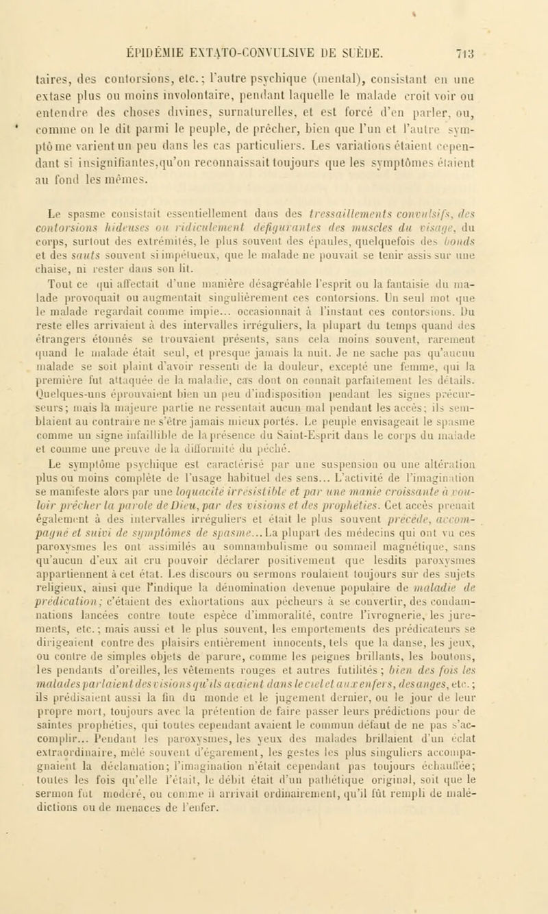 taires, des contorsions, etc. : l'autre psychique (mental), consistant en une extase plus ou moins involontaire, pendant laquelle le malade croit voir ou entendre des choses divines, surnaturelles, et est forcé d'en parler, ou, comme on le dit parmi le peuple, de prêcher, bien que l'un et l'autre sym- ptôme varient un peu dans les cas particuliers. Les variations étaient cepen- dant si insignifiantes,qu'on reconnaissait toujours que les symptômes au fond les mêmes. Le spasme ci sentiellement dans îles tressaillements eonvttlsifs, des contorsions hideuses ou ridiculement défigurantes des muscles du m corps, surtout des extrémités,le plus souvent des épaules, quelquefois des i onds el des sauts souvent siimpélueux, que le malade ne pouvait se tenir assis sur une chaise, ni rester dans son lit. Tout ce qui affectait d'une manière désagréable l'esprit ou la fantaisie du ma- lade provoquait ou augmentait singulièrement ces contorsions. Un seul mot que le malade regardait comme impie... occasionnait à l'instant ces contorsions. Du reste elles arrivaient à des intervalles irréguliers, la plupart du temps quand des étrangers étonnés se trouvaient présents, sans cria moins souvent, rarement quand le malade était seul, et presque jamais la nuit. Je ne sache pas qu'aucun malade se soit plaint d'avoir ressenti de la douleur, excepté une femme, <iiiî la première fut attaquée de la mala lie, cas rlont on connaît parfaitement les détails. Quelques-uns éprouvaient bien un peu d'indisposition pendant les signes seurs; mais la majeure partie ne ressentait aucun mal pendant les accès; il blaienl au contraire ne s'être jamais mieux portés. Le peuple envisageait le comme un signe infaillible de la présence du Saint-Esprit dans le corps du malade et comme une preuve de la difformité du | Le symptôme psychique est caractérisé par une suspension ou une altération plus ou moins complète de l'usage habituel îles sens... L'activité de l'imagination se manifeste alors par une loquacité irrésistible et pur une munie croissant loir pi êcher la parole de Dieu, par des visions el des prophéties. Cet accès prenait également à îles intervalles irréguliers el était le plus souvent précède, et suivi de symptômes de spasme...La plupart des médecins qui ont vu ces paroxysmes les ont assimilés au somnambulisme ou sommeil magnétique, >uis qu'aucun d'eux ait cru pouvoir déclarer positivement que lesdits paroxysmes appartiennent à cet état. Les discours ou sermons roulaient toujours sur des sujets religieux, ainsi que l'indique la dénomination devenue populaire de maladie île prédication; c'étaient des exhortations aux pécheurs à se convertir, des condam- nations lancées contre toute espèce d'immoralité, contre l'ivrognerie, les jure- ments, etc. ; mais aussi et le plus souvent, les emportements des prédicateurs se dirigeaient contre des plaisirs entièrement innocents, tels que la danse, les jeux, ou contre de simples objets de parure, comme les peignes brillants, les boulons, les pendants d'oreilles, les vêtements rouges et autres futilités ; bien des fois les malades pat laientdes visions qu'ils ne aie ni dans le ciel et aux enfers, desanges, ct.\ ; ils prédisaient aussi la un du monde et le jugement dernier, ou le jour de leur propre mort, toujours avec la prétention de faire passer leurs prédictions pour de saintes prophéties, qui toutes cependant avaient le commun défaut de ne pas s'ac- complir... Pendant les paroxysmes, les yeux des malades brillaient d'un éclat extraordinaire, mêlé souvent d'égarement, les gestes les plus singuliers accompa- gnaient la déclamation; l'imagination n'était cependant pas toujours échauffée; toutes les fois qu'elle l'était, le débit était d'un pathétique original, soit que le sermon La modéré, ou comme il arrivait ordinairement, qu'il fût rempli de malé- dictions ou de menaces de l'enfer.