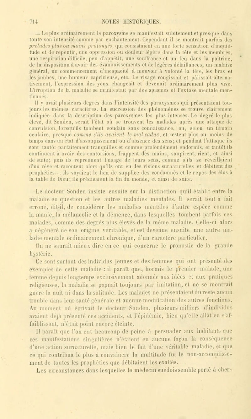... Le plus ordinair ni le paroxysme se manifestai! subitemenl et presque dans toute son intensité com par enchantement. Cepend ni il se montrail parfois des préludes plus ou moin ngës, qui consistaient en une forte sensation d'inquié- tude el de repentir, une oppression ou douleur légère dans la tête et les membres, une respiration difficile, peu d'appétit, une souffrance et un feu dans la poitrine, de la disposition à avoir des évanouissements et de légères défaillances, un malaise général, un commencement d'incapacité à mouvoir à volonté la tête, les bras et lesj mbes, une humeur capricieuse, etc. Le visage rougissait et pâlissait alterna- tivement, l'expression îles veux changeail el devenait ordinairement plus vive. L'irruption de la maladie se manifestait par des spasmes et l'extase mentale men- Il y avait plusieurs degrés dans l'intensité des paroxysmes qui présentaient tou- jours les mêmes caractères. La succession des phénomènes se trouve clairement indiquée dans la description des paroxysmes les plus intenses. Le degré le plus élevé, dit Sonden, serait l'état où se trouvent les malades après une attaque de convulsion, lorsqu'ils tombent soudain sans connaissance, ou, selon un témoin oculaire, presque connue s'ils tiraient le mal caduc, et restent plus ou moins de temps dan- en étal d'assoupissement ou d'absence des sens; et pendant l'attaque ils sont tantôt parfaitement tranquilles et comme profondément endormis, et tantôt ils continuent à avoir des contorsions, frappent des mains, soupirent, rient, el ainsi de suite; puis ils reprennent l'usage de leurs sens, comme s'ils se réveillaient d'un rêve et racontent alors qu'ils ont eu des visions surnaturelles et débitent des prophéties... ils voyaient le lieu de supplice des condamnés et le repas des élus à la table de Dieu; ils prédisaient la fin du monde, et ainsi de suite. Le docteur Sonden insiste ensuite sur la distinction qu'il établit enlre la maladie en question et les autres maladies mentales. Il serait tout à fait erroné, dit-il, de considérer les maladies mentales d'autre espèce comme la manie, la mélancolie et la démence, dans lesquelles tombent parfois ces malades, lorame des degrés plus élevés de la même maladie. Celle-ci alors a dégénéré de son origine véritable, et est devenue ensuite une autre ma- ladie mentale ordinairement chronique, d'un caractère particulier. On ne saurait mieux dire en ce qui concerne le pronostic de la grande hystérie. Ce sont surtout des individus jeunes et des femmes qui ont présenté des exemples de cetle maladie : il paraît que, honnis le premier malade, une , femme depuis longtemps exclusivement adonnée aux idées et aux pratiques religieuses, la maladie se gagnait toujours par imitation, et ne se montrait guère la nuit ni dans la solitude. Les malades ne présentaient du reste aucun trouble dans leur sa il e et aucune modification des autres fonction :. ment où écrivait le docteur Sonden, plusieurs milliers d'ind avaient déjà présenté ces accidents, et l'épidémie, bien qu'elle allât eu s'af- faiblissant, n'était point encore éteinte. Il paraît que l'on eut beaucoup de peine à persuader aux habitants que ces manifestations singulières n'étaient en aucune façon la conséquence d'une action surnaturelle, mais bien le fait d'une véritable maladie, et que ce qui contribua le plus à convaincre la multitude fut le non-accomplisse- ment de toutes les prophéties que débitaient les exaltés. Les circonstances dans lesquelles le médecin suédois semble porté à cher-