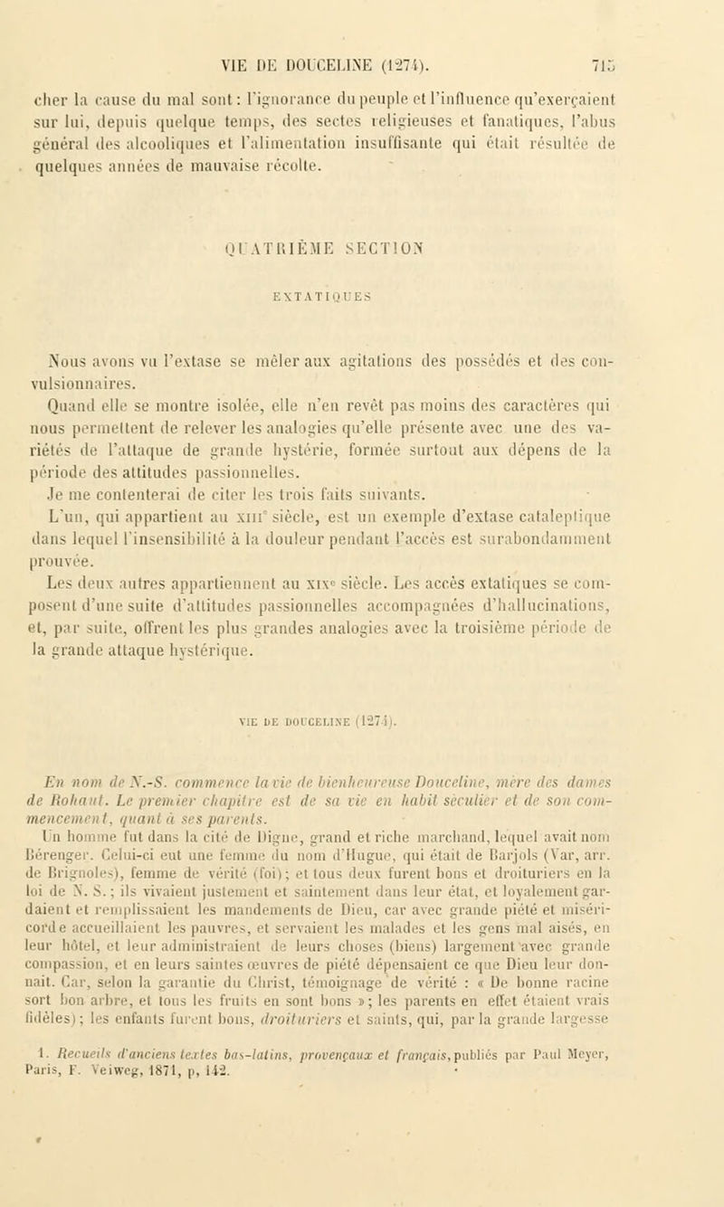 VIE DE DOUCELINE (1274). 7i:. cher la cause du mal sont: l'ignorance du peuple et l'influence qu'exerçaient sur lui, depuis quelque temps, des sectes religieuses et fanatiques, l'abus général des alcooliques et l'alimentation insuffisante qui était résultée de quelques années de mauvaise récolte. QUATRIEME SECTION EXTATIQUES Nous avons vu l'extase se mêler aux agitations des possédés et des con- vulsionnaires. Quand elle se montre isolée, elle n'eu revêt pas moins des caractères qui nous permettent de relever les analogies qu'elle présente avec une des va- riétés de l'attaque de grande hystérie, formée surtout aux dépens de la période des attitudes passionnelles. Je me contenterai de citer les trois faits suivants. L'un, qui appartient au xnr siècle, est un exemple d'extase cataleptique dans lequel l'insensibilité à la douleur pendant l'accès est surabondamment prouvée. Les deux autres appartiennent au xiv siècle. Les accès extatiques se com- posent d'une suite d'attitudes passionnelles accompagnées d'hallucinations, et, par suite, offrent les plus grandes analogies avec la troisième péri la grande attaque hystérique. VIE DE DOOCELINE (1274). En nom de N.-S. commence la vie de bienheureuse Douceline, m'ei de Roliaut. Le premier chapitre est de su vie en Imbil séculier et de sou cotn- mencem, . t, quani à •< s parents. Un homme tut dans la cité de Digne, grand et riche marchand, lequel avait nom Bérenger. Celui-ci eut une femme du nom d'Hugue, qui était de Barjols (Var, arr. de Brignoles), femme de vérité (foi); ei tous deux furent bons et droituriers en la loi de X. S.; ils vivaient justement et saintement dans leur état, et loyalement gar- daient et remplissaient les mandements de Dieu, car avec grande piété et miséri- corde accueillaient les pauvres, et servaient les malades et les gens mal aisés, en leur hôtel, et leur administraient de leurs choses (biens) largement avec grande compassion, et en leurs saintes œuvres de piété dépensaient ce que Dieu leur don- nait. Car, selon la garantie du Christ, témoignage de vérité : « De bonne racine sort bon arbre, et tous les fruits eu sont bons ï; les parents en effet étaient vrais fidèles); les enfants furent bous, droituriers et saints, qui, parla grande ! 1. Recueils d'anciens textes bas-latins, provençaux et francais, publiés par Paul Meycr, Paris, F. Veiweg, 1871, p, 142.