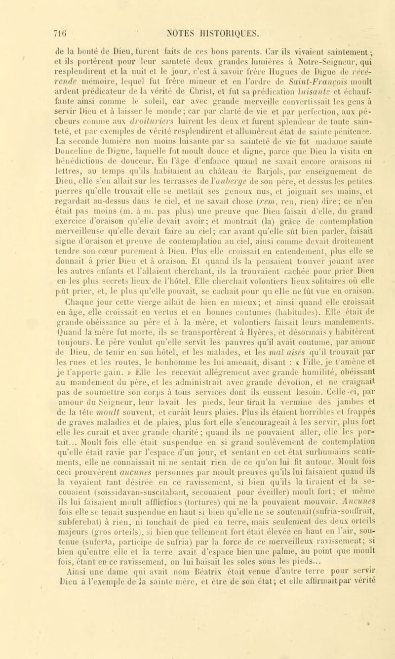 do l;i bouté de Dieu, furent (ails de ces lions parents. Car ils vivaient saintement ; et ils portèrent pour leur sainteté deux grandes lumières à Notre-Seigneur, qui resplendirent el la nuit et le .jour, c'est à savoir frère Hugues de Digue de révé- rende mémoire, lequel fui frère mineur et en l'ordre de Saint-François moult ardent prédicateur de la vérité de Christ, et fui sa prédication luisante et échauf- fante ainsi rumine, le soleil, car avec grande merveille convertissail les gens à servir Dieu el à laisser le monde; car par clarté de vie ei par perfection, aux pé- cheurs c aux droituriers luirent les deux et furent splendeur de toute sain- teté, et par exemples de vérité resplendirent et allumèrent état de sainte pénitence. la seconde lumière non moins luisante par sa sainteté de vie fut madame sainte Douceline de Digne, laquelle fui moult douce el digne, parce <ni<- Dieu la visita en bénédictions de douceur. En l'âge d'enfance quand ne savait encore oraisons ai lettres, au temps qu'ils habitaient au château de Barjols, par enseignemenl de Dieu, elle s'en allait sur les terrasses de {'auberge de son père, el dessus les pierres qu'elle trouvait elle se mettait ses genoux dus, et joignait ses main-, ri regardait au-dessus dans ie ciel, et ne savait chose {rem, ren, rien) dire; ce n'en était pas niions (m. a m. pas plus) une preuve que Dieu faisait d'elle, du grand exercice d'oraison qu'elle devait avoir; et montrait (la) grâce 'le contemplation merveilleuse qu'elle devait faire au ciel; car avant qu'elle .sût bien parler, faisait signe d'oraison et preuve de contemplation au ciel, ainsi comme devail droileraent tendre son cœur purement à Dieu. Plus elle croissait en entendement, plus elle se donnai) à prier Dieu et à oraison. El quand ils la pensaient trouver jouanl avec les autres enfants et ['allaient cherchant, ils la trouvaient cachée pour prier Dieu en les plus secrets lieux de l'hôtel. Elle cherchait volontiers lieux solitaires où elle pût prier, et, le plus qu'elle pouvait, se cachait pour qu elle ne lui vue en Chaque jour cette vierge allai) de bien en mieux; et ainsi quand elle croissait en âge, elle croissait en vertus el en bonnes coutumes (habitudes). Elle était de grande obéissance au père el à la mère, et volontiers faisait leurs mandements. Quand lamère fut moite, ils se transportèrent à Hyères, el désormais \ habitèrent toujours. Le père voulut qu'elle servit les pauvres qu'il avait coutume, par amour de Dieu, de tenir en son hôtel, et les malades, et les mal aisés qu'il trouvait par les rues et les routes, le bonhomme les lui amenait, disant : « Fille, je l'amène et je l'apporte gain. » Elle les recevait allègrement avec grandi- humilité, obéissant au mandement du père, et les administrait avec grande dévotion, et ne craignait pas de soumettre son corps à tous services dont ils eussent besoin. Celle-ci, par amour du Seigneur, leur lavait les pieds, leur tirait la vermine des jambes et de la tête moull souvent, el curait leurs plaies. Plus ils étaient horribles et frappés de graves maladies el de plaies, plus fort elle s'encourageait à les servir, plus for: elle les curait el avec grande charité; quand ils ne pouvaient aller, elle h'- por- tait... Moult fois elle était suspendue eu si grand soulèvement de contemplation qu'elle était ravie par l'espace d'un jour, et sentant en cet état surhumains senti- ments, elle ne connaissait ni ne sentait rien de ce qu'on lui fit autour. Moull lois ceci prouvèrent aucunes personnes par moult preuves qu'ils lui faisaient quand ils la voyaient tant désirée en ce ravissement, si bien qu'ils la tiraient et la se- couaient (soissidavan-suscitabant, secouaient pour éveiller) moult fort; et même ils lui faisaient moull afflictiors (tortures) qui ne la pouvaient mouvoir. Aucunes fois elle se louait suspendue en haut si bien qu'elle ne se soutenait (sufria-souffrait, subferebat) à rien, ni louchait de pied eu terre, mais seulement des doux orteils majeurs (gros orteils,, si bien que tellement forl élail élevée on haut en l'air, sou- i< nue (suferta, participe do sufria) par la force de ce merveilleux ravissement; si bien qu'entre elle el la terre avait d'espace bien une palme, au point que moull fois, étant en ce ravissement, on bu baisait les soles sous les pieds... Ainsi une dame qui avait nom Béatrix élail venue d'autre terre pour servir Lieu à l'exemple de la sainte n;ère, el cire de son état; et elle afiinuuitpar vérité