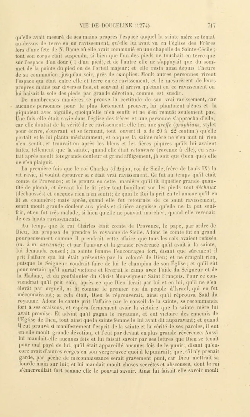 qu'elle avail mesuré Je ses mains propres l'espace auquel la sainte mère se tenait au-dessus de terre en un ravissement, qu'elle lui avait vu en l'église des Frères lors d'une fête le N. Dame où elle avail communié en une chapelle Je Sainte-Cécile ; tout son corps était suspendu, si bien que l'un des pieds ne touchait en terre que sur l'espace d'un Jour ( I d'un pied), et Je l'autre elle ne s'appuyait que Ju som- met de la pointe du pied ou de l'orteil majeur; et elle resta ainsi depuis l'heure de sa communion, jusqu'au soir, près de compiles: Moult autres personnes virent l'espace qui était entre elie et terre en ce ravissement, et le mesurèrent Je leurs propres mains par diverses fois,et souvent il arriva quêtant eu ce ravissement on lui baisait la sole des pieds par grande dévotion, comme est susJit. De nombreuses manières se prouve la certitude île sou vrai ravissement, car aucunes personnes pour le plus fortement prouver, lui plantaient alênes et la piquaient avec aiguille, quoiqu'elle n'en sentit et ne s'en remuât seulement pas. Une fois elle était ravie dans l'église des frères et une personne s'approcha J'elle, car elle Joutait Je la vérité Je ce ravissem -ut ; elle tira une greffe (graphium, style! pour écrire, s'ouvrant et se fermant, tout ouvert il a Je -2û à 22 centinr.) qu'elle portail et le lui planta méchamment, el onques la sainte mère ne s'en mut ni rien n'en - util; et trouvait-on après les bleus et les lières piqûres qu'ils lui avaient faites, tellement que la sainte, quand elle él ai retowrn •■ I revenue à elle , en sen- tait après moult fuis grande douleur el grand affligeraient, jà soit que (bien que) elle ne s'en plaignit. La première fois que le roi Charles (d'Anjou,roi de Sicile,frère Je Louis IX» la vil ravie, il voulut éprouver si c'était vrai ravissement. Ce fut au temps qu'il était comte Je Provence; et le prouva en cette manière qu'il lit liquéfier granJe quan- tité Je plomb, et devant lui le fit jeter tout bouillant sur les pieJs tout d< (déchaussés) et oneques rien n'en sentit: Je quoi le lîoi la prit en tel amour qu'il en lit sa commère; mais après, quanJ elle fut retournée de ce saint ravissement, sentit moult grande douleur aux pieds et si fière angoisse qu'elle ne la put souf- frir, et eu l'ut très malade, si bien qu'elle ne pouvait marcher, quand elle revenait Je ces hauts ravissements. Au temps que le roi Charles étiit conte de Provence, le pape, par ordre de Dieu, lui proposa île prendre le royaume Je Sicile. AJouc le comte fut en grand pourpensement comme il prendrait cette affaire que tous les rois avaient refusée (m. à m. surann i; et par l'amour el la grande révérence qu'il avait à la sainte, lui demanda conseil ; la sainte femme l'encouragea fort, disant que sûrement il prit l'affaire qui lui était présentée par la volonté Je Dieu; et ne craignît rien, puisque le Seigneur voudrait faire Je lui le champion Je son Église; et qu'il sût pour certain qu'il aurait victoire et lèverait le camp avec l'aide Ju Seigneur el Je la MaJoue, et du gonfalonier du Christ Monseigneur Saint François. Pour ce con- viendrai! qu'il prit soin, après ce que Dieu ferait par lui et en lui, qu'il ne s'en élevât par orgueil, ni fit comme le premier roi du peuple d'Israël, qui en fut méconnaissant; si cela était, Dieu le réprouverait, ainsi qu'il réprouva Saûl du royaume. Adonc le comte prit l'affaire par le conseil de la sainte, se recommanda fort à ses oraisons, et espéra fermement avoir la victoire que la sainte mère lui avait promise. Et advint qu'il gagna le royaume, et eut victoire des ennemis Je l'Eglise Je Dieu, lout ainsi que la sainte femme le lui avait dit auparavant ; et quand il eut prouvé si manifestement l'esprit de la sainte et la vérité de ses paroles, il eut en elle moult grande dévotion, et l'eut par devant en plus grande révérence. Aussi lui manJait-elîe aucunes fois et lui faisait savoir par ses lettres que Dieu se tenait pour mal payé Je lui, qu'il était appareillé aucunes fois Je le punir; Jisant qu'en- core avait d'autres verges en son verger avec quoi il le punirait; que, s'il n'y prenait garde, par péché de méconnaissance serait gravement puni, car Dieu mettrait sa lourde main sur lui; et lui mandait moult choses secrètes et abscouses, dont le roi s'émerveillait fort comme elle le pouvait savoir. Ainsi lui faisait-elle savoir moult