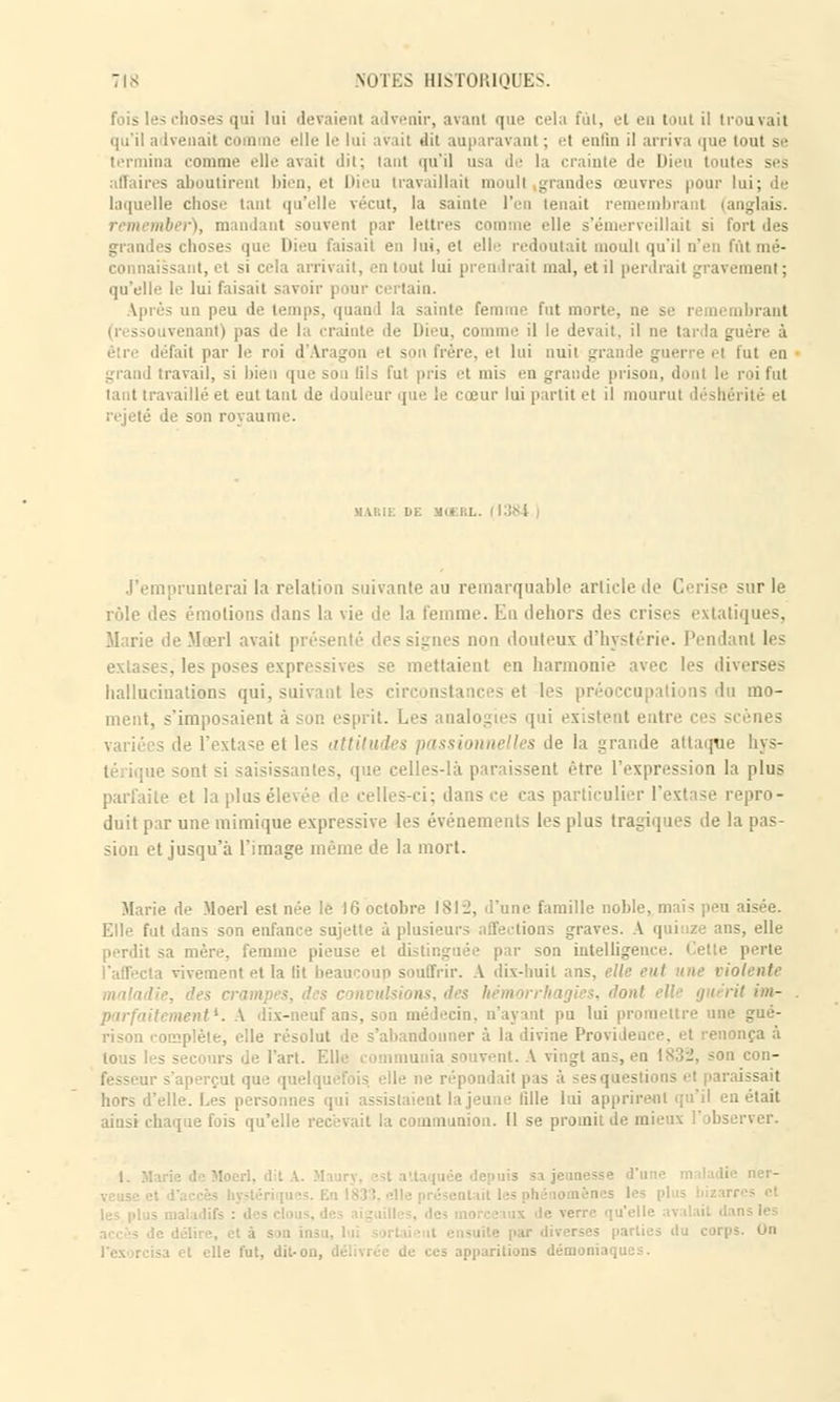 fois les choses qui lui devaient advenir, avant que cela fut, et en tant il trouvait qu'il advenait comme elle le lui a'vail ilit auparavant ; et enfin il arrh i que tout se termina comme elle avait dit; tant qu'il usa de la crainte de Dieu toutes ses affaires aboutirent bien, et Dieu travaillait moull grandes œuvres pour lui; de laquelle chose tant qu'elle vécut, la sainte l'en tenait remembrant (anglais. iber), mandant souvent par lettres comme elle s'émerveillait si fort des - choses que Dieu faisait en lui, et elle redoutait moull qu'il n'en fût mé- connaissant, et si cela arrivait, en tout lui prendrait mal, et il perdrait gravement ; qu'elle le lui faisait savoir pour certain. m peu de temps, quand la sainte femme fut morte, ne se remembrant (ressouvenant) pas de la crainte de Dieu, comme il le devait, il ne tarda guère à être défait par 1'' roi d Iragon el son Frère, et lui nuit grande guerre el fut en' grand travail, si bien que sou [ils fui pris el mis en grande prison, donl le roi fut tant travaillé et eut tant de douleur que le cœur lui partit et il mourut déshi rejeté de son royaume. . |1384 J'emprunterai la relation suivante au remarquable article de Cerise sur le rôle des émotions dans la vie de la femme. En dehors des crises extatiques, Marie deMœrl avait prése - tes non douteux d'hystérie. Pendant les extases, les poses express : tient enharmonie avec les diverses hallucinations qui, suivant les circonstances et les lo mo- ment, s'imposaient à son esprit. Les analogies qui existent entre ces scènes de l'extase et les a nonnelles de la grande attaque hys- sont si saisissantes, que celles-là paraissent être L'expression la plus parfaite et la plus éi Ites-ci; dansée cas particulier l'exl ase repro- duit par une mimique expressive les événements les plus tragiques de la pas- sion et jusqu'à l'image même de la mort. Marie de Moerl est née le 16 octobre 1812, •l'une famille noble, mais peu aisée. Elle fut dans son enfance sujette à plusieurs affections graves. A qui ze ans, elle perdit sa mère, femme pieuse et disting son intelligence. <ette perte vivement et la lit beaucoup souffrir. A dix-huit ans, elle eut une violente des hémorrhagies, <loitt tient*. A dix-neuf ans, son médecin, n'ayant pu lui promettre une gué- rison complète, elle résolut de s'abandonner à la divine Providence, et renonça à tous les secours de l'art. Elle : ommunia souvent. A vingt ans, en l*:'--, son con- s'aperçut que quelquefois, elle ne répondait pas à sesq laissait hors d'elle. Les personnes qui assistaient la jeune fille lui apprirent qu'il eu était ainsi chaque fois qu'elle recevait la communion. Il se promit d ' - irps. On • et elle fut, dit-on, délivrée de ces apparitions démoniaques.
