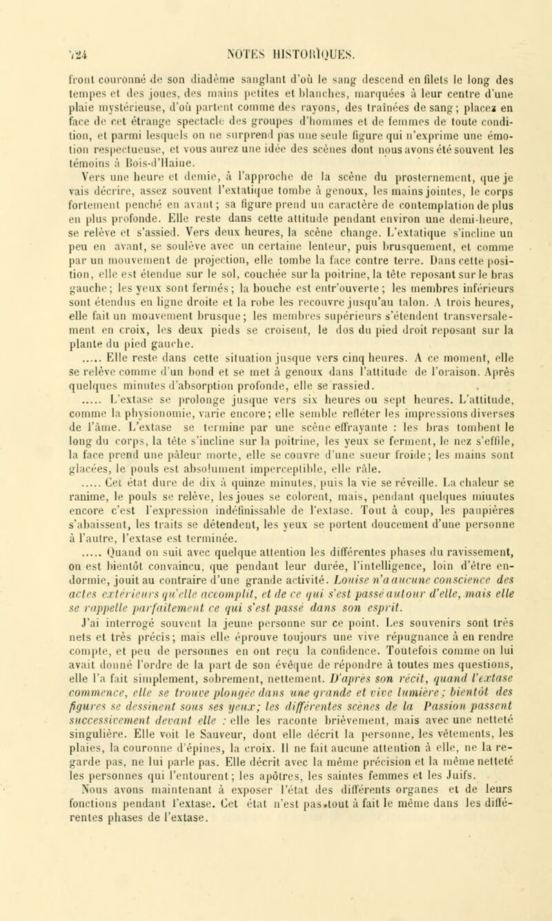 l'roiil couronné de son diadème sanglant d'où le sang descend en filels le long des tempes et des joues, des mains petites et blanches, marquées à leur centre d'une plaie mystérieuse, d'où partent comme des rayons, des traînées de sang; placez en face de net étrange spectacle des groupes d'hommes et de femmes de toute condi- tion, et parmi lesquels on ne surprend pas une seule ligure qui n'exprime une émo- tion respectueuse, et vous aurez une idée des scènes dont nous avons été souvent les témoins à Bois-d'Haine. Vers une heure et demie, à l'approche de la scène du prosternement, que je vais décrire, assez souvent l'extatique tombe à genoux, les mains jointes, le corps fortement penché en avant; sa ligure prend un caractère de contemplation de plus en plus profonde. Elle reste dans cette attitude pendant environ une demi-heure, se relève et s'assied. Vers deux heures, la scène change. L'extatique s'incline un peu en avant, se soulève avec un certaine lenteur, puis brusquement, et comme par un mouvement de projection, elle tombe la face contre terre. Dans cette posi- tion, elle est étendue sur le sol, couchée sur la poitrine, la tète reposant sur le bras gauche; les yeux sont fermés; la bouche est entr'ouverte ; les membres inférieurs sont étendus en ligne droite et la robe les recouvre jusqu'au talon. A trois heures, elle fait un mouvement brusque; les membres supérieurs s'étendent transversale- ment en croix, les deux pieds se croisent, le dos du pied droit reposant sur la plante du pied gauche. Elle reste dans cette situation jusque vers cinq heures. A ce moment, elle se relève comme d'un bond et se met à genoux dans l'attitude de' l'oraison. Après quelques minutes d'absorption profonde, elle se rassied. L'extase se prolonge jusque vers six heures ou sept heures. L'attitude, comme la physionomie, varie encore; elle semble refléter les impressions diverses de l'âme. L'extase se termine par une scène effrayante : les bras tombent le long du corps, la tète s'incline sur la poitrine, les yeux se ferment, le nez s'eflile, la face prend une pâleur morte, elle se couvre d'une sueur froide; les mains sont glacées, le pouls est absolument imperceptible, elle râle. Cet état dure de dix à quinze minutes, puis la vie se réveille. La chaleur se ranime, le pouls se relève, les joues se colorent, mais, pendant quelques minutes encore c'est l'expression indéfinissable de l'extase. Tout à coup, les paupières s'abaissent, les traits se détendent, les yeux se portent doucement d'une personne à l'autre, l'extase est terminée. Quand on suit avec quelque attention les différentes phases du ravissement, on est bientôt convaincu, que pendant leur durée, l'intelligence, loin d'être en- dormie, jouit au contraire d'une grande activité. Louise n'a aucune conscience des actes extérieurs qu'elle accomplit, et de ce qui s'est passé autour d'elle, mais elle se rappelle parfaitement ce qui s'est passé dans son esprit. J'ai interrogé souvent la jeune personne sur ce point. Les souvenirs sont très nets et très précis; mais elle éprouve toujours une vive répugnance à en rendre compte, et peu de personnes en ont reçu la confidence. Toutefois comme on lui avait donné l'ordre de la part de son évêque de répondre à toutes mes questions, elle l'a fait simplement, sobrement, nettement. D'après son récit, quand l'extase commence, elle se trouve plongée dans une grande et vive lumière; bientôt des figures se dessinent sous ses yeux; les différentes scènes de la Passion passent successivement devant elle : elle les raconte brièvement, mais avec une netteté singulière. Elle voit le Sauveur, dont elle décrit la personne, les vêtements, les plaies, la couronne d'épines, la croix. 11 ne fait aucune attention à elle, ne la re- garde pas, ne lui parle pas. Elle décrit avec la même précision et la même netteté les personnes qui l'entourent; les apôtres, les saintes femmes et les Juifs. Nous avons maintenant à exposer l'état des différents organes et de leurs fonctions pendant l'extase. Cet état n'est pas.tout à fait le même dans les diffé- rentes phases de l'extase.
